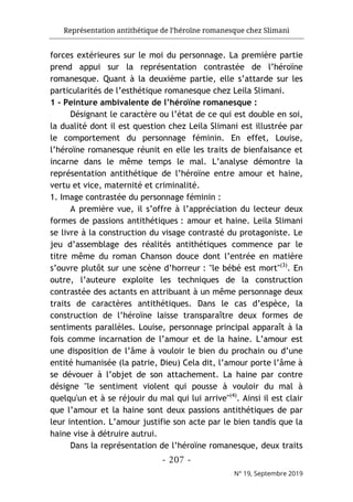 Représentation antithétique de l’héroïne romanesque chez Slimani
- 207 -
N° 19, Septembre 2019
forces extérieures sur le moi du personnage. La première partie
prend appui sur la représentation contrastée de l’héroïne
romanesque. Quant à la deuxième partie, elle s’attarde sur les
particularités de l’esthétique romanesque chez Leila Slimani.
1 - Peinture ambivalente de l’héroïne romanesque :
Désignant le caractère ou l’état de ce qui est double en soi,
la dualité dont il est question chez Leila Slimani est illustrée par
le comportement du personnage féminin. En effet, Louise,
l’héroïne romanesque réunit en elle les traits de bienfaisance et
incarne dans le même temps le mal. L’analyse démontre la
représentation antithétique de l’héroïne entre amour et haine,
vertu et vice, maternité et criminalité.
1. Image contrastée du personnage féminin :
A première vue, il s’offre à l’appréciation du lecteur deux
formes de passions antithétiques : amour et haine. Leila Slimani
se livre à la construction du visage contrasté du protagoniste. Le
jeu d’assemblage des réalités antithétiques commence par le
titre même du roman Chanson douce dont l’entrée en matière
s’ouvre plutôt sur une scène d’horreur : "le bébé est mort"(3)
. En
outre, l’auteure exploite les techniques de la construction
contrastée des actants en attribuant à un même personnage deux
traits de caractères antithétiques. Dans le cas d’espèce, la
construction de l’héroïne laisse transparaître deux formes de
sentiments parallèles. Louise, personnage principal apparaît à la
fois comme incarnation de l’amour et de la haine. L’amour est
une disposition de l’âme à vouloir le bien du prochain ou d’une
entité humanisée (la patrie, Dieu) Cela dit, l’amour porte l’âme à
se dévouer à l’objet de son attachement. La haine par contre
désigne "le sentiment violent qui pousse à vouloir du mal à
quelqu'un et à se réjouir du mal qui lui arrive"(4)
. Ainsi il est clair
que l’amour et la haine sont deux passions antithétiques de par
leur intention. L’amour justifie son acte par le bien tandis que la
haine vise à détruire autrui.
Dans la représentation de l’héroïne romanesque, deux traits
 