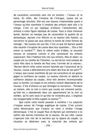 Marcel Taibé
- 208 -
Revue Annales du patrimoine
de caractères contrastés sont mis en lumière : l’amour et la
haine. En effet, dès l’entame de l’intrigue, Louise est un
personnage altruiste. Elle est une nounou irréprochable quant à
l’amour qu’elle manifeste à l'endroit des enfants dont elle a la
charge. C’est ce qui explique d’ailleurs l’attachement des
enfants à cette figure idyllique de Louise. Face à cette immense
bonté, Myriam ne manque pas de reconnaître la qualité de sa
domestique. Myriam s’en félicite et se montre très flattée. La
narratrice ne passe pas sous silence la bonté de cette femme de
ménage : "Ma nounou est une fée. C’est ce que dit Myriam quand
elle raconte l’irruption de Louise dans leur quotidien... Elle a fait
entrer la lumière"(5)
. Dans le même ordre d’idées, la nouvelle
nounou se comporte comme si elle connaissait les enfants
auparavant. Elle s’habitue très vite aux enfants, Mila et Adam. Le
couple est au comble de l’émotion. La narratrice rend compte de
cette fête dans la famille de Paul avec l’arrivée de la nounou :
"Myriam décrit cette scène encore fascinée par l’assurance de la
nounou. Louise a délicatement pris Adam des bras de son père"(6)
.
L’amour que Louise manifeste de par ses caractères et ses gestes
gagne la confiance du couple. La nounou cherche et obtient la
confiance absolue du couple. Ainsi elle devient incontournable
pour la famille. Le couple et les enfants restent dépendants de la
nounou. C’est d’ailleurs ce que témoigne la narratrice : "Pendant
un instant, elle se met à croire que Louise est vraiment partie,
qu’elle les a abandonnés dans cet appartement où la nuit va
tomber, qu’ils sont seuls et qu’elle ne reviendra plus. L’angoisse
est insupportable et Mila supplie la nounou"(7)
.
Que cache cette bonté poussée à extrême ? La suspicion
s’impose autour de l’image angélique de Louise. C’est suivant
cette démarcation que l’auteur en vient à révéler l’image
démoniaque. C’est le couple Paul et Myriam qui commence à se
méfier des bonnes intentions de la nounou. De son côté, Louise
s’aperçoit très vite de la barrière qui la sépare du couple. La
situation se détériore avec la maturité des enfants qui
 