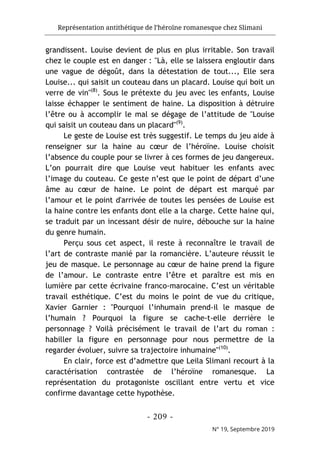 Représentation antithétique de l’héroïne romanesque chez Slimani
- 209 -
N° 19, Septembre 2019
grandissent. Louise devient de plus en plus irritable. Son travail
chez le couple est en danger : "Là, elle se laissera engloutir dans
une vague de dégoût, dans la détestation de tout..., Elle sera
Louise... qui saisit un couteau dans un placard. Louise qui boit un
verre de vin"(8)
. Sous le prétexte du jeu avec les enfants, Louise
laisse échapper le sentiment de haine. La disposition à détruire
l’être ou à accomplir le mal se dégage de l’attitude de "Louise
qui saisit un couteau dans un placard"(9)
.
Le geste de Louise est très suggestif. Le temps du jeu aide à
renseigner sur la haine au cœur de l’héroïne. Louise choisit
l’absence du couple pour se livrer à ces formes de jeu dangereux.
L’on pourrait dire que Louise veut habituer les enfants avec
l’image du couteau. Ce geste n’est que le point de départ d’une
âme au cœur de haine. Le point de départ est marqué par
l’amour et le point d'arrivée de toutes les pensées de Louise est
la haine contre les enfants dont elle a la charge. Cette haine qui,
se traduit par un incessant désir de nuire, débouche sur la haine
du genre humain.
Perçu sous cet aspect, il reste à reconnaître le travail de
l’art de contraste manié par la romancière. L’auteure réussit le
jeu de masque. Le personnage au cœur de haine prend la figure
de l’amour. Le contraste entre l’être et paraître est mis en
lumière par cette écrivaine franco-marocaine. C’est un véritable
travail esthétique. C’est du moins le point de vue du critique,
Xavier Garnier : "Pourquoi l’inhumain prend-il le masque de
l’humain ? Pourquoi la figure se cache-t-elle derrière le
personnage ? Voilà précisément le travail de l’art du roman :
habiller la figure en personnage pour nous permettre de la
regarder évoluer, suivre sa trajectoire inhumaine"(10)
.
En clair, force est d’admettre que Leila Slimani recourt à la
caractérisation contrastée de l’héroïne romanesque. La
représentation du protagoniste oscillant entre vertu et vice
confirme davantage cette hypothèse.
 