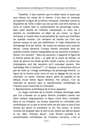 Représentation antithétique de l’héroïne romanesque chez Slimani
- 211 -
N° 19, Septembre 2019
Toutefois, il faut convenir que le même texte ne passe pas
sous silence les vertus de la femme. C’est dans ce contexte
qu’apparaît la figure de la femme vertueuse. Entendue comme la
disposition de l’âme à obéir aux lois qu’elle croit être bonnes, la
vertu se traduit dans le comportement du personnage Louise.
Dans cette dualité de l’héroïne romanesque, la vertu est à
prendre en considération en dépit de son revers. La figure
vertueuse se traduit dans la personnalité de Louise qui manifeste
les qualités morales. Les membres de famille qui l’ont eue
comme nounou ne sont pas indifférents. Il s’agit notamment du
témoignage livré par Hector. De toutes les nounous qu’a connues
Hector, Louise demeure l’unique femme vertueuse dont les
qualités morales restent inséparables de ses souvenirs d’enfance.
Hector s’en souvient : "Dans ses souvenirs, il apparaît la figure de
la femme pleine de vertu : Le goût de la sauce de tomate, sa
façon de poivrer les steaks qu’elle cuisait à peine, sa crème aux
champignons sont des souvenirs qu’il convoque souvent. Une
mythologie liée à l’enfance(12)
. A l’analyse, la romancière lève un
pan de voile sur l’image antithétique du personnage féminin. La
figure de la femme entre vertu et vice se dégage de cet art de
contraste. Le roman "Chanson douce" peint les qualités et les
défauts d’une même figure féminine. Par ailleurs, l’art du
contraste se poursuit dans la représentation antithétique de
l’héroïne entre maternité et criminalité.
3. Représentation antithétique de la force agissante :
Le visage contrasté de la femme s’impose davantage selon
que l’on s’attarde sur le genre féminin considéré comme une
mère cachant soigneusement la figure d’une force criminelle.
Dans le cas d’espèce, les termes maternité et criminalité sont
antithétiques en ce que le terme mère est pris dans le sens d’une
femme qui donne et entretient la vie. Par contre, le terme
criminel est employé dans le sens d’une réalité qui détruit plutôt
la vie. Dans "Chanson douce", Leila Slimani procède à la
caractérisation antithétique de l’instance narrative, c’est le
 