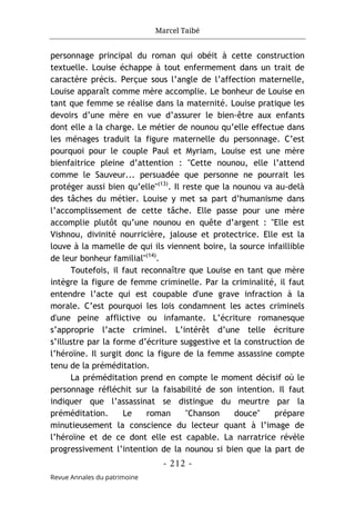 Marcel Taibé
- 212 -
Revue Annales du patrimoine
personnage principal du roman qui obéit à cette construction
textuelle. Louise échappe à tout enfermement dans un trait de
caractère précis. Perçue sous l’angle de l’affection maternelle,
Louise apparaît comme mère accomplie. Le bonheur de Louise en
tant que femme se réalise dans la maternité. Louise pratique les
devoirs d’une mère en vue d’assurer le bien-être aux enfants
dont elle a la charge. Le métier de nounou qu’elle effectue dans
les ménages traduit la figure maternelle du personnage. C’est
pourquoi pour le couple Paul et Myriam, Louise est une mère
bienfaitrice pleine d’attention : "Cette nounou, elle l’attend
comme le Sauveur... persuadée que personne ne pourrait les
protéger aussi bien qu’elle"(13)
. Il reste que la nounou va au-delà
des tâches du métier. Louise y met sa part d’humanisme dans
l’accomplissement de cette tâche. Elle passe pour une mère
accomplie plutôt qu’une nounou en quête d’argent : "Elle est
Vishnou, divinité nourricière, jalouse et protectrice. Elle est la
louve à la mamelle de qui ils viennent boire, la source infaillible
de leur bonheur familial"(14)
.
Toutefois, il faut reconnaître que Louise en tant que mère
intègre la figure de femme criminelle. Par la criminalité, il faut
entendre l’acte qui est coupable d'une grave infraction à la
morale. C’est pourquoi les lois condamnent les actes criminels
d'une peine afflictive ou infamante. L’écriture romanesque
s’approprie l’acte criminel. L’intérêt d’une telle écriture
s’illustre par la forme d’écriture suggestive et la construction de
l’héroïne. Il surgit donc la figure de la femme assassine compte
tenu de la préméditation.
La préméditation prend en compte le moment décisif où le
personnage réfléchit sur la faisabilité de son intention. Il faut
indiquer que l’assassinat se distingue du meurtre par la
préméditation. Le roman "Chanson douce" prépare
minutieusement la conscience du lecteur quant à l’image de
l’héroïne et de ce dont elle est capable. La narratrice révèle
progressivement l’intention de la nounou si bien que la part de
 
