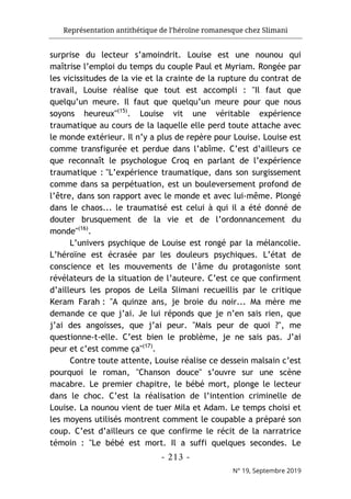 Représentation antithétique de l’héroïne romanesque chez Slimani
- 213 -
N° 19, Septembre 2019
surprise du lecteur s’amoindrit. Louise est une nounou qui
maîtrise l’emploi du temps du couple Paul et Myriam. Rongée par
les vicissitudes de la vie et la crainte de la rupture du contrat de
travail, Louise réalise que tout est accompli : "Il faut que
quelqu’un meure. Il faut que quelqu’un meure pour que nous
soyons heureux"(15)
. Louise vit une véritable expérience
traumatique au cours de la laquelle elle perd toute attache avec
le monde extérieur. Il n’y a plus de repère pour Louise. Louise est
comme transfigurée et perdue dans l’abîme. C’est d’ailleurs ce
que reconnaît le psychologue Croq en parlant de l’expérience
traumatique : "L’expérience traumatique, dans son surgissement
comme dans sa perpétuation, est un bouleversement profond de
l’être, dans son rapport avec le monde et avec lui-même. Plongé
dans le chaos... le traumatisé est celui à qui il a été donné de
douter brusquement de la vie et de l’ordonnancement du
monde"(16)
.
L’univers psychique de Louise est rongé par la mélancolie.
L’héroïne est écrasée par les douleurs psychiques. L’état de
conscience et les mouvements de l’âme du protagoniste sont
révélateurs de la situation de l’auteure. C’est ce que confirment
d’ailleurs les propos de Leila Slimani recueillis par le critique
Keram Farah : "A quinze ans, je broie du noir... Ma mère me
demande ce que j’ai. Je lui réponds que je n’en sais rien, que
j’ai des angoisses, que j’ai peur. "Mais peur de quoi ?", me
questionne-t-elle. C’est bien le problème, je ne sais pas. J’ai
peur et c’est comme ça"(17)
.
Contre toute attente, Louise réalise ce dessein malsain c’est
pourquoi le roman, "Chanson douce" s’ouvre sur une scène
macabre. Le premier chapitre, le bébé mort, plonge le lecteur
dans le choc. C’est la réalisation de l’intention criminelle de
Louise. La nounou vient de tuer Mila et Adam. Le temps choisi et
les moyens utilisés montrent comment le coupable a préparé son
coup. C’est d’ailleurs ce que confirme le récit de la narratrice
témoin : "Le bébé est mort. Il a suffi quelques secondes. Le
 