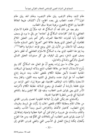 ‫اإلسالمي‬ ‫العربي‬ ‫التراث‬ ‫في‬ ‫اج‬ َ
‫ج‬ ِ‫الح‬
ً‫نموذجا‬ ‫القرآني‬ ‫الخطاب‬
-
33
-
‫اﻟ‬
‫ﻌﺪد‬
19
‫ﺳﺒﺘﻤﺒﺮ‬ ،
2019
‫يباين‬ ‫جد‬‫ل‬‫ا‬ ‫ومقام‬ ،‫الترهيب‬ ‫مقام‬ ‫يباين‬ ‫الترغيب‬ ‫ومقام‬ ،‫الذم‬ ‫مقام‬
‫مقام‬
‫الهزل‬
"
)
22
(
.
‫العلاقة‬ ‫طبيعة‬ ‫اكتشاف‬ ‫لأن‬ ،‫جاج‬‫ح‬‫ال‬ ‫بتعدد‬ ‫يفي‬ ‫خطاب‬‫ل‬‫ا‬ ‫فتعدد‬
‫حجوج‬‫م‬‫وال‬ ‫حاجج‬‫م‬‫ال‬ ‫بين‬ ‫جاجية‬‫ح‬‫ال‬
.‫خطاب‬‫ل‬‫ا‬ ‫سياق‬ ‫بمعرفة‬ ‫مرهونة‬
‫الاستلزام‬ ‫ظاهرة‬ ‫إلى‬ ً ‫مبكرا‬ ‫تنبه‬ ‫قد‬ ‫السكاكي‬ ‫أن‬ ‫جد‬‫ن‬ ‫ذلك‬ ‫عن‬ ‫بعيد‬ ‫وغير‬
،‫التخاطبي‬
‫تمتاز‬ ‫إذ‬
"
‫ما‬ ‫باقي‬ ‫عن‬ "‫"مفتاحه‬ ‫في‬ ‫السكاكي‬ ‫اقتراحات‬
‫وصف‬ ‫في‬ ‫ورد‬
‫الملائم‬ ‫التحليل‬ ‫بذور‬ ‫أهم‬ ‫وتحمل‬ ‫الصرف‬ ‫الملاحظة‬ ‫جاوزت‬‫ت‬ ‫بأنها‬ ‫الظاهرة‬
،
ً ‫مقاميا‬ ‫المستلزم‬ ‫بالمعنى‬ "‫"الصريح‬ ‫المعنى‬ ‫علاقة‬ ‫يضبط‬ ‫الذي‬ ‫التحليل‬ ‫أي‬ ،‫للظاهرة‬
‫حة‬‫ض‬‫وا‬ ‫استلزامية‬ ‫قواعد‬ ‫بوضع‬ ‫الثاني‬ ‫إلى‬ ‫الأول‬ ‫من‬ ‫الانتقال‬ ‫آلية‬ ‫يصف‬‫و‬
"
)
23
(
.
‫ج‬ ‫الذي‬ ‫التقعيد‬ ‫هذا‬ ‫يميز‬ ‫وما‬
‫داخل‬ ‫حقق‬‫ت‬ ‫أنه‬ ‫التخاطبيي‬ ‫للاستلزام‬ ‫السكاكي‬ ‫به‬ ‫اء‬
‫اللساني‬ ‫التحليل‬ ‫يات‬‫مستو‬ ‫كل‬ ‫على‬ ‫الوقوف‬ ‫إلى‬ ‫يسعى‬ ،‫شامل‬ ‫لغوي‬ ‫وصف‬
.‫والتداولي‬ ‫والدلالي‬ ‫والتركيبي‬ ‫الصوتي‬
‫يهتم‬ ‫كان‬ ‫السكاكي‬ ‫عند‬ ‫المعاني‬ ‫علم‬ ّ‫ن‬‫أ‬ ‫يتضح‬ ‫إيراده‬ ‫سبق‬ ‫ما‬ ‫خلال‬ ‫ومن‬
‫الم‬ ‫خطاب‬‫ل‬‫ا‬ ‫علاقة‬ ‫عن‬ ‫الناجمة‬ ‫الاستدلال‬ ‫بأنواع‬
‫السياقات‬ ‫في‬ ‫الوضعية‬ ‫بدلالته‬ ‫نتج‬
‫إنتاج‬ ‫شروط‬ ‫ومنه‬ ،‫حال‬‫ل‬‫ا‬ ‫لمقتضى‬ ‫الكلام‬ ‫مطابقة‬ ‫لأجل‬ ‫المتعددة‬ ‫المقامية‬
‫ومنه‬ ‫جاز‬‫م‬‫وال‬ ،‫التمثيل‬ ‫ومنه‬ ‫التشبيه‬ ‫في‬ ‫والمتمثل‬ ،‫عنده‬ ‫البيان‬ ‫علم‬ ‫أما‬ ،‫خطاب‬‫ل‬‫ا‬
‫من‬ ‫الواحد‬ ‫المعنى‬ ‫إيراد‬ ‫معرفة‬ ‫فهو‬ ،‫جاجية‬‫ح‬‫ال‬ ‫الوظائف‬ ‫ذات‬ ‫والكناية‬ ‫الاستعارة‬
‫خت‬‫م‬ ‫طرق‬
‫لأغراضه‬ ‫الكلام‬ ‫لمطابقة‬ ،‫الدلالة‬ ‫وضوح‬ ‫في‬ ‫النقصان‬ ‫أو‬ ‫يادة‬‫بالز‬ ‫لفة‬
‫بالمفاهيم‬ ‫يرتبط‬ ِ‫ن‬‫ِلمي‬‫الع‬ ‫كلا‬ ‫فإن‬ ‫وعليه‬ ،‫خطاب‬‫ل‬‫ا‬ ‫تفسير‬ ‫بقوانين‬ ‫يعنى‬ ‫الذي‬ ‫الأمر‬
.‫حديثة‬‫ل‬‫ا‬ ‫جاجية‬‫ح‬‫ال‬ ‫ية‬‫للنظر‬ ‫تؤسس‬ ‫التي‬ ‫التداولية‬
‫القول‬ ‫يمكن‬ ‫عام‬ ‫وكاستنتاج‬
‫إ‬
‫جاجي‬‫ح‬‫ال‬ ‫بالدرس‬ ‫اهتمت‬ ‫التقليدية‬ ‫البلاغة‬ ّ‫ن‬
‫وظروف‬ ‫شروط‬ ‫على‬ ‫كزت‬
‫ر‬ ‫إذ‬ ‫حال؛‬‫ل‬‫ا‬ ‫لمقتضى‬ ‫الكلام‬ ‫ومطابقة‬ ‫المقام‬ ‫خلال‬ ‫من‬
‫والقصد‬ ‫التأدب‬ ‫ومبدأ‬ ‫المسبق‬ ‫والافتراض‬ ‫الألفاظ‬ ‫كاختيار‬ ،‫خطاب‬‫ل‬‫ا‬ ‫إنتاج‬
‫إلى‬ ‫إضافة‬ .‫تواصلية‬ ‫خطابية‬ ‫عملية‬ ‫أي‬ ‫قبل‬ ‫مراعاتها‬ ‫ضرورة‬ ‫على‬ ‫دت‬ َ
ّ‫د‬‫وش‬ ،‫والمقام‬
‫ال‬ ‫بالعلاقات‬ ‫أي‬ ،‫خطاب‬‫ل‬‫ا‬ ‫تفسير‬ ‫بقوانين‬ ‫عنيت‬ ‫أنها‬
‫الطرح‬ ‫هذا‬ ‫ومن‬ .‫فيه‬ ‫حكم‬‫ت‬‫ت‬ ‫تي‬
‫إرجاع‬ ‫يمكننا‬ ‫كمختزل‬
‫و‬
‫إلى‬ ‫جاجي‬‫ح‬‫ال‬ ‫للدرس‬ ‫والعلمي‬ ‫الفني‬ ‫التأسيس‬ ‫في‬ ‫الفضل‬
 