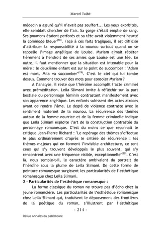 Marcel Taibé
- 214 -
Revue Annales du patrimoine
médecin a assuré qu’il n’avait pas souffert... Les yeux exorbités,
elle semblait chercher de l’air. Sa gorge s’était emplie de sang.
Ses poumons étaient perforés et sa tête avait violemment heurté
la commode bleue"(18)
. Face à ces faits tragiques, il est difficile
d’attribuer la responsabilité à la nounou surtout quand on se
rappelle l’image angélique de Louise. Myriam aimait répéter
fièrement à l’endroit de ses amies que Louise est une fée. En
outre, il faut mentionner que la situation est intenable pour la
mère : le deuxième enfant est sur le point de succomber : "Adam
est mort. Mila va succomber"(19)
. C’est le ciel qui lui tombe
dessus. Comment trouver des mots pour consoler Myriam ?
A l’analyse, il reste que l’héroïne accomplit l’acte criminel
avec préméditation. Leila Slimani invite à réfléchir sur la part
bestiale du personnage féminin contrastant manifestement avec
son apparence angélique. Les enfants subissent des actes atroces
avant de rendre l’âme. Le degré de violence contraste avec le
sentiment maternel de la nounou. La récurrence des thèmes
autour de la femme nourrice et de la femme criminelle indique
que Leila Slimani exploite l’art de la construction contrastée du
personnage romanesque. C’est du moins ce que reconnaît le
critique Jean-Pierre Richard : "Le repérage des thèmes s’effectue
le plus ordinairement d’après le critère de récurrence : les
thèmes majeurs qui en forment l’invisible architecture, ce sont
ceux qui s’y trouvent développés le plus souvent, qui s’y
rencontrent avec une fréquence visible, exceptionnelle"(20)
. C’est
là, nous semble-t-il, le caractère ambivalent du portrait de
l’héroïne sous la plume de Leila Slimani. De cette forme de
peinture romanesque surgissent les particularités de l’esthétique
romanesque chez Leila Slimani.
2 - Particularités de l’esthétique romanesque :
La forme classique du roman ne trouve pas d’écho chez la
jeune romancière. Les particularités de l’esthétique romanesque
chez Leila Slimani qui, traduisent le dépassement des frontières
de la poétique du roman, s’illustrent par l’esthétique
 