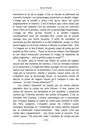 Marcel Taibé
- 216 -
Revue Annales du patrimoine
fonctionne la loi de la jungle. C’est un monde où dominent les
monstres humains. Les personnages présentent un double visage.
L’image que la société a d’eux n’est qu’un décor qui cache
soigneusement le monstre. C’est d’ailleurs pour cette raison que
le roman noir exploite l’art du contraste. Le jeu est maintenu
entre l’être et le paraître. Louise est un personnage énigmatique.
L’image de mère qu’elle renvoie à la société s’oppose
manifestement avec son véritable être. Louise est un animal
sauvage sous une forme humaine. Il suffit de considérer la
correction qu’elle administre à sa fille Stéphanie. Louise, la mère
fauve frappe sa vie d’une violence à dévorer sa propre fille : "Elle
l’a frappée sur le dos d’abord, de grands coups de poing qui ont
projeté sa fille à terre... Toute sa force de colosse s’est déployée
et ses mains minuscules couvraient le visage de Stéphanie de
gifles cinglantes... elle la griffait jusqu’au sang"(22)
.
En outre, dans le roman noir même les scènes de rapport
sexuel sont des moments de violence. C’est un véritable moment
où le partenaire à l’image des bêtes sauvages lors de copulation,
exerce une violence sur sa partenaire. C’est encore Louise qui est
visée par la narratrice. Mariée à Jacques, Louise mène une vie
d’adultère avec le personnage Hervé. La narratrice choisit de
décrire la scène de rapport sexuel qu’il compare à celui des
animaux : "Ils font l’amour bêtement"(23)
.
Les indices illustratifs du double jeu du roman policier
abondent dans le roman de Leila Slimani. Il faut relever les
scènes de meurtre, les péripéties et les enquêtes. L’assassinat
commis par l’héroïne entraîne des scènes d’enquêtes. C’est un
véritable film d’action. L’action romanesque est si dramatique
que l’intrigue dépasse le cadre du roman pour prendre le reflet
des films sanglants. L’enquête autour de l’affaire Louise
renseigne davantage sur l’esthétique du roman policier exploité
par la romancière franco-marocaine : "Mais Louise n’est pas
restée dans l’appartement... Une heure avant le meurtre. D’où
venait Louise ? Où était-elle allée ? Combien de temps est-elle
 