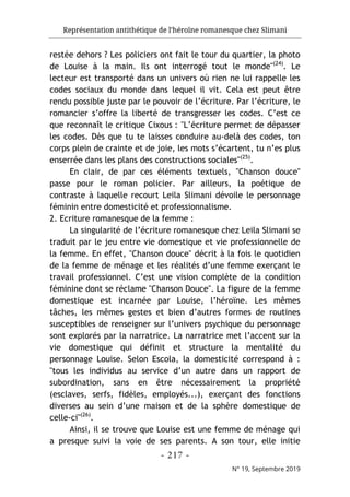 Représentation antithétique de l’héroïne romanesque chez Slimani
- 217 -
N° 19, Septembre 2019
restée dehors ? Les policiers ont fait le tour du quartier, la photo
de Louise à la main. Ils ont interrogé tout le monde"(24)
. Le
lecteur est transporté dans un univers où rien ne lui rappelle les
codes sociaux du monde dans lequel il vit. Cela est peut être
rendu possible juste par le pouvoir de l’écriture. Par l’écriture, le
romancier s’offre la liberté de transgresser les codes. C’est ce
que reconnaît le critique Cixous : "L’écriture permet de dépasser
les codes. Dès que tu te laisses conduire au-delà des codes, ton
corps plein de crainte et de joie, les mots s’écartent, tu n’es plus
enserrée dans les plans des constructions sociales"(25)
.
En clair, de par ces éléments textuels, "Chanson douce"
passe pour le roman policier. Par ailleurs, la poétique de
contraste à laquelle recourt Leila Slimani dévoile le personnage
féminin entre domesticité et professionnalisme.
2. Ecriture romanesque de la femme :
La singularité de l’écriture romanesque chez Leila Slimani se
traduit par le jeu entre vie domestique et vie professionnelle de
la femme. En effet, "Chanson douce" décrit à la fois le quotidien
de la femme de ménage et les réalités d’une femme exerçant le
travail professionnel. C’est une vision complète de la condition
féminine dont se réclame "Chanson Douce". La figure de la femme
domestique est incarnée par Louise, l’héroïne. Les mêmes
tâches, les mêmes gestes et bien d’autres formes de routines
susceptibles de renseigner sur l’univers psychique du personnage
sont explorés par la narratrice. La narratrice met l’accent sur la
vie domestique qui définit et structure la mentalité du
personnage Louise. Selon Escola, la domesticité correspond à :
"tous les individus au service d’un autre dans un rapport de
subordination, sans en être nécessairement la propriété
(esclaves, serfs, fidèles, employés...), exerçant des fonctions
diverses au sein d’une maison et de la sphère domestique de
celle-ci"(26)
.
Ainsi, il se trouve que Louise est une femme de ménage qui
a presque suivi la voie de ses parents. A son tour, elle initie
 