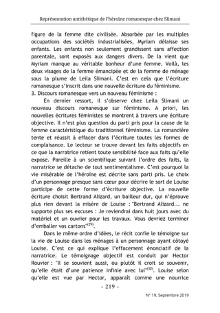 Représentation antithétique de l’héroïne romanesque chez Slimani
- 219 -
N° 19, Septembre 2019
figure de la femme dite civilisée. Absorbée par les multiples
occupations des sociétés industrialisées, Myriam délaisse ses
enfants. Les enfants non seulement grandissent sans affection
parentale, sont exposés aux dangers divers. De la vient que
Myriam manque au véritable bonheur d’une femme. Voilà, les
deux visages de la femme émancipée et de la femme de ménage
sous la plume de Leila Slimani. C’est en cela que l’écriture
romanesque s’inscrit dans une nouvelle écriture du féminisme.
3. Discours romanesque vers un nouveau féminisme :
En dernier ressort, il s’observe chez Leila Slimani un
nouveau discours romanesque sur féminisme. A priori, les
nouvelles écritures féministes se montrent à travers une écriture
objective. Il n’est plus question du parti pris pour la cause de la
femme caractéristique du traditionnel féminisme. La romancière
tente et réussit à effacer dans l’écriture toutes les formes de
complaisance. Le lecteur se trouve devant les faits objectifs en
ce que la narratrice retient toute sensibilité face aux faits qu’elle
expose. Pareille à un scientifique suivant l’ordre des faits, la
narratrice se détache de tout sentimentalisme. C’est pourquoi la
vie misérable de l’héroïne est décrite sans parti pris. Le choix
d’un personnage presque sans cœur pour décrire le sort de Louise
participe de cette forme d’écriture objective. La nouvelle
écriture choisit Bertrand Alizard, un bailleur dur, qui n’éprouve
plus rien devant la misère de Louise : "Bertrand Alizard... ne
supporte plus ses excuses : Je reviendrai dans huit jours avec du
matériel et un ouvrier pour les travaux. Vous devriez terminer
d’emballer vos cartons"(29)
.
Dans le même ordre d’idées, le récit confie le témoigne sur
la vie de Louise dans les ménages à un personnage ayant côtoyé
Louise. C’est ce qui explique l’effacement énonciatif de la
narratrice. Le témoignage objectif est conduit par Hector
Rouvier : "Il se souvient aussi, ou plutôt il croit se souvenir,
qu’elle était d’une patience infinie avec lui"(30)
. Louise selon
qu’elle est vue par Hector, apparaît comme une nourrice
 
