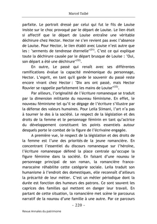 Marcel Taibé
- 220 -
Revue Annales du patrimoine
parfaite. Le portrait dressé par celui qui fut le fils de Louise
insiste sur le choc provoqué par le départ de Louise. Le lien était
si affectif que le départ de Louise entraîne une véritable
déchirure chez Hector. Hector ne s’en revient pas avec l’absence
de Louise. Pour Hector, le lien établi avec Louise n’est autre que
les : "serments de tendresse éternelle"(31)
. C’est ce qui explique
toute la déchirure causée par le départ brusque de Louise : "Oui,
son départ a été une déchirure"(32)
.
En outre, Le passé qui renaît avec ses différentes
ramifications évalue la capacité mnémonique du personnage,
Hector. L’esprit, en tant qu'il garde le souvenir du passé reste
encore vivant chez Hector : "Dix ans ont passé, mais Hector
Rouvier se rappelle parfaitement les mains de Louise"(33)
.
Par ailleurs, l’originalité de l’écriture romanesque se traduit
par la dimension militante du nouveau féminisme. En effet, le
nouveau féminisme tel qu’il se dégage de l’écriture s’illustre par
la défense des valeurs humaines. Pour Leila Slimani, l’art n’a pas
à tourner le dos à la société. Le respect de la législation et des
droits de la femme et le personnage féminin en tant qu’actrice
du développement constituent les points essentiels autour
desquels porte le combat de la figure de l’écrivaine engagée.
A première vue, le respect de la législation et des droits de
la femme est l’une des priorités de la jeune romancière. En
concentrant l’essentiel du discours romanesque sur l’héroïne,
l’écriture romanesque défend la place centrale qu’occupe la
figure féminine dans la société. En faisant d’une nounou le
personnage principal de son roman, la romancière franco-
marocaine réhabilite cette catégorie sociale. Leila traduit son
humanisme à l’endroit des domestiques, elle reconnaît d’ailleurs
la précarité de leur métier. C’est un métier périodique dont la
durée est fonction des humeurs des patrons. Ce sont souvent les
caprices des familles qui mettent en danger leur travail. En
partant de cette situation, la romancière met scène le parcourus
narratif de la nounou d’une famille à une autre. Par ce parcours
 