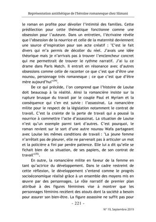 Représentation antithétique de l’héroïne romanesque chez Slimani
- 221 -
N° 19, Septembre 2019
le roman en profite pour dévoiler l’intimité des familles. Cette
prédilection pour cette thématique fonctionne comme une
obsession pour l’auteure. Dans un entretien, l’écrivaine révèle
que l’obsession de la nourrice et celle de la maternité deviennent
une source d’inspiration pour son acte créatif : "C’est le fait
divers qui m’a permis de décoller du réel. J’avais une idée
théorique mais je n’arrivais pas à trouver l’enclencheur concret
qui me permettrait de trouver le rythme narratif. J’ai lu ce
drame dans Paris Match. Il entrait en résonance avec d’autres
obsessions comme celle de raconter ce que c’est que d’être une
nounou, personnage très romanesque ; ce que c’est que d’être
mère aujourd’hui"(34)
.
De ce qui précède, l’on comprend que l’histoire de Louise
doit beaucoup à la réalité. Ainsi la romancière insiste sur la
rupture brusque du travail par le couple Paul et Myriam et la
conséquence qui s’en est suivie : l’assassinat. La romancière
milite pour le respect de la législation notamment le contrat de
travail. C’est la crainte de la perte de travail qui a poussé la
nourrice à commettre l’acte d’assassinat. La situation de Louise
n’est qu’un exemple parmi tant d’autres. C’est pourquoi, le
roman revient sur le sort d’une autre nounou Wafa partageant
avec Louise les mêmes conditions de travail : "La jeune femme
n’arrêtait pas de pleurer, elle ne parvenait pas à articuler un mot
et la policière a fini par perdre patience. Elle lui a dit qu’elle se
fichait bien de sa situation, de ses papiers, de son contrat de
travail"(35)
.
En outre, la romancière milite en faveur de la femme en
tant qu’actrice du développement. Dans le cadre restreint de
cette réflexion, le développement s’entend comme le progrès
socioéconomique réalisé grâce à un ensemble des moyens mis en
œuvre par des personnages. Le rôle narratif de premier plan
attribué à des figures féminines vise à montrer que les
personnages féminins recèlent des atouts dont la société a besoin
pour assurer son bien-être. La figure assassine ne suffit pas pour
 