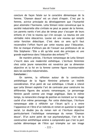 Marcel Taibé
- 222 -
Revue Annales du patrimoine
conclure de façon fatale sur le caractère démoniaque de la
femme. "Chanson douce" est un chant d’espoir. C’est par la
femme, actrice principale du développement que l’humanité
peut atteindre l’harmonie. Leila Slimani reste convaincue que la
société industrielle dite civilisée ne peut se passer de la femme.
Les parents nantis n’ont plus de temps pour s’occuper de leurs
enfants et c’est la nounou qui s’en occupe. La nounou est une
véritable mère éducatrice. Louise est une nounou qui remplit
cette fonction didactique. C’est dans ce sens qu’il faut
reconnaître l’effort fourni par cette nounou pour l’éducation.
Elle ne manque d’ailleurs pas de l’avouer aux professeurs de sa
fille Stéphanie : "Elle a dit qu’elle avait des principes et une
grande expérience dans l’éducation des enfants"(36)
.
De manière précise, l’écriture romanesque de Leila Slimani
s’inscrit dans une modernité esthétique. L’écriture féministe
chez cette jeune romancière est novatrice par sa dimension
objective et la foi en la femme comme figure incontournable
dans les sociétés industrialisées.
Conclusion :
En somme, la réflexion autour de la construction
antithétique de la figure féminine présente un intérêt
considération. D’un point de vue esthétique. L’étude a relevé
que Leila Slimani exploite l’art de contraste pour construire les
différentes figures des actants romanesques. Le personnage
féminin paraît comme une image angélique. Dans le même
temps, la romancière change de position en insistant sur le visage
caché d’un même personnage. Par cette dialectique, l’écriture
romanesque aide à réfléchir sur l’écart qu’il y a entre
l’apparence et l’être d’un individu et remet en question le regard
social. Le double jeu du roman noir et l’écriture objective
particularisent l’esthétique romanesque du roman "Chanson
douce". D’un autre point de vue psychanalytique, l’art de la
construction antithétique amène à comprendre que c’est la part
cachée démoniaque de l’être qui triomphe sur son image
 