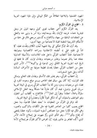 ‫عرابي‬ ‫أمحمد‬ .‫د‬
-
34
-
‫اﻟﺘﺮاث‬ ‫ﺣﻮﻟﻴﺎت‬ ‫ﻣﺠﻠﺔ‬
‫العربية‬ ‫جهود‬‫ل‬‫ا‬ ‫غاية‬ ‫وإلى‬ ‫اليوناني‬ ‫الفكر‬ ‫من‬ ً ‫انطلاقا‬ ‫والبلاغية‬ ‫الفلسفية‬ ‫جهود‬‫ل‬‫ا‬
.‫الإسلامية‬
3
-
:‫الـكريم‬ ‫القرآن‬ ‫في‬ ‫جاج‬‫ح‬‫ال‬
‫الـكريم‬ ‫القرآن‬ ‫يعد‬
‫وجل‬ ‫عز‬ ‫المولى‬ ‫وجهه‬ ‫كوني‬ ‫لغوي‬ ‫خطاب‬ ‫أسمى‬
‫عنه‬ ‫ونهى‬ ‫به‬ ‫أمر‬ ‫وبما‬ ،‫ووحدانيته‬ ‫بالله‬ ‫الإيمان‬ ‫غرضه‬ ،‫جمعاء‬ ‫ية‬‫للبشر‬
‫و‬
‫التخلي‬
‫من‬ ‫جملة‬ ‫على‬ ‫قائم‬ ‫مرجعي‬ ‫كدستور‬‫به‬ ‫والاقتناع‬ ،‫جهة‬ ‫من‬ ‫الباطلة‬ ‫المعتقدات‬ ‫عن‬
‫المنظمة‬ ‫يعية‬‫التشر‬ ‫الأحكام‬
.‫أخرى‬ ‫جهة‬ ‫من‬ ‫الاجتماعية‬ ‫حياة‬‫ل‬‫ل‬
‫أنزل‬ ‫وقد‬
‫الله‬
‫حكيم‬‫ل‬‫ا‬ ‫كر‬
‫الذ‬
"
‫ما‬‫ك‬ ،‫فعله‬ ‫دت‬َ
ّ‫ج‬‫م‬‫و‬ ‫الكلام‬ ‫لت‬ َ
ّ‫ج‬‫أ‬ ‫شفهية‬ ‫بيئة‬ ‫في‬
‫وضوابطه‬ ‫الاقتصادية‬ ‫ومراسمه‬ ‫الاعتقادية‬ ‫أنظمته‬ ‫له‬ ٍ‫قبلي‬ ٍ‫د‬‫تقلي‬ ‫في‬ ‫نشأ‬
‫التداولية‬ ‫والأسيقة‬ ،‫الملابسات‬ ‫هذه‬ ‫داخل‬ ‫القرآني‬ ‫خطاب‬‫ل‬‫ا‬ ‫فنشأ‬ .‫الاجتماعية‬
‫لها‬ ‫كان‬ ‫ثوابت‬ ‫جادل‬‫ي‬‫و‬ ‫مرجعيات‬ ‫حاور‬‫ي‬‫و‬ ‫نصوصا‬ ‫يناظر‬ ‫نصا‬ ‫جعلته‬
‫في‬ ‫فعلها‬
‫بواكيرها‬ ‫في‬ ‫الدعوة‬ ‫زمن‬ ‫الثقافي‬ ‫العربية‬ ‫جزيرة‬‫ل‬‫ا‬ ‫شبه‬ ‫تاريخ‬
"
)
24
(
.
‫الذي‬ ‫الأمر‬
‫السائدة‬ ‫الأعراف‬ ‫مع‬ ‫معرفية‬ ‫قطيعة‬ ‫ُحدث‬‫ي‬ ‫خطابا‬ ‫القرآني‬ ‫خطاب‬‫ل‬‫ا‬ ‫من‬ ‫جعل‬
.‫يات‬‫المستو‬ ‫جميع‬ ‫وعلى‬ ،‫آنذاك‬
‫ويسائل‬ ‫التعاليم‬ ‫تلك‬ ‫جادل‬‫ي‬‫و‬ ‫الأنساق‬ ‫تلك‬ ‫حاور‬‫ي‬ ‫وهو‬ ،‫القرآني‬ ‫خطاب‬‫ل‬‫ا‬ ّ‫ن‬‫إ‬
‫الثوا‬ ‫تلك‬
،‫بت‬
"
‫في‬ ‫المفرد‬ ‫وجوده‬ ‫موقع‬ ‫ويرسم‬ ‫خاص‬‫ل‬‫ا‬ ‫فعله‬ ‫سياق‬ ‫يبني‬ ‫كان‬ ‫إنما‬
‫العربية‬ ‫البيئة‬ ‫في‬ ‫يسري‬ ‫القرآني‬ ‫خطاب‬‫ل‬‫ا‬ ‫بدأ‬ ‫ثمة‬ ‫ومن‬ ،‫وسنن‬ ‫مرجعيات‬ ‫ذي‬ ‫فضاء‬
‫الإسلامي‬ ‫العقل‬ ‫يوجه‬ ً ‫متمكنا‬ ‫غدا‬ ً ‫طارئا‬ ‫كان‬ ‫أن‬ ‫فبعد‬ ،‫وتبديل‬ ‫يل‬‫حو‬‫ت‬ ‫يان‬‫سر‬
‫العالم‬ ‫إلى‬ ً ‫ونظرا‬ ً ‫اعتقادا‬ ،
ً ‫وعملا‬ ً ‫سلوكا‬
"
)
25
(
.
‫فال‬
‫العقول‬ ‫أبهر‬ ‫خطاب‬‫ك‬ ‫به‬ ‫اقتناع‬
‫أي‬ ‫والسلوك؛‬ ‫العواطف‬ ‫وغير‬
.‫العربية‬ ‫البيئة‬ ‫في‬ً ‫يا‬‫وحضار‬ً ‫يا‬‫فكر‬ً ‫حولا‬‫ت‬ ‫شكل‬ ‫أنه‬
‫المعطيات‬ ‫من‬ ‫القرآن‬ ‫في‬ ‫توافر‬ ‫لقد‬
‫ما‬
"
‫جعل‬ ‫وما‬ ،
ً ‫جاجيا‬‫ح‬ ً ‫خطابا‬ ‫جعله‬
،‫والصور‬ ‫والتراكيب‬ ‫الكلمات‬ ‫مثل‬ ‫فيه‬ ‫ية‬‫اللغو‬ ‫العناصر‬ ‫من‬ ‫كثيرا‬ ‫يصيب‬ ‫جاج‬‫ح‬‫ال‬
‫تكر‬ ‫فيه‬ ‫ٺتكرر‬ ‫وهي‬
...‫المميزة‬ ‫أسلوبه‬ ‫خصائص‬ ‫منها‬ ‫جعل‬ ‫ارا‬
‫يقتضي‬ ‫خطابا‬ ‫وكونه‬
‫وتأثير‬ ‫إقناع‬ ‫أنه‬
"
)
26
(
.
‫الذي‬ ‫التأثير‬ ‫وهو‬
‫الأمر‬ ،‫الأمة‬ ‫إصلاح‬ ‫على‬ ‫جهوده‬ ‫كز‬
‫ر‬
:‫بقوله‬ ‫عاشور‬ ‫بن‬ ‫الطاهر‬ ‫أكده‬ ‫الذي‬
"
‫الأمة‬ ‫إصلاح‬ ‫هو‬ ‫للقرآن‬ ‫الأكبر‬ ‫الغرض‬ ّ‫ن‬‫إ‬
 