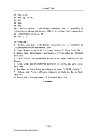 Marcel Taibé
- 224 -
Revue Annales du patrimoine
29 - Ibid., p. 78.
30 - Ibid., pp. 166-167.
31 - Ibid.
32 - Ibid.
33 - Ibid.
34 - Jean-Luc Bertini : Leïla Slimani, rencontre avec la romancière de
l’ultramoderne solitude des femmes, 2001, p. 34, en ligne, http://www.elle.fr
35 - Leila Slimani : op. cit., p. 84.
36 - Ibid., p. 187.
Références :
1 - Bertini, Jean-Luc : Leïla Slimani, rencontre avec la romancière de
l’ultramoderne solitude des femmes, 2001.
2 - Cixous, Hélène : La venue à l’écriture des femmes, Ed. Fayot, Paris 1986.
3 - Escola, Marc : Domestiques et domesticités, Servirun maître de l’Antiquité
à nos jours.
4 - Farah, Keram : Le dictionnaire intime de la langue française de Leïla
Slimani.
5 - Louis, Croq : Les traumatismes psychiques de guerre, Ed. Odile Jacop,
Paris 1999.
6 - Rey, Alain : Le Grand Robert de la langue française, Ed. SEJER, Paris 2017.
7 - Richard, Jean-Pierre : L'Univers imaginaire de Mallarmé, Ed. du Seuil,
Paris 1961.
8 - Slimani, Leila : Chanson douce, Ed. Gallimard, Paris 2016.
o
 