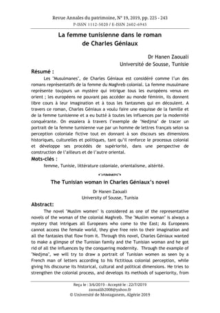 Revue Annales du patrimoine, N° 19, 2019, pp. 225 - 243
P-ISSN 1112-5020 / E-ISSN 2602-6945
Reçu le : 3/6/2019 - Accepté le : 22/7/2019
zaoualih2008@yahoo.fr
© Université de Mostaganem, Algérie 2019
La femme tunisienne dans le roman
de Charles Géniaux
Dr Hanen Zaouali
Université de Sousse, Tunisie
Résumé :
Les "Musulmanes", de Charles Géniaux est considéré comme l’un des
romans représentatifs de la femme du Maghreb colonial. La femme musulmane
représente toujours un mystère qui intrigue tous les européens venus en
orient ; les européens ne pouvant pas accéder au monde féminin, ils donnent
libre cours à leur imagination et à tous les fantasmes qui en découlent. A
travers ce roman, Charles Géniaux a voulu faire une esquisse de la famille et
de la femme tunisienne et a eu butté à toutes les influences par la modernité
conquérante. On essaiera à travers l’exemple de "Nedjma" de tracer un
portrait de la femme tunisienne vue par un homme de lettres français selon sa
perception coloniale fictive tout en donnant à son discours ses dimensions
historiques, culturelles et politiques, tant qu’il renforce le processus colonial
et développe ses procédés de supériorité, dans une perspective de
construction de l’ailleurs et de l’autre oriental.
Mots-clés :
femme, Tunisie, littérature coloniale, orientalisme, altérité.
o
The Tunisian woman in Charles Géniaux’s novel
Dr Hanen Zaouali
University of Sousse, Tunisia
Abstract:
The novel "Muslim women" is considered as one of the representative
novels of the woman of the colonial Maghreb. The "Muslim woman" is always a
mystery that intrigues all Europeans who come to the East; As Europeans
cannot access the female world, they give free rein to their imagination and
all the fantasies that flow from it. Through this novel, Charles Géniaux wanted
to make a glimpse of the Tunisian family and the Tunisian woman and he got
rid of all the influences by the conquering modernity. Through the example of
"Nedjma", we will try to draw a portrait of Tunisian women as seen by a
French man of letters according to his fictitious colonial perception, while
giving his discourse its historical, cultural and political dimensions. He tries to
strengthen the colonial process, and develops its methods of superiority, from
 