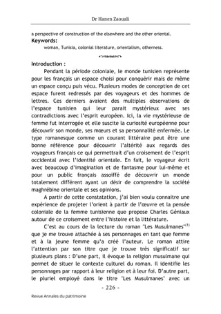 Dr Hanen Zaouali
- 226 -
Revue Annales du patrimoine
a perspective of construction of the elsewhere and the other oriental.
Keywords:
woman, Tunisia, colonial literature, orientalism, otherness.
o
Introduction :
Pendant la période coloniale, le monde tunisien représente
pour les français un espace choisi pour conquérir mais de même
un espace conçu puis vécu. Plusieurs modes de conception de cet
espace furent redressés par des voyageurs et des hommes de
lettres. Ces derniers avaient des multiples observations de
l’espace tunisien qui leur parait mystérieux avec ses
contradictions avec l’esprit européen. Ici, la vie mystérieuse de
femme fut interrogée et elle suscite la curiosité européenne pour
découvrir son monde, ses mœurs et sa personnalité enfermée. Le
type romanesque comme un courant littéraire peut être une
bonne référence pour découvrir l’altérité aux regards des
voyageurs français ce qui permettrait d’un croisement de l’esprit
occidental avec l’identité orientale. En fait, le voyageur écrit
avec beaucoup d’imagination et de fantasme pour lui-même et
pour un public français assoiffé de découvrir un monde
totalement différent ayant un désir de comprendre la société
maghrébine orientale et ses opinions.
A partir de cette constatation, j’ai bien voulu connaitre une
expérience de projeter l’orient à partir de l’œuvre et la pensée
coloniale de la femme tunisienne que propose Charles Géniaux
autour de ce croisement entre l’histoire et la littérature.
C’est au cours de la lecture du roman "Les Musulmanes"(1)
que je me trouve attachée à ses personnages en tant que femme
et à la jeune femme qu’a créé l’auteur. Le roman attire
l’attention par son titre que je trouve très significatif sur
plusieurs plans : D’une part, il évoque la religion musulmane qui
permet de situer le contexte culturel du roman. Il identifie les
personnages par rapport à leur religion et à leur foi. D’autre part,
le pluriel employé dans le titre "Les Musulmanes" avec un
 