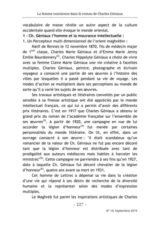 La femme tunisienne dans le roman de Charles Géniaux
- 227 -
N° 19, Septembre 2019
vocabulaire de masse révèle un autre aspect de la culture
occidentale quand elle évoque le monde oriental.
1 - Ch. Géniaux l’homme et la mouvance intellectuelle :
1. Un Percepteur multi dimensionnel de l’orient maghrébin :
Natif de Rennes le 12 novembre 1870, fils de médecin major
de 1ere
classe, Charles Marie Géniaux et d’Emma Marie Jenny
Emilie Bourdonnery(2)
, Charles Hippolyte Géniaux a choisi de vivre
avec sa femme Claire Marie Géniaux une vie créative à facettes
multiples. Charles Géniaux, peintre, photographe et écrivain
voyageur a consacré une partie de ses œuvres à l’histoire des
villes par lesquelles il a passé pendant sa vie de voyage. Les
modes d’action se multiplient dans ses perceptions au monde de
sorte qu’il a varié les sujets de ses œuvres.
Ses travaux artistiques et littéraires convoités par un public
sensible à sa finesse artistique ont été appréciés par le monde
intellectuel français, ce qui lui a permis d’avoir des différents
prix littéraires. C’est en 1917 que Charles Géniaux a obtenu le
grand prix du roman de l’académie française sur l’ensemble de
ses œuvres(3)
. A partir de 1920, une campagne en vue de lui
accorder la légion d’honneur(4)
fut menée par certaines
personnalités du monde littéraire. On lit, en effet, dans un
ouvrage consacré à son œuvre : "il était scandaleux qu’un
romancier de la valeur de Ch. Géniaux ne fut pas encore décoré
tant que la légion d’honneur est distribuée avec tant de
prodigalité aux auteurs médiocres mais habiles à harceler les
ministres"(5)
. Cette campagne ne parviendra à ses fins qu’en 1927,
date à laquelle Ch. Géniaux fut décoré chevalier de la légion
d’honneur(6)
, quatre ans avant sa mort en 1931.
Cet homme de Lettres a dépensé sa vie dans la création
d’une vie qui répond à ses désirs de recherche de la diversité
humaine et la représenter selon des modes d’expression
multiples.
Le Maghreb fut parmi les inspirations artistiques de Charles
 
