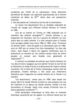 La femme tunisienne dans le roman de Charles Géniaux
- 229 -
N° 19, Septembre 2019
occidental par l’effet de la colonisation. Cette démarche
permettait de dissiper une approche psychosociale de la femme
tunisienne de début du 20eme
siècle dans une perspective
coloniale.
2. Une perception de l’oriental au service de la colonisation :
Le roman "Les Musulmanes" tire sa véritable originalité de
l’escale de voyage qu’a effectué Charles Géniaux en Tunisie
en 1906.
Lors de sa mission en Tunisie en 1906 ordonnée par le
ministère des affaires étrangères(10)
, Charles Géniaux a pu
fréquenter les Tunisiens. Ceci lui a permis de réfléchir sur leur
statut dans un cadre colonial. Il a ainsi consacré pour la Tunisie
trois ouvrages publiés tous entre 1906 et 1909. Ainsi, "Comment
on devient colon", sorte de guide à la colonisation paru en 1906,
suivi en 1907 par un roman d’un titre interpellant "Le choc des
races", dans lequel il décrit les rapports conflictuels sous le
protectorat au moment où "les conflits sociaux entre les divers
peuples en contact sont étudiés avec générosité et
impartialité"(11)
.
Il convient au préalable de préciser que Charles Géniaux fut
l’un des écrivains voyageurs qui ont admiré l’orient et ont fait de
la littérature un mode d’accès à la découverte de l’esprit oriental
musulman. Par le biais de la fiction romanesque comme outil de
perception, Charles Géniaux a fait accès aux dimensions
littéraires pour l’approche du monde féminin de la Tunisie à sa
manière.
"Les Musulmanes", roman paru en 1909, dans lequel son
auteur décrit le monde féminin tunisien et nous propose une vue
de l’intérieur et un aperçu du monde oriental, monde à la fois
merveilleux et étrange "après trois années d’intimité avec la
douce population tunisienne"(12)
.
Cette dynamique romanesque se situe dans un contexte
historique caractérisé par les appels à la réforme lancés par les
 