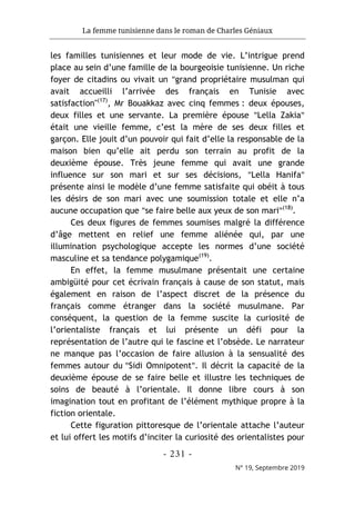 La femme tunisienne dans le roman de Charles Géniaux
- 231 -
N° 19, Septembre 2019
les familles tunisiennes et leur mode de vie. L’intrigue prend
place au sein d’une famille de la bourgeoisie tunisienne. Un riche
foyer de citadins ou vivait un "grand propriétaire musulman qui
avait accueilli l’arrivée des français en Tunisie avec
satisfaction"(17)
, Mr Bouakkaz avec cinq femmes : deux épouses,
deux filles et une servante. La première épouse "Lella Zakia"
était une vieille femme, c’est la mère de ses deux filles et
garçon. Elle jouit d’un pouvoir qui fait d’elle la responsable de la
maison bien qu’elle ait perdu son terrain au profit de la
deuxième épouse. Très jeune femme qui avait une grande
influence sur son mari et sur ses décisions, "Lella Hanifa"
présente ainsi le modèle d’une femme satisfaite qui obéit à tous
les désirs de son mari avec une soumission totale et elle n’a
aucune occupation que "se faire belle aux yeux de son mari"(18)
.
Ces deux figures de femmes soumises malgré la différence
d’âge mettent en relief une femme aliénée qui, par une
illumination psychologique accepte les normes d’une société
masculine et sa tendance polygamique(19)
.
En effet, la femme musulmane présentait une certaine
ambigüité pour cet écrivain français à cause de son statut, mais
également en raison de l’aspect discret de la présence du
français comme étranger dans la société musulmane. Par
conséquent, la question de la femme suscite la curiosité de
l’orientaliste français et lui présente un défi pour la
représentation de l’autre qui le fascine et l’obsède. Le narrateur
ne manque pas l’occasion de faire allusion à la sensualité des
femmes autour du "Sidi Omnipotent". Il décrit la capacité de la
deuxième épouse de se faire belle et illustre les techniques de
soins de beauté à l’orientale. Il donne libre cours à son
imagination tout en profitant de l’élément mythique propre à la
fiction orientale.
Cette figuration pittoresque de l’orientale attache l’auteur
et lui offert les motifs d’inciter la curiosité des orientalistes pour
 