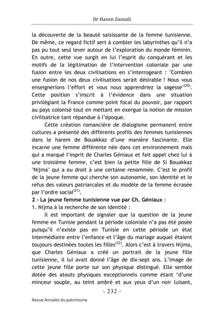 Dr Hanen Zaouali
- 232 -
Revue Annales du patrimoine
la découverte de la beauté saisissante de la femme tunisienne.
De même, ce regard fictif sert à combler les labyrinthes qu’il n’a
pas pu tout seul lever autour de l’exploration du monde féminin.
En outre, cette vue surgit en lui l’esprit du conquérant et les
motifs de la légitimation de l’intervention coloniale par une
fusion entre les deux civilisations en s’interrogeant : "Combien
une fusion de nos deux civilisations serait désirable ! Nous vous
enseignerions l’effort et vous nous apprendriez la sagesse"(20)
.
Cette position s’inscrit à l’évidence dans une situation
privilégiant la France comme point focal du pouvoir, par rapport
au pays colonisé tout en mettant en exergue la notion de mission
civilisatrice tant répandue à l’époque.
Cette création romancière de dialogisme permanent entre
cultures a présenté des différents profils des femmes tunisiennes
dans le harem de Bouakkaz d’une manière fascinante. Elle
incarne une femme différente née dans cet environnement mais
qui a marqué l’esprit de Charles Géniaux et fait appel chez lui à
une troisième femme, c’est bien la petite fille de Si Bouakkaz
"Nijma" qui a eu droit à une certaine renommée. C’est le profil
de la jeune femme qui cherche son autonomie, son identité et le
refus des valeurs patriarcales et du modèle de la femme écrasée
par l’ordre social(21)
.
2 - La jeune femme tunisienne vue par Ch. Géniaux :
1. Nijma à la recherche de son identité :
Il est important de signaler que la question de la jeune
femme en Tunisie pendant la période coloniale n’a pas été posée
puisqu’il n’existe pas en Tunisie en cette période un état
intermédiaire entre l’enfance et l’âge du mariage auquel étaient
toujours destinées toutes les filles(22)
. Alors c’est à travers Nijma,
que Charles Géniaux a créé un portrait de la jeune fille
tunisienne, il lui avait donné l’âge de dix-sept ans. L’image de
cette jeune fille porte sur son physique distingué. Elle semble
dotée des atouts physiques exceptionnels comme étant "d’une
minceur souple, au teint ambré et aux yeux d’un noir luisant,
 