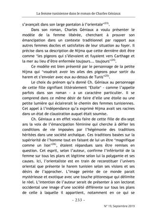 La femme tunisienne dans le roman de Charles Géniaux
- 233 -
N° 19, Septembre 2019
s’avançait dans son large pantalon à l’orientale"(23)
.
Dans son roman, Charles Géniaux a voulu présenter le
modèle de la femme libérée, cherchant à prouver son
émancipation dans un contexte traditionnel par rapport aux
autres femmes dociles et satisfaites de leur situation au foyer. Il
précise dans sa description de Nijma que cette dernière doit être
comme "les pigeons qui s’élevaient et fuyaient vers Carthage et
la mer au lieu d’être enfermée toujours... toujours"(24)
.
Ce modèle est bien présenté par le personnage de la petite
Nijma qui "voudrait avoir les ailes des pigeons pour sortir du
harem et s’envoler avec eux au-dessus de Tunis"(25)
.
Le choix du prénom qu’a donné Ch. Géniaux au personnage
de cette fille signifiant littéralement "Etoile" - comme l’appelle
parfois dans son roman - a un caractère particulier. Il se
comprend dans ce même désir de faire d’elle une étoile ou une
petite lumière qui éclairerait le chemin des femmes tunisiennes.
Cet appel à l’indépendance qu’a exprimé Nijma avait ses racines
dans un état de claustration auquel était soumise.
Ch. Géniaux a en effet voulu faire de cette fille de dix-sept
ans la voix de l’émancipation féminine qui cherche à défier les
conditions de vie imposées par l’hégémonie des traditions
héritées dans une société archaïque. Ces traditions basées sur la
supériorité de l’homme tout en faisant de lui un être "magnifique
comme un lion"(26)
, étaient répandues sans être remises en
question. Cet esprit, selon l’auteur, confirme l’infériorité de la
femme sur tous les plans et légitime selon lui la polygamie et ses
causes. Ici, l’orientaliste est en train de reconstituer l’univers
oriental que présente le harem tunisien selon ses visions et ses
désirs de l’approcher. L’image peinte de ce monde parait
mystérieuse et exotique avec une touche pittoresque qui délimite
le réel. L’intention de l’auteur serait de présenter à son lectorat
occidental une image d’une société différente sur tous les plans
de celle à laquelle il appartient, notamment en ce qui se
 