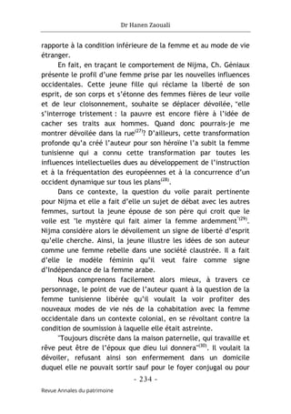 Dr Hanen Zaouali
- 234 -
Revue Annales du patrimoine
rapporte à la condition inférieure de la femme et au mode de vie
étranger.
En fait, en traçant le comportement de Nijma, Ch. Géniaux
présente le profil d’une femme prise par les nouvelles influences
occidentales. Cette jeune fille qui réclame la liberté de son
esprit, de son corps et s’étonne des femmes fières de leur voile
et de leur cloisonnement, souhaite se déplacer dévoilée, "elle
s’interroge tristement : la pauvre est encore fière à l’idée de
cacher ses traits aux hommes. Quand donc pourrais-je me
montrer dévoilée dans la rue(27)
? D’ailleurs, cette transformation
profonde qu’a créé l’auteur pour son héroïne l’a subit la femme
tunisienne qui a connu cette transformation par toutes les
influences intellectuelles dues au développement de l’instruction
et à la fréquentation des européennes et à la concurrence d’un
occident dynamique sur tous les plans(28)
.
Dans ce contexte, la question du voile parait pertinente
pour Nijma et elle a fait d’elle un sujet de débat avec les autres
femmes, surtout la jeune épouse de son père qui croit que le
voile est "le mystère qui fait aimer la femme ardemment"(29)
.
Nijma considère alors le dévoilement un signe de liberté d’esprit
qu’elle cherche. Ainsi, la jeune illustre les idées de son auteur
comme une femme rebelle dans une société claustrée. Il a fait
d’elle le modèle féminin qu’il veut faire comme signe
d’Indépendance de la femme arabe.
Nous comprenons facilement alors mieux, à travers ce
personnage, le point de vue de l’auteur quant à la question de la
femme tunisienne libérée qu’il voulait la voir profiter des
nouveaux modes de vie nés de la cohabitation avec la femme
occidentale dans un contexte colonial, en se révoltant contre la
condition de soumission à laquelle elle était astreinte.
"Toujours discrète dans la maison paternelle, qui travaille et
rêve peut être de l’époux que dieu lui donnera"(30)
. Il voulait la
dévoiler, refusant ainsi son enfermement dans un domicile
duquel elle ne pouvait sortir sauf pour le foyer conjugal ou pour
 