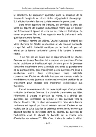 La femme tunisienne dans le roman de Charles Géniaux
- 235 -
N° 19, Septembre 2019
le cimetière. Le romancier approche donc la situation de la
femme de l’angle de sa culture et des préjugés dont elle regorge.
2. La libération de la femme tunisienne sous le protectorat :
Dans notre approche de l’œuvre, on privilégie la part des
idées au dépend de l’aspect romanesque même que ce dernier
fut fréquemment ignoré et cela du au contexte historique du
roman en premier lieu et à ses rapports avec le traitement de la
question de jeune femme.
Véritable homme de lettres, Charles Géniaux a inspiré ses
idées libérales des Siècles des lumières et du courant humaniste
ce qui fait valoir l’altérité exotique par le dessin du portrait
moral de la femme tunisienne comme il la conçoit à travers
Nijma.
Il ne fait pas de doute que le rapprochement de Charles
Géniaux de jeunes Tunisiens lui a exposé les questions d’ordre
social, politique et intellectuel qui circulent parmi la jeunesse
tunisienne notamment avec la montée des idées du panarabisme
et du panislamisme. Son engagement à ces questions l’a situé à
mi-chemin entre deux civilisations : l’une orientale
conservatrice, l’autre occidentale imposant un nouveau mode de
vie différent et une jeunesse intellectuelle voulant profiter de ce
croisement pour imposer une mouvance intellectuelle aux
Tunisiens.
C’était au croisement de ces deux esprits que s’est produite
la fiction de Charles Géniaux. Il a choisi de transmettre ses idées
réformistes à travers le portrait de Nijma. Il a abordé des
questions qui intéressent la femme et son parcours vers la
liberté. D’autre coté, ce choix de transmettre l’état de la femme
tunisienne est imposé par l’esprit colonial qu’avait l’auteur et qui
voulait par la suite justifier la présence coloniale et le rôle que
pourrait susciter la métropole dans sa colonie. La question de
l’éducation était le cheval de bataille de la France afin
d’assimiler ses colonies(31)
. Elle s’inscrit dans le cadre du débat
 