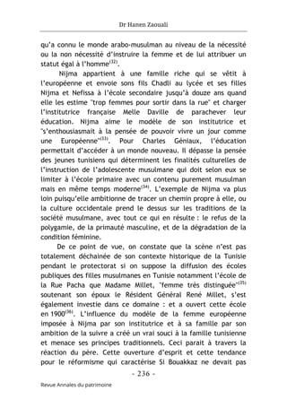 Dr Hanen Zaouali
- 236 -
Revue Annales du patrimoine
qu’a connu le monde arabo-musulman au niveau de la nécessité
ou la non nécessité d’instruire la femme et de lui attribuer un
statut égal à l’homme(32)
.
Nijma appartient à une famille riche qui se vêtit à
l’européenne et envoie sons fils Chadli au lycée et ses filles
Nijma et Nefissa à l’école secondaire jusqu’à douze ans quand
elle les estime "trop femmes pour sortir dans la rue" et charger
l’institutrice française Melle Daville de parachever leur
éducation. Nijma aime le modèle de son institutrice et
"s’enthousiasmait à la pensée de pouvoir vivre un jour comme
une Européenne"(33)
. Pour Charles Géniaux, l’éducation
permettait d’accéder à un monde nouveau. Il dépasse la pensée
des jeunes tunisiens qui déterminent les finalités culturelles de
l’instruction de l’adolescente musulmane qui doit selon eux se
limiter à l’école primaire avec un contenu purement musulman
mais en même temps moderne(34)
. L’exemple de Nijma va plus
loin puisqu’elle ambitionne de tracer un chemin propre à elle, ou
la culture occidentale prend le dessus sur les traditions de la
société musulmane, avec tout ce qui en résulte : le refus de la
polygamie, de la primauté masculine, et de la dégradation de la
condition féminine.
De ce point de vue, on constate que la scène n’est pas
totalement déchainée de son contexte historique de la Tunisie
pendant le protectorat si on suppose la diffusion des écoles
publiques des filles musulmanes en Tunisie notamment l’école de
la Rue Pacha que Madame Millet, "femme très distinguée"(35)
soutenant son époux le Résident Général René Millet, s’est
également investie dans ce domaine : et a ouvert cette école
en 1900(36)
. L’influence du modèle de la femme européenne
imposée à Nijma par son institutrice et à sa famille par son
ambition de la suivre a créé un vrai souci à la famille tunisienne
et menace ses principes traditionnels. Ceci parait à travers la
réaction du père. Cette ouverture d’esprit et cette tendance
pour le réformisme qui caractérise Si Bouakkaz ne devait pas
 