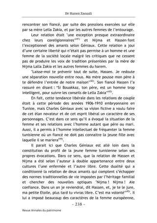 Dr Hanen Zaouali
- 238 -
Revue Annales du patrimoine
rencontrer son fiancé, par suite des pressions exercées sur elle
par sa mère Lella Zakia, et par les autres femmes de l’entourage.
Leur relation était "une exception presque extraordinaire
chez leurs coreligionnaires"(41)
et Nijma et Hassen font
l’exceptionnel des amants selon Géniaux. Cette relation a joui
d’une certaine liberté qui n’était pas permise à un homme et une
femme de la société locale malgré les critiques que ne cessent
pas de produire les voix de tradition présentées par la mère de
Nijma Lalla Zakia et les autres femmes du harem.
"Laisse-moi te prévenir tout de suite, Hassen. Je redoute
une séparation nouvelle entre nous. Ma mère pousse mon père à
te défendre l’entrée de notre maison"(42)
. Son fiancé Hassen l’a
rassuré en disant : "Si Bouakkaz, ton père, est un homme trop
intelligent, pour suivre les conseils de Lella Zakia"(43)
.
En fait, cette tendance libérale dans les relations de couple
était à cette période des années 1906-1910 embryonnaire en
Tunisie, mais Charles Géniaux avec sa vision fictive a voulu faire
de cet élan novateur et de cet esprit libéral un caractère de ses
personnages. C’est dans ce sens qu’il a évoqué la situation de la
femme et ses relations avec l’homme autant que père ou mari.
Aussi, il a permis à l’homme intellectuel de fréquenter la femme
tunisienne où un fiancé ne doit pas connaitre la jeune fille avec
laquelle il se mariera(44)
.
Il parait ici que Charles Géniaux est allé loin dans la
constitution du profil de la jeune femme tunisienne selon ses
propres évocations. Dans ce sens, que la relation de Hassen et
Nijma a été selon l’auteur à double appartenance entre deux
cultures l’une enfermée et l’autre libre. Cette dualité qui a
conditionné la relation de deux amants qui comptent s’échapper
des normes traditionnelles de vie imposées par l’héritage familial
et chercher des nouvelles optiques "Nijma ! Nijma ! Aie
confiance. Dans un an je reviendrai, dit Hassen, et, je te le jure,
ma petite Etoile, plus tard tu vivras libre. C’est ma volonté"(45)
. Il
lui a imposé beaucoup des caractères de la femme européenne,
 