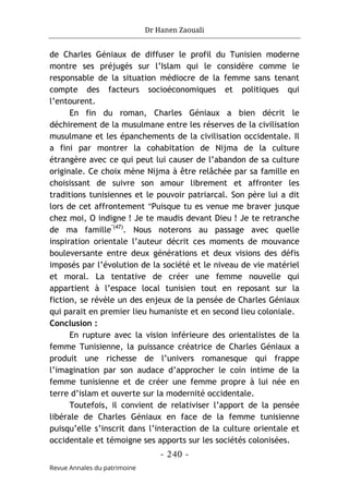 Dr Hanen Zaouali
- 240 -
Revue Annales du patrimoine
de Charles Géniaux de diffuser le profil du Tunisien moderne
montre ses préjugés sur l’Islam qui le considère comme le
responsable de la situation médiocre de la femme sans tenant
compte des facteurs socioéconomiques et politiques qui
l’entourent.
En fin du roman, Charles Géniaux a bien décrit le
déchirement de la musulmane entre les réserves de la civilisation
musulmane et les épanchements de la civilisation occidentale. Il
a fini par montrer la cohabitation de Nijma de la culture
étrangère avec ce qui peut lui causer de l’abandon de sa culture
originale. Ce choix mène Nijma à être relâchée par sa famille en
choisissant de suivre son amour librement et affronter les
traditions tunisiennes et le pouvoir patriarcal. Son père lui a dit
lors de cet affrontement "Puisque tu es venue me braver jusque
chez moi, O indigne ! Je te maudis devant Dieu ! Je te retranche
de ma famille"(47)
. Nous noterons au passage avec quelle
inspiration orientale l’auteur décrit ces moments de mouvance
bouleversante entre deux générations et deux visions des défis
imposés par l’évolution de la société et le niveau de vie matériel
et moral. La tentative de créer une femme nouvelle qui
appartient à l’espace local tunisien tout en reposant sur la
fiction, se révèle un des enjeux de la pensée de Charles Géniaux
qui parait en premier lieu humaniste et en second lieu coloniale.
Conclusion :
En rupture avec la vision inférieure des orientalistes de la
femme Tunisienne, la puissance créatrice de Charles Géniaux a
produit une richesse de l’univers romanesque qui frappe
l’imagination par son audace d’approcher le coin intime de la
femme tunisienne et de créer une femme propre à lui née en
terre d’islam et ouverte sur la modernité occidentale.
Toutefois, il convient de relativiser l’apport de la pensée
libérale de Charles Géniaux en face de la femme tunisienne
puisqu’elle s’inscrit dans l’interaction de la culture orientale et
occidentale et témoigne ses apports sur les sociétés colonisées.
 
