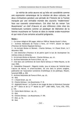 La femme tunisienne dans le roman de Charles Géniaux
- 241 -
N° 19, Septembre 2019
Le mérite de cette œuvre est qu’elle est considérée comme
une expression romanesque de la relation de deux cultures, de
deux civilisations pendant une période de l’histoire de la Tunisie
marquée par une véritable montée des courants "modernistes"
face aux courants conservateurs. Cet état fait du roman "Les
Musulmanes" un chef d’œuvre et une référence citée chez les
intellectuels tunisiens comme un plaidoyer de libération de la
femme musulmane en Tunisie et dans le monde arabo-musulman
et qui reste d’une certaine actualité prégnante.
Notes :
1 - Ce roman rédigé en 281 pages, édité en 1909 du "Monde illustré" à Paris.
2 - Archives Nationales de France à Paris, LH 1110/7, dossier de légion
d’honneur de Charles Hippolyte Géniaux.
3 - Un écrivain Breton et Rennais : Charles Géniaux, in L’Ouest Eclair, le 2
décembre 1920.
4 - Une distinction d’honneur et de patrie ayant le but de récompenser les
mérites civiles et militaires.
5 - Un écrivain Breton et Rennais : Charles Géniaux, op. cit.
6 - Archives Nationales de France à Paris, op. cit.
7 - Cité dans une conférence de Claire Marie Géniaux à l’Hôtel Reynes, Le 26
mars 1945.
8 - Slaheddine Chaouachi : Regards croisés, jeux et enjeux de l’altérité dans
l’œuvre de Nerval, in orient/occident, les arts dans le prisme exogène,
publication de l’association tunisienne d’esthétique et de poïétique, Wassiti,
Sunomed 2008, p. 204.
9 - Archives Nationales de France à Paris, op. cit.
10 - Ibid.
11 - L’Ouest Eclair, op. cit.
12 - Charles Géniaux : Les Musulmanes, P. IX.
13 - Abdeljelil Karoui : La Tunisie et son image de dans la littérature française
du 19ème
siècle et de la 1ère
Moitié du 20ème
(1801-1845), Tunis, STD, 1975,
p. 134.
14 - Claire Marie Géniaux : op. cit.
15 - Ibid.
16 - Charles Géniaux : Les Musulmanes, P. VIII.
17 - Ibid., p. 16.
18 - Ibid.
 