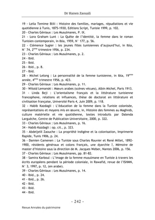 Dr Hanen Zaouali
- 242 -
Revue Annales du patrimoine
19 - Leila Temime Blili : Histoire des familles, mariages, répudiations et vie
quotidienne à Tunis, 1875-1930, Editions Script, Tunisie 1999, p. 102.
20 - Charles Géniaux : Les Musulmanes, P. IX.
21 - Lora Graham Lunt : La Quête de l’identité, la femme dans le roman
Tunisien contemporain, in Ibla, 1959, N° 177, p. 56.
22 - Clémence Sugier : les jeunes filles tunisiennes d’aujourd’hui, in Ibla,
N° 74, 2eme
trimestre 1956, p. 234.
23 - Charles Géniaux : Les Musulmanes, p. 2.
24 - Ibid.
25 - Ibid.
26 - Ibid., p. 8.
27 - Ibid.
28 - Michel Lelong : La personnalité de la femme tunisienne, in Ibla, 19eme
année, 4eme
trimestre 1956, p. 423.
29 - Charles Géniaux : Les Musulmanes, p. 11.
30 - Witold Lemanski : Mœurs arabes (scènes vécues), Albin Michel, Paris 1913.
31 - Linda Beji : L’orientalisme français et la littérature tunisienne
francophone, relations et influences, thèse de doctorat en littérature et
civilisation française, Université Paris 4, Juin 2009, p. 118.
32 - Habib Kazdagli : L’éducation de la femme dans la Tunisie colonisée,
représentations et moyens mis en œuvre, in, Histoire des femmes au Maghreb,
culture matérielle et vie quotidienne, textes introduits par Dalenda
Larguèche, Centre de Publication Universitaire, 2000, p. 322.
33 - Charles Géniaux : Les Musulmanes, p. 16.
34 - Habib Kazdagli : op. cit., p. 323.
35 - Abdeljelil Zaouche : La propriété indigène et la colonisation, Imprimerie
Rapide, Tunis 1906, p. 24.
36 - Damien Camenen : La Tunisie sous Charles Rouvier et René Millet, 1892-
1900, résidents généraux et colons français, une dyarchie ?, Mémoire de
master d’histoire sous la direction de M. Jacques Weber, Nantes 2006, p. 156.
37 - Charles Géniaux : Les Musulmanes, pp. 81-82.
38 - Samira Karboul : L’image de la femme musulmane en Tunisie à travers les
écrits européens pendant la période coloniale, in Rawafid, revue de l’ISHMN,
N° 3, 1997, p. 12, (en arabe).
39 - Charles Géniaux : Les Musulmanes, p. 14.
40 - Ibid., p. 24.
41 - Ibid., p. 26.
42 - Ibid.
43 - Ibid.
44 - Ibid.
 