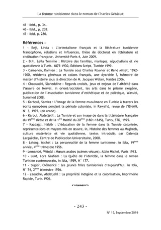 La femme tunisienne dans le roman de Charles Géniaux
- 243 -
N° 19, Septembre 2019
45 - Ibid., p. 34.
46 - Ibid., p. 238.
47 - Ibid. p. 280.
Références :
1 - Beji, Linda : L’orientalisme français et la littérature tunisienne
francophone, relations et influences, thèse de doctorat en littérature et
civilisation française, Université Paris 4, Juin 2009.
2 - Blili, Leila Temime : Histoire des familles, mariages, répudiations et vie
quotidienne à Tunis, 1875-1930, Editions Script, Tunisie 1999.
3 - Camenen, Damien : La Tunisie sous Charles Rouvier et René Millet, 1892-
1900, résidents généraux et colons français, une dyarchie ?, Mémoire de
master d’histoire sous la direction de M. Jacques Weber, Nantes 2006.
4 - Chaouachi, Slaheddine : Regards croisés, jeux et enjeux de l’altérité dans
l’œuvre de Nerval, in orient/occident, les arts dans le prisme exogène,
publication de l’association tunisienne d’esthétique et de poïétique, Wassiti,
Sunomed 2008.
5 - Karboul, Samira : L’image de la femme musulmane en Tunisie à travers les
écrits européens pendant la période coloniale, in Rawafid, revue de l’ISHMN,
N° 3, 1997, (en arabe).
6 - Karoui, Abdeljelil : La Tunisie et son image de dans la littérature française
du 19ème
siècle et de la 1ère
Moitié du 20ème
(1801-1845), Tunis, STD, 1975.
7 - Kazdagli, Habib : L’éducation de la femme dans la Tunisie colonisée,
représentations et moyens mis en œuvre, in, Histoire des femmes au Maghreb,
culture matérielle et vie quotidienne, textes introduits par Dalenda
Larguèche, Centre de Publication Universitaire, 2000.
8 - Lelong, Michel : La personnalité de la femme tunisienne, in Ibla, 19eme
année, 4eme
trimestre 1956.
9 - Lemanski, Witold : Mœurs arabes (scènes vécues), Albin Michel, Paris 1913.
10 - Lunt, Lora Graham : La Quête de l’identité, la femme dans le roman
Tunisien contemporain, in Ibla, 1959, N° 177.
11 - Sugier, Clémence : les jeunes filles tunisiennes d’aujourd’hui, in Ibla,
N° 74, 2eme
trimestre 1956.
12 - Zaouche, Abdeljelil : La propriété indigène et la colonisation, Imprimerie
Rapide, Tunis 1906.
o
 