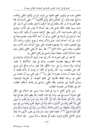 ‫اإلسالمي‬ ‫العربي‬ ‫التراث‬ ‫في‬ ‫اج‬ َ
‫ج‬ ِ‫الح‬
ً‫نموذجا‬ ‫القرآني‬ ‫الخطاب‬
-
37
-
‫اﻟ‬
‫ﻌﺪد‬
19
‫ﺳﺒﺘﻤﺒﺮ‬ ،
2019
.‫حامه‬‫ف‬‫وإ‬ ‫المتلقي‬ ‫لإقناع‬ ‫المرسل‬ ‫طرف‬ ‫من‬ ‫العقلية‬ ‫جج‬‫ح‬‫ال‬ ‫توظيف‬ ‫هو‬ ‫عنده‬ ‫جاج‬‫ح‬‫فال‬
:‫تعالى‬ ‫بقوله‬ ‫واحتج‬
"
‫ين‬
َ ‫ت‬َ ‫ا‬ َ‫ل‬
َ ‫ب‬
ٰ‫ا‬
َ‫ك‬
َ ‫ل‬ ‫ُم‬ ‫ه‬ َ
ّ‫ن‬ ِ‫َإ‬‫و‬ ِّ‫ق‬
َ ‫ح‬‫ل‬‫ِا‬‫ب‬ ‫ُم‬‫ه‬
‫ا‬
َ‫ن‬‫و‬
ُ ‫ِب‬‫ذ‬
"
)
35
(
.
‫جة‬‫ح‬ ‫إليه‬ ‫بالنسبة‬ ‫فهي‬
‫تقدي‬ ‫عقلية‬
‫كل‬ ‫لاستبد‬ ‫أي‬ ‫نظامه؛‬ ‫لاختل‬ ‫الـكون‬ ‫هذا‬ ‫في‬ ‫خالقان‬ ‫كان‬ ‫لو‬ ‫أنه‬ ‫رها‬
‫يؤدي‬‫و‬ ،‫الآخر‬ ‫عليه‬ ‫يقدر‬ ‫لا‬ ‫أحدهما‬ ‫عليه‬ ‫يقدر‬ ‫الذي‬ ‫فكان‬ ،‫خلقه‬‫ب‬ ‫منهما‬ ‫واحد‬
‫يكون‬ ‫أن‬ ‫فوجب‬ ،‫الإلهية‬ ‫يبطل‬ ‫الذي‬ ‫الأمر‬ ‫مقدوراتهما؛‬ ‫تناهي‬ ‫إلى‬
‫واحدا‬ ‫الإله‬
‫أحد‬
‫الآل‬ ‫أحد‬ ‫أن‬ ‫ورأى‬ ،‫جاج‬‫ح‬‫ال‬ ‫في‬ ‫يادة‬‫الز‬ ‫إلى‬ ‫يشير‬ ‫ثم‬ .
‫في‬ً ‫بعضا‬ ‫بعضهم‬ ‫يغلب‬ ‫هة‬
‫أراد‬ ‫ولو‬ ،‫المراد‬
‫والآخر‬ ‫جسم‬ ‫إحياء‬ ‫أحدهما‬
‫لأن‬ ‫مرادهما؛‬ ‫ارتفاع‬ ‫يصح‬ ‫لم‬ ‫إماٺته‬
‫وهو‬ ‫الآخر؛‬ ‫دون‬ ‫أحدهما‬ ‫وقوع‬ ‫فنفى‬ ،‫للتضاد‬ ‫وقوعهما‬ ‫ولا‬ ،‫حال‬‫م‬ ‫النقيضين‬ ‫رفع‬
‫التمانع‬ ‫دلالة‬ ‫تسمى‬ ‫وهذه‬ ،‫المغلوب‬
)
36
(
‫وعده‬ ‫بالعقل‬ ‫جاج‬‫ح‬‫ال‬ ‫الزركشي‬ ‫ربط‬ ‫فقد‬ .
‫استدلالي‬ ‫منهجا‬
.‫بها‬ ‫المتلقي‬ ‫إقناع‬ ‫إلى‬ ‫والسعي‬ ‫معينة‬ ‫حقيقة‬ ‫لإقرار‬ ‫ا‬
‫في‬ ‫والبرهان‬ ‫الاستدلال‬ ‫طرق‬ ‫تعدد‬ ‫إلى‬ ‫أشار‬ ‫قد‬ ‫ية‬‫جوز‬‫ل‬‫ا‬ ‫القيم‬ ‫ابن‬ ‫جد‬‫ن‬ ‫ما‬‫ك‬
:‫قوله‬ ‫في‬ ‫وذلك‬ ،‫خطاب‬‫ل‬‫ا‬ ‫بمقصدية‬ ‫وربطها‬ ‫جة‬‫ح‬‫ال‬ ‫إقامة‬
"
‫تقصد‬ ‫لا‬ ‫والألفاظ‬
‫طر‬ ‫بأي‬ ‫ووضح‬ ‫مراده‬ ‫ظهر‬ ‫فإذا‬ ،‫المتكلم‬ ‫مراد‬ ‫على‬ ‫بها‬ ‫يستدل‬ ‫وإنما‬ ،‫لذواتها‬
‫يق‬
‫أو‬ ،‫عقلية‬ ‫دلالة‬ ‫أو‬ ‫بإمارة‬ ‫أو‬ ،‫كتابة‬ ‫أو‬ ‫بإشارة‬ ‫كان‬ ‫سواء‬ ،‫بمقتضاه‬ ‫عمل‬ ‫كان‬
‫بها‬ ُ
ّ‫ل‬‫خ‬‫ي‬ ‫لا‬ ‫مطردة‬ ‫له‬ ‫عادة‬ ‫أو‬ ،‫حالية‬ ‫قرينة‬
"
)
37
(
.
‫من‬ ‫الهدف‬ ‫أن‬ ‫يرى‬ ‫القيم‬ ‫فابن‬
،‫الملفوظ‬ ‫يحملها‬ ‫التي‬ ‫جاجية‬‫ح‬‫ال‬ ‫الطاقة‬ ‫مراعاة‬ ‫هو‬ ‫جاج‬‫ح‬‫ال‬
،‫التواصلية‬ ‫يقة‬‫الطر‬ ‫أو‬
‫ا‬ ‫وفكر‬ ‫عواطف‬ ‫على‬ ‫تأثيرها‬ ‫ومدى‬
‫خطاب‬‫ل‬‫ا‬ ‫بأحكام‬ ‫إقناعه‬ ‫إلى‬ ‫والسعي‬ ،‫لمتلقي‬
‫الش‬
.‫خطاب‬‫ل‬‫ا‬ ‫مقصدية‬ ‫من‬ً ‫انطلاقا‬ ‫رعي‬
‫سيد‬ ‫قصة‬ ‫في‬ ‫ورد‬ ‫ما‬ ‫جاج‬‫ح‬‫ال‬ ‫نماذج‬ ‫ومن‬
‫ن‬
‫شكل‬ ‫على‬ ‫السلام‬ ‫عليه‬ ‫موسى‬ ‫ا‬
‫قوله‬ ‫في‬ ‫جليا‬ ‫ذلك‬ ‫يظهر‬ ‫وقد‬ .‫القصة‬ ‫هذه‬ ‫بنية‬ ‫بيانها‬ ‫ضوء‬ ‫في‬ ‫أسست‬ ‫متنوعة‬ ‫جج‬‫ح‬
:‫تعالى‬
"
ُ‫َز‬ ‫َهت‬‫ت‬ ‫رآها‬ ‫ما‬
َ ‫ل‬َ ‫ف‬ َۖ‫ك‬‫َا‬‫ص‬َ‫ع‬ ِ‫ق‬‫أل‬ َ‫ن‬َ‫وأ‬
ُ‫م‬ ‫َا‬‫ي‬ ‫ِّب‬‫ق‬َ‫ع‬
ُ ‫ي‬ ‫م‬َ ‫َل‬‫و‬ ‫ًا‬‫ر‬ِ ‫ُدب‬‫م‬ ‫ى‬
َ ‫ول‬ ٌ‫ن‬‫َا‬‫ج‬ ‫َها‬‫ن‬َ‫َأ‬‫ك‬
‫َى‬ ‫وس‬
‫ن‬ ِ‫إ‬ ‫َف‬ ‫َخ‬‫ت‬ ‫َا‬‫ل‬َ‫و‬ ‫ِل‬‫قب‬َ‫أ‬
ٍ‫ُوء‬‫س‬ ِ‫ر‬‫ي‬َ ‫غ‬ ‫ِن‬‫م‬ َ‫َاء‬‫ض‬‫ي‬َ ‫ب‬ ‫ُج‬ ‫َخر‬‫ت‬ َ‫ك‬ِ‫َيب‬‫ج‬ ‫ي‬ِ‫ف‬ َ‫ك‬َ‫د‬َ ‫ي‬ ‫ُك‬ ‫اسل‬ ،َ‫ن‬‫ي‬ِ‫ِن‬‫م‬‫الآ‬ َ‫ن‬ِ‫م‬ َ‫ك‬
‫ي‬
َ ‫ل‬ ِ‫إ‬ ‫ُم‬ ‫َاضم‬‫و‬
‫الر‬ َ‫ن‬ِ‫م‬ َ‫ك‬َ‫ح‬‫ا‬َ ‫َن‬‫ج‬ َ‫ك‬
‫َو‬‫ع‬‫ِر‬‫ف‬ ‫لى‬ ِ‫إ‬ َ‫ك‬ِ ‫َب‬‫ر‬ ‫ِن‬‫م‬ ِ‫ن‬‫َا‬‫َان‬‫ُره‬ ‫ب‬ َ‫ك‬ِ ‫َان‬‫ذ‬‫ف‬ ِ
‫هب‬
‫ن‬ ِ‫إ‬ ِ‫ه‬ِ‫ئ‬
َ ‫َل‬‫م‬َ‫و‬ َ‫ن‬
‫ُم‬ ‫ه‬
َۖ‫ن‬‫ِي‬‫ق‬ِ‫س‬‫فا‬ ‫ًا‬‫م‬‫َو‬ ‫ق‬ ‫وا‬
ُ ‫َان‬‫ك‬
"
)
38
(
.
‫بمثابة‬ ‫هما‬ ‫الآيتين‬ ‫هذين‬ ‫في‬ ‫الواردتان‬ ‫واليد‬ ‫العصا‬ ‫حجتا‬‫ف‬
‫موسى‬ ‫برسالة‬ ‫يصدقوا‬ ‫كي‬‫وقومه‬ ‫فرعون‬ ‫لإقناع‬ ‫القاطع‬ ‫الدليل‬
-
‫السلام‬ ‫عليه‬
-
،
 