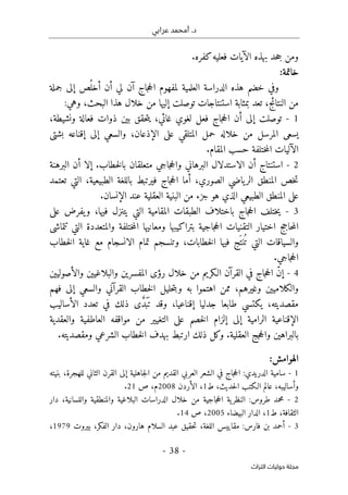 ‫عرابي‬ ‫أمحمد‬ .‫د‬
-
38
-
‫اﻟﺘﺮاث‬ ‫ﺣﻮﻟﻴﺎت‬ ‫ﻣﺠﻠﺔ‬
.‫كفره‬‫فعليه‬ ‫الآيات‬ ‫بهذه‬ ‫حد‬‫ج‬ ‫ومن‬
:‫خاتمة‬
‫إ‬ ‫ص‬
ُ ‫أخل‬ ‫أن‬ ‫لي‬ ‫آن‬ ‫جاج‬‫ح‬‫ال‬ ‫لمفهوم‬ ‫العلمية‬ ‫الدراسة‬ ‫هذه‬ ‫خضم‬ ‫وفي‬
‫جملة‬ ‫لى‬
:‫وهي‬ ،‫البحث‬ ‫هذا‬ ‫خلال‬ ‫من‬ ‫إليها‬ ‫توصلت‬ ‫استنتاجات‬ ‫بمثابة‬ ‫تعد‬ ،‫النتائج‬ ‫من‬
1
-
،‫ونشيطة‬ ‫فعالة‬ ‫ذوات‬ ‫بين‬ ‫حقق‬‫ت‬‫ي‬ ،‫غائي‬ ‫لغوي‬ ‫فعل‬ ‫جاج‬‫ح‬‫ال‬ ‫أن‬ ‫إلى‬ ‫توصلت‬
‫بشتى‬ ‫إقناعه‬ ‫إلى‬ ‫والسعي‬ ،‫الإذعان‬ ‫على‬ ‫المتلقي‬ ‫حمل‬ ‫خلاله‬ ‫من‬ ‫المرسل‬ ‫يسعى‬
.‫المقام‬ ‫حسب‬ ‫ختلفة‬‫م‬‫ال‬ ‫الآليات‬
2
-
‫أ‬ ‫استنتاج‬
‫البرهنة‬ ‫أن‬ ‫إلا‬ .‫خطاب‬‫ل‬‫با‬ ‫متعلقان‬ ‫جاجي‬‫ح‬‫وال‬ ‫البرهاني‬ ‫الاستدلال‬ ‫ن‬
‫تعتمد‬ ‫التي‬ ،‫الطبيعية‬ ‫باللغة‬ ‫فيرتبط‬ ‫جاج‬‫ح‬‫ال‬ ‫أما‬ ،‫الصوري‬ ‫ياضي‬‫الر‬ ‫المنطق‬ ‫خص‬‫ت‬
.‫الإنسان‬ ‫عند‬ ‫العقلية‬ ‫البنية‬ ‫من‬ ‫جزء‬ ‫هو‬ ‫الذي‬ ‫الطبيعي‬ ‫المنطق‬ ‫على‬
3
-
،‫فيها‬ ‫يتنزل‬ ‫التي‬ ‫المقامية‬ ‫الطبقات‬ ‫باختلاف‬ ‫جاج‬‫ح‬‫ال‬ ‫ختلف‬‫ي‬
‫على‬ ‫يفرض‬‫و‬
‫تتماشى‬ ‫التي‬ ‫والمتعددة‬ ‫ختلفة‬‫م‬‫ال‬ ‫ومعانيها‬ ‫بتراكيبها‬ ‫جاجية‬‫ح‬‫ال‬ ‫التقنيات‬ ‫اختيار‬ ‫حاجج‬‫م‬‫ال‬
‫خطاب‬‫ل‬‫ا‬ ‫غاية‬ ‫مع‬ ‫الانسجام‬ ‫تمام‬ ‫وتنسجم‬ ،‫خطابات‬‫ل‬‫ا‬ ‫فيها‬ ‫َج‬ ‫نت‬
ُ ‫ت‬ ‫التي‬ ‫والسياقات‬
.‫جاجي‬‫ح‬‫ال‬
4
-
‫إ‬
‫رؤى‬ ‫خلال‬ ‫من‬ ‫الـكريم‬ ‫القرآن‬ ‫في‬ ‫جاج‬‫ح‬‫ال‬ ّ‫ن‬
‫والبلاغيين‬ ‫المفسرين‬
‫والأصوليين‬
‫و‬
‫الكلا‬
‫اهتموا‬ ‫ممن‬ ،‫وغيرهم‬ ‫ميين‬
‫و‬ ‫به‬
‫فهم‬ ‫إلى‬ ‫والسعي‬ ‫القرآني‬ ‫خطاب‬‫ل‬‫ا‬ ‫حليل‬‫ت‬‫ب‬
،‫إقناعيا‬ ‫جدليا‬ ‫طابعا‬ ‫يكتسي‬ ،‫مقصديته‬
‫و‬
‫الأساليب‬ ‫تعدد‬ ‫في‬ ‫ذلك‬ ‫ى‬ َ
ّ‫د‬َ ‫ب‬َ ‫ت‬ ‫قد‬
‫والعقدية‬ ‫العاطفية‬ ‫مواقفه‬ ‫من‬ ‫التغيير‬ ‫على‬ ‫خصم‬‫ل‬‫ا‬ ‫إلزام‬ ‫إلى‬ ‫الرامية‬ ‫الإقناعية‬
‫ال‬ ‫بهدف‬ ‫ارتبط‬ ‫ذلك‬ ‫وكل‬ .‫العقلية‬ ‫جج‬‫ح‬‫وال‬ ‫بالبراهين‬
.‫ومقصديته‬ ‫الشرعي‬ ‫خطاب‬
‫الهوامش‬
:
1
-
‫بنيته‬ ،‫للهجرة‬ ‫الثاني‬ ‫القرن‬ ‫إلى‬ ‫جاهلية‬‫ل‬‫ا‬ ‫من‬ ‫القديم‬ ‫العربي‬ ‫الشعر‬ ‫في‬ ‫جاج‬‫ح‬‫ال‬ :‫الدريدي‬ ‫سامية‬
‫حدي‬‫ل‬‫ا‬ ‫الـكتب‬ ‫عالم‬ ،‫وأساليبه‬
‫ط‬ ،‫ث‬
1
‫الأردن‬ ،
2008
‫ص‬ ،‫م‬
21
.
2
-
‫واللسا‬ ‫والمنطقية‬ ‫البلاغية‬ ‫الدراسات‬ ‫خلال‬ ‫من‬ ‫جاجية‬‫ح‬‫ال‬ ‫ية‬‫النظر‬ :‫طروس‬ ‫محمد‬
‫ن‬
‫د‬ ،‫ية‬
‫ار‬
‫ط‬ ،‫الثقافة‬
1
،
‫البيضاء‬ ‫الدار‬
2005
‫ص‬ ،
14
.
3
-
‫ح‬‫ت‬ ،‫اللغة‬ ‫مقاييس‬ :‫فارس‬ ‫بن‬ ‫أحمد‬
‫قيق‬
،‫الفكر‬ ‫دار‬ ،‫هارون‬ ‫السلام‬ ‫عبد‬
‫بيروت‬
1979
،
 