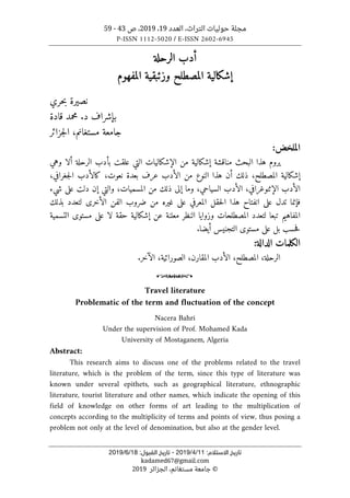 ‫التراث‬ ‫حوليات‬ ‫مجلة‬
،
‫العدد‬
19
،
2019
‫ص‬ ،
43
-
59
P-ISSN 1112-5020 / E-ISSN 2602-6945
:‫اﻻﺳﺘﻼم‬ ‫ﺗﺎرﻳﺦ‬
11
/
4
/
2019
-
:‫اﻟﻘﺒﻮل‬ ‫ﺗﺎرﻳﺦ‬
18
/
6
/
2019
kadamed67@gmail.com
©
‫الجزائر‬ ،‫مستغانم‬ ‫جامعة‬
2019
‫الرحلة‬ ‫أدب‬
‫وزئبقي‬ ‫المصطلح‬ ‫إشكالية‬
‫المفهوم‬ ‫ة‬
‫حري‬‫ب‬ ‫نصيرة‬
‫ب‬
‫قادة‬ ‫محمد‬ .‫د‬ ‫إشراف‬
‫جزائر‬‫ل‬‫ا‬ ،‫مستغانم‬ ‫جامعة‬
:‫الملخض‬
‫البحث‬ ‫هذا‬ ‫يروم‬
‫وهي‬ ‫ألا‬ ‫الرحلة‬ ‫بأدب‬ ‫علقت‬ ‫التي‬ ‫الإشكاليات‬ ‫من‬ ‫إشكالية‬ ‫مناقشة‬
‫نعوت‬ ‫بعدة‬ ‫عرف‬ ‫الأدب‬ ‫من‬ ‫النوع‬ ‫هذا‬ ‫أن‬ ‫ذلك‬ ،‫المصطلح‬ ‫إشكالية‬
،
،‫جغرافي‬‫ل‬‫ا‬ ‫كالأدب‬
‫ال‬
‫شيء‬ ‫على‬ ‫دلت‬ ‫إن‬ ‫والتي‬ ،‫المسميات‬ ‫من‬ ‫ذلك‬ ‫إلى‬ ‫وما‬ ،‫السياحي‬ ‫الأدب‬ ،‫الإثنوغرافي‬ ‫أدب‬
‫بذلك‬ ‫لتعدد‬ ‫الأخرى‬ ‫الفن‬ ‫ضروب‬ ‫من‬ ‫غيره‬ ‫على‬ ‫المعرفي‬ ‫حقل‬‫ل‬‫ا‬ ‫هذا‬ ‫انفتاح‬ ‫على‬ ‫تدل‬ ‫فإنما‬
‫التسمية‬ ‫مستوى‬ ‫على‬ ‫لا‬ ‫حقة‬ ‫إشكالية‬ ‫عن‬ ‫معلنة‬ ‫النظر‬ ‫وزوايا‬ ‫المصطلحات‬ ‫لتعدد‬ ‫تبعا‬ ‫المفاهيم‬
‫مس‬ ‫على‬ ‫بل‬ ‫حسب‬‫ف‬
.‫أيضا‬ ‫التجنيس‬ ‫توى‬
‫الكلمات‬
‫الدالة‬
:
‫الر‬
‫حلة‬
،
‫المصطلح‬
،
‫الأدب‬
،‫المقارن‬
،‫الصورائية‬
‫الآخر‬
.
o
Travel literature
Problematic of the term and fluctuation of the concept
Nacera Bahri
Under the supervision of Prof. Mohamed Kada
University of Mostaganem, Algeria
Abstract:
This research aims to discuss one of the problems related to the travel
literature, which is the problem of the term, since this type of literature was
known under several epithets, such as geographical literature, ethnographic
literature, tourist literature and other names, which indicate the opening of this
field of knowledge on other forms of art leading to the multiplication of
concepts according to the multiplicity of terms and points of view, thus posing a
problem not only at the level of denomination, but also at the gender level.
 