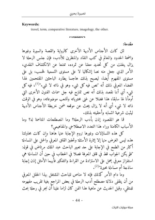 ‫بحري‬ ‫نصيرة‬
-
44
-
‫اﻟﺘﺮاث‬ ‫ﺣﻮﻟﻴﺎت‬ ‫ﻣﺠﻠﺔ‬
Keywords:
travel, term, comparative literature, imagology, the other.
o
:‫مقدمة‬
‫والسيرة‬ ‫والقصة‬ ‫كالرواية‬ ‫الأخرى‬ ‫الأدبية‬ ‫الأجناس‬ ‫كانت‬ ‫لئن‬
‫وغيرها‬
‫لا‬ ‫الرحلة‬ ‫جنس‬ ‫فإن‬ ،‫للأدب‬ ‫والمنظرين‬ ‫النقاد‬ ‫كتب‬ ‫في‬ ‫والمعالم‬ ‫حدود‬‫ل‬‫ا‬ ‫حة‬‫ض‬‫وا‬
‫ي‬ ‫يزال‬
،‫النقدي‬ ‫الانكشاف‬ ‫عن‬ ‫ممتنعا‬ ،‫تمرده‬ ‫عن‬ ‫معلنا‬ ‫حديد‬‫ت‬ ‫كل‬ ‫من‬ ‫نفلت‬
‫الت‬ ‫مستوى‬ ‫على‬ ‫لا‬ ‫إشكاليا‬ ‫نصا‬ ‫منه‬ ‫جعل‬ ‫الذي‬ ‫الأمر‬
‫سمية‬
‫حسب‬‫ف‬
،
‫بل‬
‫على‬
‫ال‬ ‫مستوى‬
‫مفهوم‬
‫أيضا‬
،
‫المقت‬ ‫الباحثين‬ ‫يطارد‬ ‫هاجسا‬ ‫بذلك‬ ‫ليصبح‬
‫لهذا‬ ‫حمين‬
‫أن‬ ‫ذلك‬ ‫المعرفي‬ ‫الفضاء‬
‫ه‬
‫لا‬ ‫ذاته‬ ‫في‬ ‫وهو‬ ‫شيء‬ ‫كل‬‫فيه‬ ‫"نص‬
"‫شيء‬
)
1
(
،
‫في‬
‫كل‬‫ه‬
‫أن‬ ‫بذلك‬ ‫نقصد‬ ‫أننا‬ ‫أي‬ ‫شيء‬
‫الأخرى‬ ‫الفنون‬ ‫سمات‬ ‫جل‬ ‫فيه‬ ‫تمتزج‬ ‫نص‬ ‫ه‬
‫ال‬
‫تي‬
،‫سابقا‬ ‫لها‬ ‫أومأنا‬
‫عن‬ ‫فضلا‬ ‫هذا‬
‫وتشعب‬ ‫ياته‬‫حتو‬‫م‬ ‫غنى‬
‫موضوعاته‬
‫الوقت‬ ‫في‬ ‫وهو‬ ،
‫لا‬ ‫ذاته‬
‫أن‬ ‫أي‬ ‫شيء‬
‫لا‬ ‫ه‬
‫موقعه‬ ‫عن‬ ‫حث‬‫ب‬‫ي‬ ‫يزال‬
‫ضمن‬
‫خ‬
‫ر‬
‫ي‬
‫الأدبية‬ ‫الأجناس‬ ‫طة‬
.‫بذلك‬ ‫وأحقيته‬ ‫انتسابه‬ ‫شرعية‬ ‫ليثبت‬
‫فما‬
‫المقص‬ ‫هو‬
‫ود‬
‫إذ‬
‫ن‬
‫المصطلحات‬ ‫وما‬ ‫الرحلة؟‬ ‫بأدب‬
‫له‬ ‫المتاخمة‬
‫و‬ ‫؟‬
‫ما‬
‫هذا‬ ‫وراء‬ ‫الكامنة‬ ‫الأسباب‬
‫الاصطلاحي‬ ‫التعدد‬
‫والمفاهيمي‬
‫؟‬
‫عنها‬ ‫الإجابة‬ ‫نروم‬ ‫وغيرها‬ ‫التساؤلات‬ ‫هذه‬ ‫كل‬
‫حاولتنا‬‫م‬ ‫كانت‬ ‫وإن‬ ‫هاهنا‬
‫ليس‬ ‫هذه‬
‫منها‬ ‫الغرض‬
‫إلا‬
‫المساءلة‬ ‫على‬ ‫حمل‬‫ل‬‫وا‬ ‫المعرفي‬ ‫القلق‬ ‫حفيز‬‫ت‬‫و‬ ‫الأسئلة‬ ‫إثارة‬
‫من‬ ‫أكثر‬
:‫قوله‬ ‫في‬ ‫مرتاض‬ ‫الملك‬ ‫عبد‬ ‫الباحث‬ ‫تعبير‬ ‫حد‬ ‫على‬ ‫الإجابة‬ ‫في‬ ‫الطمع‬
‫هي‬ ‫المساءلة‬ ‫أن‬ ‫حين‬ ‫في‬ ‫خطاب‬‫ل‬‫ا‬ ‫في‬ ‫فصلا‬ ‫المعرفة‬ ‫قلق‬ ‫في‬ ‫قط‬ ‫جواب‬‫ل‬‫ا‬ ‫يكن‬ ‫"فلم‬
‫إجابة‬ ‫إذن‬ ‫الأمثل‬ ‫فأيهما‬ ‫والتفكير‬ ‫القراءة‬ ‫من‬ ‫الاستزادة‬ ‫على‬ ‫يحمل‬ ‫معرفي‬ ‫استفزاز‬
"‫ـيرة‬‫ح‬‫م‬ ‫مساءلة‬ ‫أم‬ ‫ساذجة‬
)
2
(
.
‫وما‬
‫كذلك‬ ‫الأمر‬ ‫دام‬
‫المعرفي‬ ‫حقل‬‫ل‬‫ا‬ ‫بهذا‬ ‫المشتغل‬ ‫للباحث‬ ‫مناص‬ ‫لا‬ ‫فإنه‬
‫في‬ ‫الرحلة‬ ‫أدب‬ ‫مصطلح‬ ‫دلالة‬ ‫يتقفى‬ ‫أن‬ ‫من‬
‫بعض‬
‫بغية‬ ‫المراجع‬
‫مفهومه‬ ‫تقريب‬
.‫للمتلقي‬
‫حث‬‫ب‬ ‫رحلة‬ ‫في‬ ‫حر‬‫ب‬‫ن‬ ‫أن‬ ‫علينا‬ ‫لزاما‬ ‫كان‬ ‫الفن‬ ‫هذا‬ ‫ماهية‬ ‫عن‬ ‫حديث‬‫ل‬‫ا‬ ‫وقبل‬
 