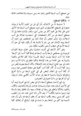 ‫الر‬ ‫أدب‬
‫حلة‬
‫وزئبقي‬ ‫المصطلح‬ ‫إشكالية‬
‫المفهوم‬ ‫ة‬
-
45
-
‫اﻟ‬
‫ﻌﺪد‬
19
‫ﺳﺒﺘﻤﺒﺮ‬ ،
2019
‫مسم‬ ‫وعن‬ ‫عنه‬ ‫بذلك‬ ‫كاشفين‬‫الرحلة‬ ‫أدب‬ ‫مصطلح‬ ‫عن‬
‫القائ‬ ‫والاختلافات‬ ‫ياته‬
‫مة‬
.‫حوله‬
1
-
‫إشكالي‬
‫المصطلح‬ ‫ة‬
:
‫يعرف‬ ‫لم‬ ‫الأدبية‬ ‫الفنون‬ ‫من‬ ‫فن‬ ‫أي‬ ‫بأن‬ ‫الاعتراف‬ ‫من‬ ‫لنا‬ ‫مندوحة‬ ‫لا‬
‫الأخير‬ ‫هذا‬ ‫الرحلة‬ ‫أدب‬ ‫مصطلح‬ ‫شهده‬ ‫الذي‬ ‫كالاضطراب‬ ‫المصطلح‬ ‫في‬ ‫اضطرابا‬
‫أن‬ ‫إلى‬ ‫هاهنا‬ ‫الإشارة‬ ‫جدر‬‫ت‬‫و‬ ،‫أدبي‬ ‫جنس‬ ‫من‬ ‫أكثر‬ ‫خوم‬‫ت‬ ‫على‬ ‫عائما‬ ‫ظل‬ ‫الذي‬
‫المصط‬ ‫أكثر‬ ‫من‬ ‫هو‬ ‫الرحلة‬ ‫مصطلح‬
‫أدب‬ ‫على‬ ‫للدلالة‬ ‫استخدمت‬ ‫التي‬ ‫لحات‬
‫أن‬ ‫اعتبار‬ ‫على‬ ‫المصطلحين‬ ‫بين‬ ‫تمايزا‬ ‫هناك‬ ‫بأن‬ ‫البعض‬ ‫ارتأى‬ ‫وإن‬ ‫الرحلات‬
‫أن‬ ‫حين‬ ‫في‬ ‫مقيدا‬ ‫يكون‬ ‫أن‬ ‫فيه‬ ‫يشترط‬ ‫لا‬ ‫سفر‬ ‫عن‬ ‫تعبر‬ ‫الإجمال‬ ‫بوجه‬ ‫الرحلة‬
‫الأدبية‬ ‫الرحلة‬
‫سفر‬ ‫حكاية‬‫ل‬ ‫مكتوب‬ ‫نص‬ ‫أو‬ ‫خطاب‬ ‫هي‬
.
‫استفزازنا‬ ‫أثارت‬ ‫التي‬ ‫الأسئلة‬ ‫أكثر‬ ‫ولعل‬
‫التمايزات‬ ‫معرفة‬ ‫حاول‬‫ن‬ ‫حن‬‫ن‬‫و‬
"‫"الرحلة‬ ‫إلى‬ "‫"أدب‬ ‫كلمة‬‫إضافة‬ ‫هو‬ ‫الرحلة‬ ‫وأدب‬ ‫الرحلة‬ ‫مصطلحي‬ ‫بين‬ ‫الموجودة‬
‫والقصة‬ ‫الملاحم‬ ‫خلو‬‫ت‬ ‫ولماذا‬ ‫حسب؟‬‫ف‬ ‫الرحلة‬ ‫وليست‬ ‫الرحلة‬ ‫أدب‬ ‫إذا‬ ‫فلماذا‬
‫رغم‬ ‫الأدب‬ ‫دائرة‬ ‫في‬ ‫تنتظم‬ ‫ولـكنها‬ ‫الإضافة‬ ‫هذه‬ ‫من‬ ‫المقامة‬ ‫حتى‬ ‫بله‬ ‫والرواية‬
‫حتا‬‫ت‬ ‫حين‬ ‫في‬ ،‫ذلك‬
‫من‬ ‫قص‬
َ ‫ن‬ ‫يعتورها‬ ‫الرحلة‬ ‫وكأن‬ ،‫الإضافة؟‬ ‫هذه‬ ‫إلى‬ ‫الرحلة‬ ‫ج‬
‫ويبدو‬ ،‫فيها‬ ‫التجنيس‬ ‫معضلة‬ ‫حل‬‫ب‬ ‫كفيلة‬ ‫أدب‬ ‫كلمة‬ ‫كأن‬ ‫أو‬ ،‫أدب‬ ‫كلمة‬ ‫دون‬
‫التاريخ‬ ‫دائرة‬ ‫من‬ ‫الرحلة‬ ‫خرج‬‫ت‬ ‫التي‬ ‫هي‬ ‫البعض‬ ‫اعتقاد‬ ‫في‬ ‫أدب‬ ‫كلمة‬ ‫أن‬
‫شرعيته‬ ‫بذلك‬ ‫لتكتسي‬ ‫الأدب‬ ‫ميدان‬ ‫إلى‬ ‫لتدخلها‬ ‫والسيرة‬ ‫والرواية‬ ‫جغرافيا‬‫ل‬‫وا‬
،‫ا‬
.‫خصوص‬‫ل‬‫ا‬ ‫إلى‬ ‫العموم‬ ‫دائرة‬ ‫من‬ ‫خرجها‬‫ت‬ ‫أنها‬ ‫أي‬
‫أنها‬ ‫لوجد‬ ‫العربية‬ ‫المراجع‬ ‫بعض‬ ‫في‬ ‫ذاتها‬ ‫الرحلة‬ ‫مصطلح‬ ‫الباحث‬ ‫ٺتبع‬ ‫ولو‬
‫عرفت‬ ‫الأخرى‬ ‫هي‬
‫والكتاب‬ ‫والتصنيف‬ ‫بالرسالة‬ ‫فوسمت‬ ،‫ومسمياتها‬ ‫نعوتها‬ ‫بتعدد‬
‫بال‬ ‫ينعتها‬ ‫حققها‬‫م‬ ‫بأن‬ ‫سيجد‬ ‫فضلان‬ ‫ابن‬ ‫رحلة‬ ‫على‬ ‫والمطلع‬ ‫كرة‬
‫والتذ‬ ‫والتقييد‬
‫رسالة‬
‫بالكتاب‬ ‫صاحبها‬ ‫يسميها‬ ‫فيما‬
)
3
(
‫خطيب‬‫ل‬‫ا‬ ‫ابن‬ ‫عند‬ ‫جده‬‫ن‬ ‫الذي‬ ‫ذاته‬ ‫الأمر‬ ‫وهو‬ ،
‫هذه‬ ‫بأن‬ ‫رأى‬ ‫قد‬ ‫الرحلة‬ ‫حقق‬‫م‬ ‫أن‬ ‫غير‬ ‫الرحلة‬ ‫بكتاب‬ ‫رحلته‬ ‫يسمي‬ ‫كان‬ ‫الذي‬
:‫قوله‬ ‫في‬ ‫لمسناه‬ ‫ما‬ ‫وهو‬ ‫المبالغة‬ ‫من‬ ‫كثير‬ ‫فيها‬ ‫التسمية‬
‫كلمة‬ ‫إطلاق‬ ‫أن‬ ‫"والواقع‬
 