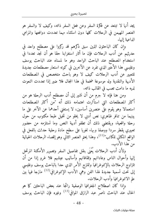 ‫بحري‬ ‫نصيرة‬
-
48
-
‫اﻟﺘﺮاث‬ ‫ﺣﻮﻟﻴﺎت‬ ‫ﻣﺠﻠﺔ‬
‫السفر‬ ‫فعل‬ ‫وعن‬ ‫السفر‬ ‫فكرة‬ ‫عن‬ ‫تبتعد‬ ‫لا‬ ‫أنها‬ ‫جد‬‫ي‬
،‫ذاته‬
‫هو‬ ‫والسفر‬ ‫لا‬ ‫وكيف‬
‫في‬ ‫المهيمن‬ ‫العنصر‬
‫تعددت‬ ‫مهما‬ ‫استثناء‬ ‫دون‬ ‫كلها‬ ‫الرحلات‬
‫والمرامي‬ ‫دوافعها‬
‫إليها‬ ‫الداعية‬
.
‫و‬
‫إن‬
‫مصط‬ ‫على‬ ‫كزوا‬
‫ر‬ ‫قد‬ ‫كرهم‬
‫ذ‬ ‫سبق‬ ‫الذين‬ ‫الباحثون‬ ‫كان‬
‫في‬ ‫واحد‬ ‫لح‬
‫الرحلات‬ ‫أدب‬ ‫عن‬ ‫حديثهم‬
‫في‬ ‫تعددا‬ ‫جد‬‫ن‬ ‫أن‬ ‫هو‬ ‫حقا‬ ‫استغرابنا‬ ‫أثار‬ ‫ما‬ ‫فإن‬
‫ا‬ ‫استخدام‬
‫لمصطلح‬
‫ي‬ ‫الباحث‬ ‫عند‬ ‫لمسناه‬ ‫ما‬ ‫وهو‬ ‫الواحد‬ ‫الباحث‬ ‫عند‬
‫وسف‬
‫جديدة‬ ‫مصطلحات‬ ‫استعار‬ ‫كونه‬ ‫في‬ ‫الآخرين‬ ‫عن‬ ‫تفرد‬ ‫الذي‬ ‫الأخير‬ ‫هذا‬ ‫وغليسي‬
‫المصطلحات‬ ‫في‬ ‫متخصص‬ ‫باحث‬ ‫وهو‬ ‫لا‬ ‫كيف‬ ‫الرحلات‬ ‫أدب‬ ‫عن‬ ‫للتعبير‬
‫فلا‬ ‫جال‬‫م‬‫ال‬ ‫هذا‬ ‫في‬ ‫خمة‬‫ض‬ ‫موسوعة‬ ‫وله‬ ‫والنقدية‬ ‫الأدبية‬
‫النعوت‬ ‫تعددت‬ ‫إذا‬ ‫ضير‬
‫ما‬ ‫لديه‬
‫ذاته‬ ‫القالب‬ ‫في‬ ‫تصب‬ ‫دامت‬
.
‫لا‬ ‫فإنه‬ ‫هنا‬ ‫ومن‬
‫جرم‬
‫م‬
‫ن‬
‫نشير‬ ‫أن‬
‫إلى‬
‫الرحلة‬ ‫أدب‬ ‫مصطلح‬ ‫أن‬
‫من‬ ‫هو‬
‫أنه‬ ‫ذلك‬ ‫اهتمامه‬ ‫استأثرت‬ ‫التي‬ ‫المصطلحات‬ ‫أكثر‬
‫المصطلحات‬ ‫أكثر‬ ‫"من‬
‫ما‬ ‫على‬ ‫الآخر‬ ‫عن‬ ‫أحدهما‬ ‫يستغني‬ ‫لا‬ ،‫أساسين‬ ‫عنصرين‬ ‫على‬ ‫يقوم‬ ‫وهو‬ ‫استعمالا‬
‫حول‬ ‫من‬ ‫مكتوب‬ ‫طبعا‬ ‫خيل‬‫ت‬ ‫من‬ ‫خلو‬‫ي‬ ‫لا‬ ‫أدبي‬ ‫نص‬ :‫ظاهري‬ ‫تنافر‬ ‫من‬ ‫بينهما‬
‫يقتض‬‫و‬ ،‫واقعية‬ ‫رحلة‬
‫حضور‬ ‫من‬ ‫تستلزمه‬ ‫وما‬ ‫النص‬ ‫أدبية‬ ‫تطفو‬ ‫أن‬ ‫ذلك‬ ‫ي‬
‫في‬ ‫بالفعل‬ ‫حدثت‬ ‫رحلية‬ ‫مادة‬ ‫سطح‬ ‫على‬ ‫يا‬‫لغو‬ ‫وبهاء‬ ‫ووصفا‬ ‫سردا‬ ‫يقطر‬ ‫تعبيري‬
"‫للكاتب‬ ‫المكاني‬ ‫الواقع‬
)
11
(
،
‫إقصاء‬ ‫وهو‬ ‫الثاني‬ ‫العنصر‬ ‫حتم‬‫ي‬ ‫وهذا‬
‫خيالية‬‫ل‬‫ا‬ ‫الرحلات‬
‫الأدب‬ ‫هذا‬ ‫من‬
.
‫وتصوير‬ ‫السفر‬ ‫تفاصيل‬ ‫بنقل‬ ‫َى‬ ‫ْن‬‫ع‬
ُ ‫ي‬ ‫الرحلات‬ ‫أدب‬ ‫ولأن‬
‫حل‬‫ت‬‫المر‬ ‫الأمكنة‬
‫أن‬ ‫من‬ ‫إذا‬ ‫غرو‬ ‫فلا‬ ‫عيشهم‬ ‫وأساليب‬ ‫وثقافاتهم‬ ‫وعاداتهم‬ ‫الناس‬ ‫وأحوال‬ ‫إليها‬
‫وغليسي‬ ‫يوسف‬ ‫بالباحث‬ ‫حدا‬ ‫الذي‬ ‫الأمر‬ ‫وتمتزج‬ ‫بالإثنوغرافيا‬ ‫الرحلات‬ ‫تتزاوج‬
‫الإثنوغرافي‬ ‫الأدب‬ ‫وهي‬ ‫الفن‬ ‫لهذا‬ ‫جديدة‬ ‫تسمية‬ ‫حت‬‫ن‬ ‫إلى‬
)
12
(
‫بين‬ ‫فيها‬ ‫مازجا‬
‫الرحل‬ ‫وأدب‬ ‫الاثنوغرافيا‬ ‫علم‬
‫ات‬
.
‫هو‬ ‫ما‬‫ك‬ ‫الباحثين‬ ‫بعض‬ ‫عند‬ ‫جا‬‫ئ‬‫را‬ ‫الوصفية‬ ‫جغرافيا‬‫ل‬‫ا‬ ‫اصطلاح‬ ‫كان‬ ‫وإذا‬
‫الر‬ ‫عبد‬ ‫ناصر‬ ‫الباحث‬ ‫عند‬ ‫حال‬‫ل‬‫ا‬
‫ا‬
‫الموافي‬ ‫زق‬
)
13
(
‫يوسف‬ ‫الباحث‬ ‫فإن‬ ‫وغيره‬
 