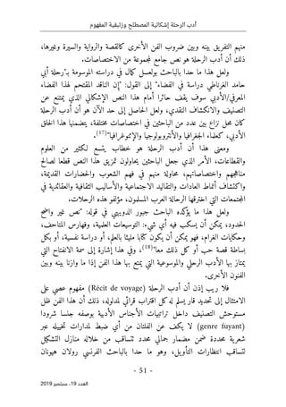 ‫الر‬ ‫أدب‬
‫حلة‬
‫وزئبقي‬ ‫المصطلح‬ ‫إشكالية‬
‫المفهوم‬ ‫ة‬
-
51
-
‫اﻟ‬
‫ﻌﺪد‬
19
‫ﺳﺒﺘﻤﺒﺮ‬ ،
2019
‫التف‬ ‫منهم‬
،‫وغيرها‬ ‫والسيرة‬ ‫والرواية‬ ‫كالقصة‬ ‫الأخرى‬ ‫الفن‬ ‫ضروب‬ ‫وبين‬ ‫بينه‬ ‫يق‬‫ر‬
.‫الاختصاصات‬ ‫من‬ ‫جموعة‬‫م‬‫ل‬ ‫جامع‬ ‫نص‬ ‫هو‬ ‫الرحلة‬ ‫أدب‬ ‫أن‬ ‫ذلك‬
‫مال‬‫ك‬ ‫بولعسل‬ ‫بالباحث‬ ‫حدا‬ ‫ما‬ ‫هذا‬ ‫ولعل‬
‫بـ‬ ‫الموسومة‬ ‫دراسته‬ ‫في‬
‫أبي‬ ‫"رحلة‬
‫الفضاء‬ ‫في‬ ‫دراسة‬ ‫الغرناطي‬ ‫حامد‬
‫الق‬ ‫إلى‬ "
:‫ول‬
‫الفضاء‬ ‫لهذا‬ ‫المقتحم‬ ‫الناقد‬ ‫ن‬ ِ‫"إ‬
‫عن‬ ‫يمتنع‬ ‫الذي‬ ‫الإشكالي‬ ‫النص‬ ‫هذا‬ ‫أمام‬ ‫حائرا‬ ‫يقف‬ ‫سوف‬ ‫الأدبي‬/‫المعرفي‬
‫الرحلة‬ ‫أدب‬ ‫أن‬ ‫هو‬ ‫الآن‬ ‫حد‬ ‫إلى‬ ‫حاصل‬‫ل‬‫ا‬ ‫ولعل‬ ،‫النقدي‬ ‫والانكشاف‬ ‫التصنيف‬
‫خلق‬‫ل‬‫ا‬ ‫هذا‬ ‫يتضمنها‬ ،‫ختلفة‬‫م‬ ‫اختصاصات‬ ‫في‬ ‫الباحثين‬ ‫من‬ ‫عدد‬ ‫بين‬ ‫نزاع‬ ‫حل‬‫م‬ ‫كان‬
‫والإثنوغراف‬ ‫والأنتروبولوجيا‬ ‫جغرافيا‬‫ل‬‫ا‬ ‫كعلماء‬ ،‫الأدبي‬
"‫يا‬
)
17
(
.
‫العلوم‬ ‫من‬ ‫لـكثير‬ ‫يتسع‬ ‫خطاب‬ ‫هو‬ ‫الرحلة‬ ‫أدب‬ ‫أن‬ ‫هذا‬ ‫ومعنى‬
‫لصالح‬ ‫قطعا‬ ‫النص‬ ‫هذا‬ ‫يق‬‫تمز‬ ‫حاولون‬‫ي‬ ‫الباحثين‬ ‫جعل‬ ‫الذي‬ ‫الأمر‬ ،‫والقطاعات‬
،‫القديمة‬ ‫حضارات‬‫ل‬‫وا‬ ‫الشعوب‬ ‫فهم‬ ‫في‬ ‫منهم‬ ‫حاولة‬‫م‬ ،‫واختصاصاتهم‬ ‫جهم‬‫ه‬‫منا‬
‫الثقاف‬ ‫والأساليب‬ ‫الاجتماعية‬ ‫والتقاليد‬ ‫العادات‬ ‫أنماط‬ ‫واكتشاف‬
‫في‬ ‫والعقائدية‬ ‫ية‬
‫هذ‬ ‫مؤلفو‬ ،‫المسلمون‬ ‫العرب‬ ‫الرحالة‬ ‫اخترقها‬ ‫التي‬ ‫جتمعات‬‫م‬‫ال‬
‫الرحلات‬ ‫ه‬
.
:‫قوله‬ ‫في‬ ‫الدويهي‬ ‫جبور‬ ‫الباحث‬ ‫كده‬
‫يؤ‬ ‫ما‬ ‫هذا‬ ‫ولعل‬
‫واضح‬ ‫غير‬ ‫"نص‬
،‫المتاحف‬ ‫وفهارس‬ ،‫العلمية‬ ‫التوسيعات‬ :‫شيء‬ ‫أي‬ ‫فيه‬ ‫يسكب‬ ‫أن‬ ‫يمكن‬ ،‫حدود‬‫ل‬‫ا‬
‫كتاب‬ ‫يكون‬ ‫أن‬ ‫يمكن‬ ‫فهو‬ ،‫الغرام‬ ‫وحكايات‬
‫مليئا‬ ‫ا‬
‫نفسية‬ ‫دراسة‬ ‫أو‬ ،‫بالعلم‬
‫بكل‬ ‫أو‬ ،
"‫معا‬ ‫ذلك‬ ‫كل‬ ‫أو‬ ‫حب‬ ‫قصة‬ ‫بساطة‬
)
18
(
،
‫التي‬ ‫الانفتاح‬ ‫سمة‬ ‫إلى‬ ‫إشارة‬ ‫هذا‬ ‫وفي‬
‫وبين‬ ‫بينه‬ ‫وازنا‬ ‫ما‬ ‫إذا‬ ‫الفن‬ ‫هذا‬ ‫بها‬ ‫يمتع‬ ‫التي‬ ‫والموسوعية‬ ‫الرحلي‬ ‫الأدب‬ ‫بها‬ ‫يمتاز‬
.‫الأخرى‬ ‫الفنون‬
‫الرحلة‬ ‫أدب‬ ‫أن‬ ‫إذن‬ ‫ريب‬ ‫فلا‬
(Récit de voyage)
‫على‬ ‫عصي‬ ‫مفهوم‬
‫الا‬
‫ظل‬ ‫الفن‬ ‫هذا‬ ‫أن‬ ‫ذلك‬ ،‫لمدلوله‬ ‫قرائي‬ ‫اقتراب‬ ‫كل‬‫له‬ ‫يسلم‬ ‫قار‬ ‫حديد‬‫ت‬ ‫إلى‬ ‫متثال‬
‫ا‬ ‫تراتبيات‬ ‫داخل‬ ‫التصنيف‬ ‫مستوحش‬
‫شرودا‬ ‫جنسا‬ ‫بوصفه‬ ‫الأدبية‬ ‫لأجناس‬
)
genre fuyant
(
‫عبر‬ ‫خييله‬‫ت‬ ‫لمدارات‬ ‫ضبط‬ ‫أي‬ ‫من‬ ‫الفلتان‬ ‫عن‬ ‫يكف‬ ‫لا‬
‫ال‬ ‫منازل‬ ‫خلاله‬ ‫من‬ ‫ٺتساقب‬ ‫حدد‬‫م‬ ‫جمالي‬ ‫مضمار‬ ‫ضمن‬ ‫حددة‬‫م‬ ‫ية‬‫شعر‬
‫تشك‬
‫يل‬
‫يل‬‫التأو‬ ‫انتظارات‬ ‫لتساقب‬
‫هيونان‬ ‫رولان‬ ‫الفرنسي‬ ‫بالباحث‬ ‫حدا‬ ‫ما‬ ‫وهو‬ ،
 