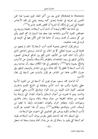 ‫بحري‬ ‫نصيرة‬
-
52
-
‫اﻟﺘﺮاث‬ ‫ﺣﻮﻟﻴﺎت‬ ‫ﻣﺠﻠﺔ‬
)
Roland le Huenen
(
‫الفن‬ ‫لهذا‬ ‫تصدوا‬ ‫الذين‬ ‫النقاد‬ ‫أكبر‬ ‫من‬ ‫يعد‬ ‫الذي‬
‫الأجناس‬ ‫تلك‬ ‫إلى‬ ‫ينتمي‬ ‫بوصفه‬ ‫كتبه‬ ‫إحدى‬ ‫مقدمة‬ ‫في‬ ‫يفه‬‫تعر‬ ‫إلى‬ ‫الملتبس‬
‫ي‬‫شعر‬ ‫أية‬ ‫إمكان‬ ‫في‬ ‫ليس‬ ‫التي‬ ‫الهجينة‬
‫لها‬ ‫حاسم‬ ‫حديد‬‫ت‬‫ب‬ ‫خلص‬‫ت‬ ‫أن‬ ‫ة‬
)
19
(
.
‫بين‬ ‫ومزجه‬ ‫بالهجنة‬ ‫الرحلات‬ ‫أدب‬ ‫اتسام‬ ‫أن‬ ‫لوجدنا‬ ‫الكلام‬ ‫هذا‬ ‫تأملنا‬ ‫ولو‬
‫يتأبى‬ ‫التعبير‬ ‫صح‬ ‫إن‬ ‫انسيابيا‬ ‫نصا‬ ‫جعله‬ ‫عليها‬ ‫وانفتاحه‬ ‫الأخرى‬ ‫الفنون‬ ‫خصائص‬
‫أو‬ ‫وصف‬ ‫كل‬ ‫عن‬
‫في‬ ‫غموضه‬ ‫في‬ ‫ههنا‬ ‫تكمن‬ ‫الفن‬ ‫هذا‬ ‫جمالية‬ ‫أن‬ ‫ويبدو‬ ‫حديد‬‫ت‬
‫مفاه‬ ‫تعدد‬ ‫في‬ ‫تمرده‬
.‫يمه‬
‫من‬ ‫يمنعهم‬ ‫لم‬ ‫ذلك‬ ‫إلا‬ ‫الرحلة‬ ‫أدب‬ ‫حديد‬‫ت‬ ‫بصعوبة‬ ‫الباحثين‬ ‫إقرار‬ ‫ورغم‬
‫زردومي‬ ‫الباحث‬ ‫مع‬ ‫حال‬‫ل‬‫ا‬ ‫هو‬ ‫ما‬‫ك‬ ‫للمتلقي‬ ‫صورته‬ ‫تقريب‬ ‫حاولة‬‫م‬
‫إسماعيل‬
‫الذي‬
،‫العميق‬ ‫الوجداني‬ ‫الدافع‬ ‫بين‬ ‫يجمع‬ ‫الذي‬ ‫التأليف‬ ‫من‬ ‫اللون‬ ‫"ذلك‬ ‫بأنها‬ ‫ارتأى‬
‫بأن‬ ‫والظواهر‬ ‫المشاهدات‬ ‫رصد‬ ‫في‬ ‫الدقيق‬ ‫والتأمل‬
‫الأسباب‬ ‫عن‬ ‫والبحث‬ ،‫ودقة‬ ‫اة‬
"‫واعية‬ ‫ببصيرة‬ ‫والنتائج‬
)
20
(
،
‫يرى‬ ‫صاحبه‬ ‫بأن‬ ‫سيجد‬ ‫الكلام‬ ‫هذا‬ ‫في‬ ‫والمتفحص‬
‫وفي‬ ‫الدقيق‬ ‫والوصف‬ ‫المشاعر‬ ‫بين‬ ‫مزج‬ ‫هناك‬ ‫كان‬ ‫إلا‬ ‫حقق‬‫ت‬‫ي‬ ‫لا‬ ‫الرحلة‬ ‫أدب‬ ‫بأن‬
‫بانتس‬ ‫إقرار‬ ‫هو‬ ‫المشاعر‬ ‫عن‬ ‫هاهنا‬ ‫الكاتب‬ ‫حديث‬
‫جال‬‫م‬ ‫إلى‬ ‫الرحلة‬ ‫نص‬ ‫اب‬
‫الأدب‬
.
‫محمد‬ ‫الباحث‬ ‫أما‬
‫الأدبية‬ ‫الفنون‬ ‫من‬ ‫فن‬ ‫"الرحلة‬ ‫أن‬ ‫فيرى‬ ‫جبران‬ ‫مسعود‬
‫حديث‬‫ل‬‫وا‬ ‫القديم‬ ‫التاريخ‬ ‫في‬ ‫وعلماؤها‬ ‫الأمم‬ ‫أدباء‬ ‫فيه‬ ‫وكتب‬ ‫بالشهرة‬ ‫حظي‬
‫الوصف‬ ‫حبي‬‫م‬‫و‬ ‫الأدب‬ ‫ومتذوقي‬ ‫القراء‬ ‫لدن‬ ‫من‬ ‫القبول‬ ‫نالت‬ ‫كثيرة‬ ‫تصانيف‬
‫ولما‬ ‫زاروها‬ ‫التي‬ ‫البلدان‬ ‫وأحوال‬ ‫الرحالين‬ ‫أحوال‬ ‫من‬ ‫تصوره‬ ‫لما‬ ‫بينهم‬ ‫وذاعت‬
‫ج‬‫ت‬
‫حاري‬‫ص‬‫و‬ ‫حار‬‫ب‬‫و‬ ‫وسهول‬ ‫جاد‬‫ن‬‫و‬ ‫ووهاد‬ ‫جبال‬ ‫من‬ ‫الطبيعة‬ ‫مشاهد‬ ‫من‬ ‫سمه‬
‫من‬ ‫جلوه‬‫ت‬ ‫لما‬ ‫وأيضا‬ ‫حضارات‬‫ل‬‫ا‬ ‫جليات‬‫ت‬‫و‬ ‫عمران‬ ‫ومظاهر‬ ‫وأنواء‬ ‫وحيوانات‬
"‫وثقافاتهم‬ ‫وعوائدهم‬ ‫الناس‬ ‫أوصاف‬
)
21
(
،
‫ويبدو‬
‫أقرب‬ ‫هو‬ ‫التحديد‬ ‫هذا‬ ‫أن‬
‫الت‬ ‫التفاصيل‬ ‫جل‬‫ل‬ ‫يعرض‬ ‫لـكونه‬ ‫الرحلات‬ ‫لأدب‬
‫الرحلات‬ ‫عليها‬ ‫احتوت‬ ‫ي‬
.
‫وف‬
‫الباحث‬ ‫جد‬‫ن‬ ‫ذاته‬ ‫السياق‬ ‫ي‬
‫إ‬
:‫بقوله‬ ‫الرحلات‬ ‫أدب‬ ‫يعرف‬ ‫بطرس‬ ‫جيل‬‫ن‬
‫يسجل‬ ،‫له‬ ‫وصفا‬ ‫ويدون‬ ‫العالم‬ ‫بلدان‬ ‫من‬ ‫بلد‬ ‫إلى‬ ‫رحالة‬ ‫بها‬ ‫يقوم‬ ‫التي‬ ‫الرحلة‬ ‫"هو‬
 