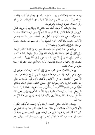 ‫الر‬ ‫أدب‬
‫حلة‬
‫وزئبقي‬ ‫المصطلح‬ ‫إشكالية‬
‫المفهوم‬ ‫ة‬
-
53
-
‫اﻟ‬
‫ﻌﺪد‬
19
‫ﺳﺒﺘﻤﺒﺮ‬ ،
2019
‫والقدرة‬ ‫الأسلوب‬ ‫وجمال‬ ‫والصدق‬ ‫الدقة‬ ‫من‬ ‫بدرجة‬ ‫وانطباعاته‬ ،‫مشاهداته‬ ‫فيه‬
"‫التعبير‬ ‫على‬
)
22
(
‫ال‬ ‫بالأساسيات‬ ‫حيط‬‫ي‬ ‫المفهوم‬ ‫بهذا‬ ‫وهو‬
‫ألا‬ ‫الرحلي‬ ‫النص‬ ‫تشكل‬ ‫تي‬
.‫والموضوعية‬ ،‫الوصف‬ ،‫السفر‬ ،‫الرحالة‬ ‫وهي‬
‫بشكل‬ ‫يفه‬‫تعر‬ ‫في‬ ‫يقترب‬ ‫الذي‬ ‫حاتمي‬‫ل‬‫ا‬ ‫عند‬ ‫أيضا‬ ‫نرصده‬ ‫أن‬ ‫يمكننا‬ ‫ما‬ ‫وهذا‬
‫تنشئة‬ ‫"خطاب‬ ‫الرحلة‬ ‫يعتبر‬ ‫إذ‬ ‫الشاملة‬ ‫الموضوعية‬ ‫المفاهيمية‬ ‫الإحاطة‬ ‫من‬ ‫كبير‬
،‫عاشته‬ ‫سفر‬ ‫أحداث‬ ‫فيه‬ ‫حكي‬‫ت‬ ،‫الرحالة‬ ‫ذات‬ ‫هي‬ ،‫ية‬‫كز‬
‫مر‬ ‫ذات‬
‫وتصف‬
‫الأماكن‬
‫المزورة‬
،
‫لقيتهم‬ ‫الذين‬ ‫خاص‬‫ش‬‫والأ‬
‫وغايتها‬ ،‫حديث‬ ‫من‬ ‫معهم‬ ‫جرى‬ ‫وما‬ ،
"‫وإمتاعه‬ ‫القارئ‬ ‫إفادة‬ ‫حكي‬‫ل‬‫ا‬ ‫هذا‬ ‫من‬
)
23
(
.
‫للرحلة‬ ‫العلمية‬ ‫الفائدة‬ ‫بين‬ ‫فيه‬ ‫جمع‬ ‫قد‬ ‫صاحبه‬ ‫أن‬ ‫التحديد‬ ‫هذا‬ ‫من‬ ‫ويتضح‬
‫والف‬ ‫زارها‬ ‫التي‬ ‫وبالبقاع‬ ‫ذاته‬ ‫بالرحالة‬ ‫المتعلقة‬ ‫المعلومات‬ ‫في‬ ‫جلى‬‫ت‬‫ت‬ ‫والتي‬
‫الأدبية‬ ‫ائدة‬
‫عبر‬ ‫بذهنه‬ ‫حل‬‫ت‬‫ير‬ ‫القارئ‬ ‫جعل‬‫ت‬ ‫فهي‬ ‫يق‬‫والتشو‬ ‫الإمتاع‬ ‫في‬ ‫ٺتبدى‬ ‫والتي‬ ‫الفنية‬ ‫أو‬
‫الرحالة‬ ‫فيشارك‬ ‫عينيه‬ ‫أمام‬ ‫ماثلة‬ ‫وكأنها‬ ‫فيتخيلها‬ ‫الرحالة‬ ‫له‬ ‫يرسمها‬ ‫التي‬ ‫المشاهد‬
.‫ذلك‬ ‫خلال‬ ‫من‬ ‫سفره‬
‫أن‬ ‫إلى‬ ‫حسين‬ ‫محمود‬ ‫حسني‬ ‫الباحث‬ ‫ويذهب‬
‫إلى‬ ‫يتعرض‬ ‫الرحلات‬ ‫"نمط‬
‫ال‬ ‫نواحي‬ ‫جميع‬
‫وعلماء‬ ‫جغرافيا‬‫ل‬‫وا‬ ‫المؤرخ‬ ‫يهم‬ ‫مما‬ ‫وفيرة‬ ‫فائدة‬ ‫فيه‬ ‫ٺتوفر‬ ‫إذ‬ ،‫حياة‬
‫منابع‬ ‫فالرحلات‬ ،‫والأساطير‬ ‫والأديان‬ ‫الآداب‬ ‫ومؤرخي‬ ‫والاقتصاد‬ ‫الاجتماع‬
‫ومفاهيم‬ ‫حياة‬‫ل‬‫ا‬ ‫مظاهر‬ ‫ختلف‬‫م‬‫ل‬ ‫حقيقي‬ ‫جل‬‫س‬ ‫جموعها‬‫م‬‫ب‬ ‫وهي‬ ،‫العلوم‬ ‫ختلف‬‫م‬‫ل‬ ‫ثرة‬
"‫العصور‬ ‫مر‬ ‫على‬ ‫َا‬‫ه‬ِ ‫ْل‬‫ه‬َ‫أ‬
)
24
(
‫التع‬ ‫هذا‬ ‫في‬ ‫تأمل‬ ‫أدنى‬ ‫إن‬ .
‫القيمة‬ ‫ندرك‬ ‫جعلنا‬‫ي‬ ‫يف‬‫ر‬
‫الأخر‬ ‫الأدب‬ ‫بفنون‬ ‫مقارنة‬ ‫الرحلات‬ ‫أدب‬ ‫بها‬ ‫حظى‬‫ي‬ ‫التي‬
‫ذلك‬ ‫معنى‬ ‫وليس‬ ،‫ى‬
‫ن‬
َ ‫ن‬ ‫أننا‬
‫من‬ ‫الـكم‬ ‫هذا‬ ‫مثل‬ ‫حوي‬‫ي‬ ‫فنا‬ ‫جد‬‫ن‬ ‫قلما‬ ‫ولـكن‬ ‫الأخرى‬ ‫الفنون‬ ‫قيمة‬ ‫من‬ ُ
‫ِص‬‫ق‬َ ‫ت‬
.‫المعارف‬
‫بأنها‬ ‫الرحلة‬ ‫شعيب‬ ‫حليفي‬ ‫الباحث‬ ‫يصف‬‫و‬
‫الـكبرى‬ ‫الأشكال‬ ‫"إحدى‬
"‫للأدب‬ ‫الأم‬
)
25
(
،
‫ونستشف‬
‫من‬
‫أن‬ ‫به‬ ‫جاء‬ ‫الذي‬ ‫التحديد‬ ‫هذا‬ ‫خلال‬
‫من‬ ‫جعل‬‫ي‬ ‫ه‬
.‫الرحلة‬ ‫من‬ ‫تنبثق‬ ‫فروعا‬ ‫الأدبية‬ ‫الأشكال‬ ‫كل‬
‫أن‬ ‫وهبة‬ ‫جدي‬‫م‬ ‫الباحث‬ ‫ويرى‬
:‫هو‬ ‫الرحلات‬ ‫أدب‬
‫عن‬ ‫المؤلف‬ ‫انطباعات‬ ‫ٺتناول‬ ‫التي‬ ‫الأدبية‬ ‫الآثار‬ ‫"مجموعة‬
 