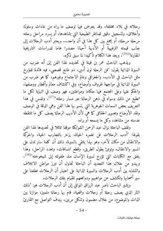 ‫بحري‬ ‫نصيرة‬
-
54
-
‫اﻟﺘﺮاث‬ ‫ﺣﻮﻟﻴﺎت‬ ‫ﻣﺠﻠﺔ‬
‫وسلوك‬ ‫عادات‬ ‫من‬ ‫يراه‬ ‫ما‬ ‫لوصف‬ ‫فيها‬ ‫يتعرض‬ ‫وقد‬ ،‫ختلفة‬‫م‬ ‫بلاد‬ ‫في‬ ‫رحلاته‬
‫و‬ ،‫وأخلاق‬
‫رحلته‬ ‫مراحل‬ ‫يسرد‬ ‫أو‬ ،‫يشاهدها‬ ‫التي‬ ‫الطبيعية‬ ‫للمناظر‬ ‫دقيق‬ ‫لتسجيل‬
‫إلى‬ ‫الرحلات‬ ‫أدب‬ ‫يعتبر‬‫و‬ ...‫واحد‬ ‫آن‬ ‫في‬ ‫هذا‬ ‫كل‬ ‫بين‬ ‫يجمع‬ ‫أو‬ ،‫مرحلة‬ ‫مرحلة‬
‫خية‬‫ي‬‫التار‬ ‫للدراسات‬ ‫هاما‬ ‫مصدرا‬ ‫أحيانا‬ ‫الأدبية‬ ‫أو‬ ‫الترفيهية‬ ‫قيمته‬ ‫جانب‬
"‫المقارنة‬
)
26
(
.‫كره‬
‫ذ‬ ‫سبق‬ ‫لما‬ ‫تأكيدا‬ ‫الكلام‬ ‫هذا‬ ‫يعد‬‫و‬ .
‫ويذ‬
‫الباحث‬ ‫هب‬
‫قينة‬ ‫بن‬ ‫عمر‬
‫أن‬ ‫إلى‬ ‫الفن‬ ‫لهذا‬ ‫حديده‬‫ت‬ ‫في‬
‫من‬ ‫ضرب‬ ‫ه‬
‫يقول‬ ‫الذاتية‬ ‫السيرة‬
:
،‫أدبي‬ ‫لون‬ ‫الرحلة‬ ‫"فن‬
‫للمؤرخ‬ ‫فائدة‬ ‫فيه‬ ،‫قصصي‬ ‫طابع‬ ‫ذو‬
‫من‬ ‫ضرب‬ ‫هو‬ ‫ما‬‫ك‬ ،‫وغيرهم‬ ‫الاجتماع‬ ‫وعالم‬ ‫جغرافي‬‫ل‬‫وا‬ ،‫الأدب‬ ‫في‬ ‫الباحث‬ ‫مثل‬
،‫وأوضاع‬ ‫ظروف‬ ‫مواجهة‬ ‫في‬ ‫الذاتية‬ ‫السيرة‬
‫وأق‬ ‫معالم‬ ‫اكتشاف‬ ‫وفي‬
‫ووصفها‬ ‫طار‬
،
‫ومواطنين‬ ‫حكاما‬ ‫فيها‬ ‫جتمع‬‫م‬‫ال‬ ‫وعلى‬ ‫عليها‬ ‫حكم‬‫ل‬‫وا‬
،
‫ما‬ ‫لكل‬ ‫النهاية‬ ‫في‬ ‫وصف‬ ‫فهو‬
"‫رحلته‬ ‫مسار‬ ‫عبر‬ ‫الرحالة‬ ‫ذهن‬ ‫في‬ ‫وسواه‬ ‫ذلك‬ ‫من‬ ‫انطبع‬
)
27
(
.
‫هذا‬ ‫في‬ ‫ونلمس‬
‫الوصف‬ ‫في‬ ‫الدقة‬ ‫وهي‬ ‫الفن‬ ‫هذا‬ ‫بها‬ ‫يتسم‬ ‫التي‬ ‫ية‬‫جوهر‬‫ل‬‫ا‬ ‫السمات‬ ‫بعض‬ ‫يف‬‫التعر‬
‫ه‬ ‫ما‬‫ك‬ ‫حقائق‬‫ل‬‫ا‬ ‫وتصوير‬ ‫الأوضاع‬ ‫ونقد‬
‫تلتقطه‬ ‫ما‬ ‫كل‬ ‫يصف‬ ‫الرحالة‬ ‫الأديب‬ ‫لأن‬ ‫ي‬
.‫يراه‬ ‫أو‬ ‫يسمعه‬ ‫ما‬ ‫وكل‬ ،‫مشاهد‬ ‫من‬ ‫عدسته‬
‫الباحثة‬ ‫وتقف‬
‫الشوابكة‬ ‫الرحمن‬ ‫عبد‬ ‫نوال‬
‫مما‬ ‫موقفا‬
‫الفن‬ ‫لهذا‬ ‫حديدها‬‫ت‬ ‫في‬ ‫ثلا‬
‫بقولها‬
:
‫كة‬
‫حر‬‫ل‬‫وا‬ ،‫حية‬‫ل‬‫ا‬ ‫بالتجارب‬ ‫يزخر‬ ،‫حياة‬‫ل‬‫ا‬ ‫تغمره‬ ‫فن‬ ‫الرحلات‬ ‫"أدب‬
‫با‬ ‫يلتقي‬ ‫بهذا‬ ‫وهو‬ ،‫لآخر‬ ‫مكان‬ ‫من‬ ‫والانتقال‬
‫على‬ ‫تدل‬ ‫سار‬ ‫كلمة‬ ‫أن‬ ‫ذلك‬ ،‫لسيرة‬
‫وهذا‬ ،‫المراحل‬ ‫وتعدد‬ ،‫المسافات‬ ‫وقطع‬ ،‫يق‬‫الطر‬ ‫بطول‬ ‫وتومئ‬ ،‫والانتقال‬ ‫المسير‬
‫لسيرة‬ ‫تؤرخ‬ ‫التي‬ ‫الكتابات‬ ‫مع‬ ‫يتفق‬
‫شيخوخته‬ ‫إلى‬ ‫طفولته‬ ‫منذ‬ ‫الإنسان‬
"
)
28
(
.
‫الائتلاف‬ ‫مواطن‬ ‫تبرز‬ ‫أن‬ ‫حاول‬‫ت‬ ‫الباحثة‬ ‫أن‬ ‫التحديد‬ ‫هذا‬ ‫خلال‬ ‫من‬ ‫ويبدو‬
‫أدب‬ ‫بين‬ ‫والتشابه‬
‫على‬ ‫تطلعنا‬ ‫الرحلات‬ ‫أن‬ ‫اعتبار‬ ‫على‬ ‫الذاتية‬ ‫والسيرة‬ ‫الرحلات‬
‫مواهبهم‬ ‫عن‬ ‫وتكشف‬ ‫حابها‬‫ص‬‫أ‬ ‫سير‬
.‫الرحلات‬ ‫بتلك‬ ‫للقيام‬ ‫ودوافعهم‬
:‫هو‬ ‫الرحلات‬ ‫أدب‬ ‫أن‬ ‫إلى‬ ‫الموافي‬ ‫الرزاق‬ ‫عبد‬ ‫ناصر‬ ‫الباحث‬ ‫ويشير‬
‫"ذلك‬
،‫متميز‬ ‫رحالة‬ ‫بها‬ ‫قام‬ ،‫واقعية‬ ‫رحلات‬ ‫أو‬ ‫رحلة‬ ‫يصف‬ ‫الذي‬ ‫النثر‬
‫بين‬ ‫موازنا‬
‫الذات‬
،‫والموضوع‬
‫القارئ‬ ‫مع‬ ‫التواصل‬ ‫بهدف‬ ،‫مرنين‬ ‫وشكل‬ ‫مضمون‬ ‫خلال‬ ‫من‬
 