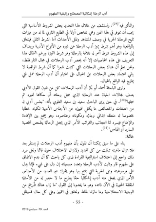 ‫الر‬ ‫أدب‬
‫حلة‬
‫وزئبقي‬ ‫المصطلح‬ ‫إشكالية‬
‫المفهوم‬ ‫ة‬
-
55
-
‫اﻟ‬
‫ﻌﺪد‬
19
‫ﺳﺒﺘﻤﺒﺮ‬ ،
2019
‫فيه‬ ‫والتأثير‬
"
)
29
(
‫التي‬ ‫الأساسية‬ ‫الشروط‬ ‫بعض‬ ‫التحديد‬ ‫هذا‬ ‫خلال‬ ‫من‬ ‫ونستشف‬ .
‫ميزات‬ ‫من‬ ‫له‬ ‫لما‬ ‫النثري‬ ‫الطابع‬ ‫في‬ ‫أولا‬ ‫ٺتلخص‬ ‫وهي‬ ‫الفن‬ ‫هذا‬ ‫في‬ ‫ٺتوفر‬ ‫أن‬ ‫جب‬‫ي‬
‫ا‬ ‫أما‬ ‫الأحداث‬ ‫ونقل‬ ‫المشاهد‬ ‫وصف‬ ‫في‬ ‫ية‬‫حر‬‫ل‬‫ا‬ ‫للرحالة‬ ‫ٺتيح‬
‫فيتعلق‬ ‫الثاني‬ ‫لشرط‬
‫يضاف‬‫و‬ ‫الأدبية‬ ‫الأنواع‬ ‫من‬ ‫غيره‬ ‫عن‬ ‫الرحلة‬ ‫أدب‬ ‫يميز‬ ‫شرط‬ ‫أهم‬ ‫وهو‬ ‫بالواقعية‬
‫هذا‬ ‫اشتمال‬ ‫ورغم‬ ،‫التميز‬ ‫شرط‬ ‫وهو‬ ‫بالرحالة‬ ‫علاقة‬ ‫له‬ ‫آخر‬ ‫شرط‬ ‫الشروط‬ ‫هذه‬ ‫إلى‬
،‫فقط‬ ‫النثر‬ ‫جال‬‫م‬ ‫في‬ ‫الرحلات‬ ‫أدب‬ ‫حصر‬‫ي‬ ‫أنه‬ ‫إلا‬ ‫خاصيات‬‫ل‬‫ا‬ ‫هذه‬ ‫على‬ ‫يف‬‫التعر‬
‫ال‬ ‫بعض‬ ‫هناك‬ ‫أن‬ ‫نعلم‬ ‫حن‬‫ن‬‫و‬
‫لا‬ ‫الواقعية‬ ‫شرط‬ ‫أن‬ ‫ما‬‫ك‬ ‫شعرا‬ ‫كتبت‬ ‫التي‬ ‫رحلات‬
‫ع‬ ‫الرحلة‬ ‫أدب‬ ‫أن‬ ‫اعتبار‬ ‫على‬ ‫خيال‬‫ل‬‫ا‬ ‫على‬ ‫الرحلات‬ ‫بعض‬ ‫اعتماد‬ ‫ينفي‬
‫فني‬ ‫مل‬
‫خيال‬‫ل‬‫با‬ ‫الواقع‬ ‫فيه‬ ‫يمتزج‬
.
‫الأدبي‬ ‫القول‬ ‫فنون‬ ‫من‬ ‫"فن‬ ‫الرحلات‬ ‫أدب‬ ‫أن‬ ‫بكر‬ ‫أبو‬ ‫أسماء‬ ‫الباحثة‬ ‫وترى‬
‫حكا‬ ‫أو‬ ‫رحلته‬ ‫جل‬‫س‬ ‫الذي‬ ‫الرحالة‬ ‫عند‬ ‫حياة‬‫ل‬‫ا‬ ‫جالات‬‫م‬ ‫يصف‬
‫ثم‬ ‫لغيره‬ ‫ها‬
"‫جلها‬‫س‬
)
30
(
.
:‫بأنه‬ ‫العلوي‬ ‫سعيد‬ ‫بن‬ ‫سعيد‬ ‫الباحث‬ ‫يرى‬ ‫حين‬ ‫في‬
‫له‬ ‫أدبي‬ ‫"جنس‬
‫خطابا‬ ‫لـكونه‬ ‫الأدبية‬ ‫الأجناس‬ ‫عن‬ ‫لتمييزه‬ ‫يكفي‬ ‫ما‬ ‫خصائص‬‫ل‬‫وا‬ ‫الصفات‬ ‫من‬
‫وبناؤه‬ ‫الذاتي‬ ‫منطقه‬ ‫له‬ ‫خصوصا‬‫م‬
‫وعناصره‬ ‫ومكوناته‬
‫الإفادة‬ ‫بين‬ ‫يجمع‬ ‫وهو‬ ،
‫الأم‬ ‫والغرائب‬ ‫العجائب‬ ‫لنا‬ ‫فيسرد‬ ‫والإمتاع‬
‫خصية‬‫ش‬ ‫يتقمص‬ ‫الرحالة‬ ‫جعل‬‫ي‬ ‫الذي‬ ‫ر‬
"‫القاص‬ ‫أو‬ ‫السارد‬
)
31
(
.
:‫خاتمة‬
‫بعد‬ ‫يستقر‬ ‫لم‬ ‫الرحلات‬ ‫أدب‬ ‫مفهوم‬ ‫بأن‬ ‫نقول‬ ‫أن‬ ‫يمكننا‬ ‫سبق‬ ‫ما‬ ‫على‬ ‫بناء‬
‫مرد‬ ‫ولعل‬ ‫قائما‬ ‫حوله‬ ‫الاختلاف‬ ‫ولايزال‬ ‫حديد‬‫ت‬ ‫كل‬ ‫من‬ ‫تنفلت‬ ‫ماهيته‬ ‫تزال‬ ‫فلا‬
‫أن‬ ‫ما‬‫ك‬ ‫باحث‬ ‫كل‬ ‫لدى‬ ‫القراءة‬ ‫جية‬‫ي‬‫استرات‬ ‫اختلاف‬ ‫إلى‬ ‫راجع‬ ‫ذلك‬
‫الاتفاق‬ ‫عدم‬
‫يدل‬ ‫فإنما‬ ‫شيء‬ ‫على‬ ‫دل‬ ‫إن‬ ‫مسمياته‬ ‫وتعدد‬ ‫الرحلة‬ ‫لأدب‬ ‫وثابت‬ ‫قار‬ ‫مفهوم‬ ‫على‬
‫الأجناس‬ ‫من‬ ‫العديد‬ ‫عبر‬ ‫حرك‬‫ت‬‫ي‬ ‫وهو‬ ‫بها‬ ‫يمتع‬ ‫التي‬ ‫ية‬‫حر‬‫ل‬‫ا‬ ‫وعلى‬ ‫موسوعيته‬ ‫على‬
‫الأسئل‬ ‫من‬ ‫له‬ ‫حصر‬ ‫لا‬ ‫ما‬ ‫يطرح‬ ‫حقا‬ ‫إشكاليا‬ ‫أدب‬ ‫منه‬ ‫جعل‬‫ي‬ ‫الذي‬ ‫الأمر‬
‫ة‬
‫ذاته‬ ‫الآن‬ ‫في‬ ‫حيرة‬‫م‬‫ال‬ ‫المقلقة‬
،
‫ي‬ ‫ما‬ ‫وهو‬
‫"ما‬ ‫القول‬ ‫إلى‬ ‫حدونا‬
‫من‬ ‫تأرجح‬ ‫هناك‬ ‫زال‬
‫فسيظل‬ ‫حال‬ ‫كل‬ ‫وعلى‬ ‫التمييز‬ ‫في‬ ‫خفق‬‫ن‬‫و‬ ‫خلط‬‫ن‬ ‫مازلنا‬ ‫وما‬ ‫الاصطلاحية‬ ‫الوجهة‬
 