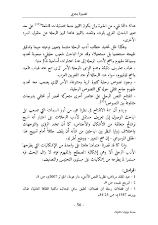 ‫بحري‬ ‫نصيرة‬
-
56
-
‫اﻟﺘﺮاث‬ ‫ﺣﻮﻟﻴﺎت‬ ‫ﻣﺠﻠﺔ‬
"‫قاطعة‬ ‫لتصنيفات‬ ‫منبعا‬ ‫التمييز‬ ‫يكون‬ ‫ولن‬ ‫ـيرة‬‫ح‬‫ل‬‫ا‬ ‫من‬ ‫شيء‬ ‫دائما‬ ‫هناك‬
)
32
(
‫حد‬ ‫على‬
‫السرد‬ ‫حقول‬ ‫عن‬ ‫الرحلة‬ ‫تمييز‬ ‫هاهنا‬ ‫بالتمييز‬ ‫ونقصد‬ ‫بارت‬ ‫الغربي‬ ‫الباحث‬ ‫تعبير‬
‫ا‬
.‫لأخرى‬
‫و‬ ‫مبهما‬ ‫نوعيته‬ ‫وتعيين‬ ‫ملتبسا‬ ‫الرحلة‬ ‫أدب‬ ‫خطاب‬ ‫حديد‬‫ت‬ ‫ظل‬ ‫وهكذا‬
‫تدقيق‬
‫مستحيلا‬ ‫بل‬ ‫مستعصيا‬ ‫طبيعته‬
.
‫حديد‬‫ت‬ ‫صعوبة‬ ،‫حليفي‬ ‫شعيب‬ ‫الباحث‬ ‫عزا‬ ‫وقد‬
‫واضح‬ ‫مفهوم‬ ‫وصياغة‬
:‫منها‬ ‫كر‬
‫نذ‬ ‫أساسية‬ ‫اعتبارات‬ ‫عدة‬ ‫إلى‬ ‫الرحلة‬ ‫لأدب‬
-
‫نتج‬ ‫الذي‬ ‫الأمر‬ ‫بالرحلة‬ ‫الوعي‬ ‫وعدم‬ ‫دقيقة‬ ‫يف‬‫تعار‬ ‫غياب‬
‫تقعيد‬ ‫غياب‬ ‫عنه‬
.‫العرب‬ ‫يين‬‫اللغو‬ ‫عند‬ ‫أو‬ ‫الرحالة‬ ‫عند‬ ‫سواء‬ ،‫للمفهوم‬ ‫واضح‬
-
‫حديد‬‫ت‬ ‫معه‬ ‫يصعب‬ ‫الذي‬ ‫الأمر‬ ،‫ومتنوعة‬ ‫ية‬‫ثر‬ ‫كثيرة‬ ‫رحلية‬ ‫نصوص‬ ‫وجود‬
.‫الرحلية‬ ‫النصوص‬ ‫كل‬‫حوله‬ ‫تلتقي‬ ‫جامع‬ ‫مفهوم‬
-
‫بدرجات‬ ‫ختفي‬‫ت‬ ‫أو‬ ‫حضر‬‫ت‬ ‫كة‬
‫متحر‬ ‫أخرى‬ ‫عناصر‬ ‫على‬ ‫الرحلي‬ ‫النص‬ ‫انفتاح‬
‫النصو‬ ‫بين‬ ‫متفاوتة‬
‫ص‬
)
33
(
.
‫نظرنا‬ ‫في‬ ‫الانفتاح‬ ‫سمة‬ ‫أن‬ ‫ويبدو‬
‫هي‬
‫على‬ ‫تصعب‬ ‫التي‬ ‫السمات‬ ‫أبرز‬ ‫من‬
‫نسيج‬ ‫أنه‬ ‫اعتبار‬ ‫على‬ ‫الرحلات‬ ‫لأدب‬ ‫مستقل‬ ‫يف‬‫تعر‬ ‫إلى‬ ‫الوصول‬ ‫الباحث‬
‫والتوجهات‬ ‫الرؤى‬ ‫تعدد‬ ‫أن‬ ‫ما‬‫ك‬ ،‫والأجناس‬ ‫الأشكال‬ ‫من‬ ‫متعالقة‬ ‫لوشائج‬
‫أمام‬ ً ‫حائلا‬ ‫يقف‬ ‫أن‬ ‫شأنه‬ ‫من‬ ‫الباحثين‬ ‫بين‬ ‫النظر‬ ‫زوايا‬ ‫واختلاف‬
‫هذا‬ ‫تسييج‬
‫الموسوعي‬ ‫حقل‬‫ل‬‫ا‬
-
‫التعبير‬ ‫صح‬ ‫إن‬
-
.‫له‬ ‫أطر‬ ‫ووضع‬
‫يطرحها‬ ‫التي‬ ‫الإشكاليات‬ ‫من‬ ‫واحدة‬ ‫على‬ ‫هاهنا‬ ‫اهتمامنا‬ ‫قصرنا‬ ‫قد‬ ‫كنا‬ ‫وإذا‬
‫فيه‬ ‫البحث‬ ‫يزال‬ ‫لا‬ ‫فإنه‬ ‫والمفهوم‬ ‫المصطلح‬ ‫إشكالية‬ ‫وهي‬ ‫ألا‬ ‫الرحلي‬ ‫الأدب‬
‫إشكا‬ ‫من‬ ‫يطرحه‬ ‫لما‬ ‫مستمرا‬
‫ل‬
‫والتصنيف‬ ‫التجنيس‬ ‫مستوى‬ ‫على‬ ‫يات‬
.
‫الهو‬
:‫امش‬
1
-
‫ية‬‫نظر‬ :‫مرتاض‬ ‫الملك‬ ‫عبد‬
‫جزائر‬‫ل‬‫ا‬ ،‫هومة‬ ‫دار‬ ،‫الأدبي‬ ‫النص‬
2007
‫ص‬ ،‫م‬
8
.
2
-
‫ص‬ ،‫نفسه‬ ‫المرجع‬
9
.
3
-
‫ط‬ ،‫العالمية‬ ‫الثقافة‬ ‫مكتبة‬ ،‫الدهان‬ ‫سامي‬ ‫حقيق‬‫ت‬ ،‫فضلان‬ ‫ابن‬ ‫رحلة‬ :‫فضلان‬ ‫ابن‬
2
،
‫بيروت‬
1987
‫ص‬ ،‫م‬
25
-
34
.
 