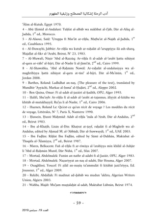 ‫الر‬ ‫أدب‬
‫حلة‬
‫وزئبقي‬ ‫المصطلح‬ ‫إشكالية‬
‫المفهوم‬ ‫ة‬
-
59
-
‫اﻟ‬
‫ﻌﺪد‬
19
‫ﺳﺒﺘﻤﺒﺮ‬ ،
2019
‘Ālim al-Kutub, Egypt 1970.
4 - Abū Ḥāmid al-Andalusī: Tuḥfat al-albāb wa nukhbat al-i‘jāb, Dār al-Afāq al-
Jadīda, 1
st
ed., Morocco.
5 - Al-Alaoui, Saïd: ’Uruppa fī Mar’āt ar-riḥla, Maṭba‘at al-Najāh al-Jadīda, 1
st
ed., Casablanca 1995.
6 - Al-Duwayhī, Jabbūr: Ar-riḥla wa kutub ar-raḥalāt al-’uruppiyya ilā ash-sharq,
Majallat al-fikr al-‘Arabī, Beirut, N° 23, 1983.
7 - Al-Muwafī, Nāṣir ‘Abd al-Razzāq: Ar-riḥla fī al-adab al-‘arabī ḥatta nihāyat
al-qarn ar-rābi‘ al-hijrī, Dār al-Nashr li al-Jāmi‘āt, 2
nd
ed., Cairo 1999.
8 - Al-Shawabka, ‘Abd al-Raḥmān Nawāl: Ar-raḥalāt al-andalusiyya wa al-
maghribiyya ḥattā nihāyat al-qarn at-tāsi‘ al-hijrī, Dār al-Ma’mūn, 1
st
ed.,
Jordan 2008.
9 - Barthes, Roland: Ladhdhat an-naṣ, (The pleasure of the text), translated by
Mundhir ‘Ayyāchī, Markaz al-Inmā’ al-Ḥaḍārī, 2
nd
ed., Aleppo 2002.
10 - Ben Quina, Omar: Fī al-adab al-jazāirī al-ḥadīth, OPU, Alger 1995.
11 - Ḥalīfī, Shu‘ayb: Ar-riḥla fī al-adab al-‘arabī at-tajannus, āliyyāt al-kitāba wa
khitāb al-mutakhayyil, Ru’ya li al-Nashr, 1
st
ed., Cairo 2006.
12 - Huenen, Roland Le: Qu'est-ce qu'un récit de voyage ? Les modèles du récit
de voyage, Littérales, N° 7, Paris X, Nanterre 1990.
13 - Ḥussein, Ḥusnī Maḥmūd: Adab al-riḥla ‘inda al-‘Arab, Dār al-Andalus, 2
nd
ed., Beirut 1983.
14 - Ibn al-Khaṭīb, Lisān al-Dīn: Khaṭrat at-ṭayf, raḥalāt fī al-Maghrib wa al-
Andalus, edited by Aḥmad M. al-‘Abbādī, Dār al-Suwwaydī, 1
st
ed., UAE 2003.
15 - Ibn Faḍlān: Riḥlat Ibn Faḍlān, edited by Sāmī al-Dahhān, Maktabat al-
Thaqāfa al-‘Ālamiyya, 2
nd
ed., Beirut 1987.
16 - Mares, Belkacem: Fan̊ al-riḥla fī ar-riwāya al-‘arabiyya min khilāl al-Ashjār
li ‘Abd al-Raḥmān Munīf, Dār Nūhā, 1
st
ed., Sfax 2007.
17 - Mortad, Abdelmalek: Funūn an-nathr al-adabī fī al-Jazāir, OPU, Alger 1983.
18 - Mortad, Abdelmalek: Naẓariyyat an-naṣ al-adabī, Dār Houma, Alger 2007.
19 - Ouaghlissī, Youcef: Fī ẓilāl an-nuṣūṣ ta’ammulāt fī kitābāt jazā’iriyya, Ed.
Joussour, 1
st
ed., Alger 2009.
20 - Rekibi, Abdallah: Fī madīnat ad-ḍabāb wa mudun ’ukhra, Algerian Writers
Union, Algiers 2003.
21 - Wahba, Majdī: Mu‘jam muṣṭalaḥāt al-adab, Maktabat Lūbnān, Beirut 1974.
o
 