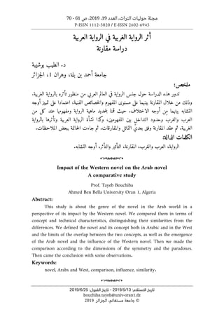 ‫التراث‬ ‫حوليات‬ ‫مجلة‬
،
‫العدد‬
19
،
2019
‫ص‬ ،
61
-
70
P-ISSN 1112-5020 / E-ISSN 2602-6945
‫اﻻﺳﺘﻼم‬ ‫ﺗﺎرﻳﺦ‬
:
13
/
5
/
2019
-
:‫اﻟﻘﺒﻮل‬ ‫ﺗﺎرﻳﺦ‬
25
/
6
/
2019
bouchiba.tayeb@univ-oran1.dz
©
‫الجزائر‬ ،‫مستغانم‬ ‫جامعة‬
2019
‫أث‬
‫الر‬ ‫ر‬
‫واية‬
‫الغربية‬
‫الر‬ ‫في‬
‫العربية‬ ‫واية‬
‫مقارنة‬ ‫دراسة‬
.‫د‬
‫بوشيبة‬ ‫الطيب‬
‫جامعة‬
‫بلة‬ ‫بن‬ ‫أحمد‬
،
‫وهران‬
1
،
‫جزائر‬‫ل‬‫ا‬
:‫ملخص‬
‫حول‬ ‫الدراسة‬ ‫هذه‬ ‫تدور‬
‫ال‬ ‫جنس‬
‫العربي‬ ‫العالم‬ ‫في‬ ‫رواية‬
‫منظور‬ ‫من‬
‫تأثر‬
.‫الغربية‬ ‫بالرواية‬ ‫ه‬
‫المقارنة‬ ‫خلال‬ ‫من‬ ‫وذلك‬
‫بينهما‬
‫الفنية‬ ‫خصائص‬‫ل‬‫وا‬ ‫المفهوم‬ ‫مستوى‬ ‫على‬
‫أوجه‬ ‫تمييز‬ ‫على‬ ‫اعتمادا‬ ،
‫حيث‬ .‫الاختلاف‬ ‫أوجه‬ ‫ِن‬‫م‬ ‫بينهما‬ ‫التشابه‬
‫ماهية‬ ‫حديد‬‫ت‬‫ب‬ ‫قمنا‬
‫ومف‬ ‫الرواية‬
‫من‬ ‫كل‬ ‫عند‬ ‫هومها‬
‫والغرب‬ ‫العرب‬
‫المفهومين‬ ‫بين‬ ‫التداخل‬ ‫وحدود‬
‫بالرواية‬ ‫وتأثرها‬ ‫العربية‬ ‫الرواية‬ ‫نشأة‬ ‫كذا‬
‫و‬ ،
‫ثم‬ .‫الغربية‬
‫عقد‬
‫ال‬
‫مقارنة‬
‫جاءت‬ ‫ثم‬ .‫والمفارقات‬ ‫التماثل‬ ّ‫بعدي‬ ‫وفق‬
.‫الملاحظات‬ ‫ببعض‬ ‫خاتمة‬‫ل‬‫ا‬
‫الكلمات‬
‫الدالة‬
:
‫العرب‬ ،‫الرواية‬
‫و‬
‫التأثير‬ ،‫المقارنة‬ ،‫الغرب‬
‫و‬
‫التأثر‬
‫التشابه‬ ‫أوجه‬ ،
.
o
Impact of the Western novel on the Arab novel
A comparative study
Prof. Tayeb Bouchiba
Ahmed Ben Bella University Oran 1, Algeria
Abstract:
This study is about the genre of the novel in the Arab world in a
perspective of its impact by the Western novel. We compared them in terms of
concept and technical characteristics, distinguishing their similarities from the
differences. We defined the novel and its concept both in Arabic and in the West
and the limits of the overlap between the two concepts, as well as the emergence
of the Arab novel and the influence of the Western novel. Then we made the
comparison according to the dimensions of the symmetry and the paradoxes.
Then came the conclusion with some observations.
Keywords:
novel, Arabs and West, comparison, influence, similarity.
o
 