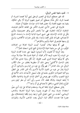 ‫بوشيبة‬ ‫الطيب‬ .‫د‬
-
62
-
‫اﻟﺘﺮاث‬ ‫ﺣﻮﻟﻴﺎت‬ ‫ﻣﺠﻠﺔ‬
1
-
‫ال‬ ‫ماهية‬ ‫حديد‬‫ت‬
‫الروائي‬ ‫جنس‬
:
‫لقد‬
‫مصط‬ ‫ظهر‬
‫لح‬
‫الرواية‬
‫الوسطى‬ ‫العصور‬ ‫في‬
‫شعر‬ ‫قصصا‬ ‫أولا‬ ‫ليعني‬
‫ية‬
‫ثم‬ ،
‫لـكن‬ .‫ية‬‫نثر‬ ‫قصصا‬
‫مصطلح‬ ‫هناك‬
‫الرواية‬ ‫بمفهوم‬ ‫لصيق‬ ‫آخر‬
.‫حكاية‬‫ل‬‫ا‬ ‫وهي‬ ‫ألا‬
‫القصة‬ ‫مفهوم‬ ‫بعد‬ ‫وفيما‬
‫خيالية‬ ‫أو‬ ‫حقيقية‬ ‫حوادث‬ ‫ذات‬ ‫قصة‬ ‫حضور‬ ‫ّه‬‫إن‬ .
.
‫حديث‬‫ل‬‫ا‬ ‫الأدبي‬ ‫جنس‬‫ل‬‫ا‬ ‫هي‬ ‫فالرواية‬
،‫المتباعدة‬ ‫الأنغام‬ ‫التقاط‬ ‫على‬ ‫الأقدر‬
‫المركبة‬ ،‫المتنافرة‬
،
‫المتغايرة‬
‫تب‬ ‫فهي‬ .
‫خصوصيتها‬ ‫يوافق‬ ‫ذي‬
ّ ‫ال‬ ‫بالعنصر‬ ‫دأ‬
،
‫ذي‬
ّ ‫وال‬
ّ‫يتمث‬
‫الإنسانية‬ ‫الذات‬ ‫في‬ ‫ل‬
‫؛‬
‫فهي‬
‫التاريخ‬ ‫باستدعاء‬ ‫ما‬ ‫لإنسان‬ ‫الذاتية‬ ‫السيرة‬ ‫تنسج‬
‫الاجتماعي‬
‫خاص‬‫ش‬‫الأ‬ ‫عشرات‬ ‫نقابل‬ ‫وقد‬ ،‫واحدا‬ ‫خصا‬‫ش‬ ‫نقابل‬ ‫قد‬ ‫ففيها‬ .
،
‫ونسمع‬
‫في‬ ‫نظرهم‬ ‫وجهة‬ ‫إلى‬
‫وشكواهم‬ ‫وأنينهم‬ ‫حياة‬‫ل‬‫ا‬
)
1
(
.
‫اعترافات‬ ‫من‬ ‫اعترافا‬ ‫الرواية‬ ‫"ليست‬ :‫كونديرا‬ ‫ميلان‬ ‫يعرفها‬ ‫ما‬‫ك‬ ‫فهي‬
‫المؤ‬
‫ماه‬ ‫سبر‬ ‫هي‬ ‫بل‬ .‫ِف‬ّ ‫ل‬
‫ال‬ ‫الفخ‬ ‫في‬ ‫الإنسانية‬ ‫حياة‬‫ل‬‫ا‬ ‫ية‬
"‫العالم‬ ‫استحاله‬ ‫ذي‬
)
2
(
.
‫الرواية‬ ّ‫د‬‫وتع‬
‫للفنون‬ ً ‫ّا‬‫م‬ُ‫أ‬
‫؛‬
‫الرواية‬ ‫حدث‬‫ت‬‫ت‬ ‫عندما‬ ‫حتى‬ ‫جميعها‬ ‫تستوعبها‬ ‫لأنها‬
‫الموت‬ ‫عن‬
،
‫حياة‬‫ل‬‫ل‬ ‫الآخر‬ ‫الوجه‬ ‫نعتبره‬ ‫نا‬ّ‫ن‬‫إ‬
،
‫نفسها‬ ‫حياة‬‫ل‬‫ا‬ ‫أو‬
‫؛‬
.‫موت‬ ‫بلا‬ ‫حياة‬ ‫فلا‬
‫ن‬ ‫العربي‬ ‫عميدها‬ ‫ّفها‬‫يعر‬ ‫ما‬‫ك‬ ‫وهي‬
‫حفوظ‬‫م‬ ‫جيب‬
:
‫أشبه‬ ً ‫ملفا‬ ‫عندي‬ ‫رواية‬ ‫لكل‬ ّ‫ن‬‫"إ‬
‫الكاتب‬ ‫حال‬ ‫من‬ ‫ختلف‬‫ي‬ ‫منظورها‬ ّ‫ن‬‫أ‬ ‫ذلك‬ ‫ومعنى‬ "‫الأكاديمي‬ ‫الباحث‬ ‫بملف‬
‫الشاعر‬ ‫حال‬ ‫عن‬ ‫الروائي‬
)
3
(
.
‫ك‬
‫يؤ‬ ‫فهو‬
‫فن‬ ّ‫ن‬‫أ‬ ‫والروائيېن‬ ‫الدارسين‬ ‫من‬ ‫غيره‬ ‫مع‬ ‫د‬
‫ّر‬‫و‬‫التط‬ ‫على‬ ‫القادر‬ ‫الفن‬ ‫ّه‬ ‫بأن‬ ‫الأخرى‬ ‫الأدبية‬ ‫الفنون‬ ‫من‬ ‫غيره‬ ‫عن‬ ‫يمتاز‬ ‫الرواية‬
‫في‬ ‫الأهمية‬ ‫ذات‬ ‫الأحداث‬ ‫تسجيل‬ ‫جال‬‫م‬ ‫في‬ ‫خاصة‬ ‫الـكبرى‬ ‫التحولات‬ ‫ومواكبة‬
‫فكاتبها‬ .‫جماعية‬‫ل‬‫وا‬ ‫الفردية‬ ‫الذات‬ ‫أعماق‬ ‫في‬ ‫يغوص‬ ‫فهو‬ .‫والأفراد‬ ‫الشعوب‬ ‫تاريخ‬
‫لا‬
‫لأن‬ .‫فقط‬ ‫والذكاء‬ ،‫الموهبة‬ ‫تدفعه‬
‫"ي‬ ‫مطر‬ ‫أبو‬ ‫أحمد‬ ‫رأي‬ ‫حسب‬ ‫ه‬
‫بدور‬ ‫قوم‬
‫النفسي‬ ‫والعالم‬ ‫ّخ‬‫ر‬‫المؤ‬
‫آن‬ ‫في‬ ‫الاجتماعي‬ ‫حلل‬‫م‬‫وال‬ ،
"‫واحد‬
)
4
(
.
‫يقا‬
‫العربية‬ ‫باللغة‬ ‫الرواية‬ ‫مصطلح‬ ‫بل‬
‫ن‬
ّ ‫معي‬ ‫أدبي‬ ‫لون‬ ‫على‬ ‫للدلالة‬ ‫ويستخدم‬ ،
‫حديثا‬ ‫استخداما‬
.
‫حديثة‬‫ل‬‫ا‬ ‫الرواية‬ ‫رسمية‬ ‫بصورة‬ ‫ظهرت‬ ‫أن‬ ‫وبعد‬
،
‫والمذهب‬
‫بكلمة‬ ‫زمنيا‬ ‫ارتبط‬ ‫ذي‬
ّ ‫ال‬ ‫خيالي‬‫ل‬‫ا‬ ‫المعنى‬ ‫من‬ ‫أخذت‬ .‫الرومانسي‬
(Roman)
‫وفي‬ ،
‫الروائي‬ ‫البناء‬ ‫أشكال‬ ‫تعددت‬ ‫هذا‬ ‫عصرنا‬
‫الأدبية‬ ‫المذاهب‬ ‫بتعدد‬
،
‫والتيارات‬
 