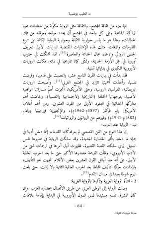 ‫بوشيبة‬ ‫الطيب‬ .‫د‬
-
64
-
‫اﻟﺘﺮاث‬ ‫ﺣﻮﻟﻴﺎت‬ ‫ﻣﺠﻠﺔ‬
‫تعيها‬ ‫خطابات‬ ‫من‬ ‫ّنة‬‫و‬‫مك‬ ‫الرواية‬ ‫مثل‬ ‫والثقافة‬ .‫جتمع‬‫م‬‫ال‬ ‫ثقافة‬ ‫من‬ ‫جزء‬ ‫إنها‬
‫تلك‬ ‫من‬ ‫وموقفه‬ ‫موقعه‬ ‫حدد‬‫ي‬ ‫أن‬ ‫جتمع‬‫م‬‫ال‬ ‫في‬ ‫واحد‬ ‫كل‬ ‫وعلى‬ ‫جماعية‬‫ل‬‫ا‬ ‫الذاكرة‬
‫خطابات‬‫ل‬‫ا‬
.
‫ية‬‫حوار‬ ‫يفسر‬ ‫ما‬ ‫هو‬ ‫وهذا‬
‫الثقافة‬
‫و‬
‫تنوع‬ ‫على‬ ‫القائمة‬ ‫الرواية‬ ‫ية‬‫حوار‬
.‫واللغات‬ ‫الملفوظات‬
‫يف‬‫لتعر‬ ‫الأولى‬ ‫البدايات‬ ‫المقتضبة‬ ‫الإشارات‬ ‫هذه‬ ‫مثلت‬
‫والمعاصرة‬ ‫حداثة‬‫ل‬‫ا‬ ‫جال‬‫م‬ ‫وإدخاله‬ ‫الروائي‬ ‫جنس‬‫ل‬‫ا‬
)
10
(
.
‫جنوب‬ ‫في‬ ‫ّلت‬‫ك‬‫تش‬ ‫لقد‬
‫حديثة‬‫ل‬‫ا‬ ‫الأزمة‬ ‫جر‬‫ف‬ ‫في‬ ‫أوروبا‬
،
‫الروايات‬ ‫فكانت‬ .‫ذاته‬ ‫في‬ ‫خيا‬‫ي‬‫تار‬ ‫كيانا‬ ‫ّل‬‫وتمث‬
‫ا‬
.‫تسلية‬ ‫بداياتها‬ ‫في‬ ‫الـكبرى‬ ‫لأوروبية‬
‫و‬ ،‫عشر‬ ‫التاسع‬ ‫القرن‬ ‫بدايات‬ ‫في‬ ‫بدأت‬ ‫فقد‬
‫قدميها‬ ‫على‬ ‫انتصبت‬
،
‫وفرضت‬
‫نفسها‬
‫الغربي‬ ‫جتمع‬‫م‬‫ال‬ ‫في‬ ‫تتزايد‬ ‫أهميتها‬ ‫وأخذت‬ .
)
11
(
.
‫الروايات‬ ‫وأصبحت‬
‫الفر‬ ،‫يطانية‬‫البر‬
‫نسية‬
،
‫الأمريكية‬ ‫وحتى‬ .‫الروسية‬
‫الواقعية‬ ‫مساراتها‬ ّ‫م‬‫أه‬ ‫جزت‬‫ن‬‫أ‬ ،
‫الأصلية‬
،
‫بتوجها‬
) ‫ختلفة‬‫م‬‫ال‬ ‫تها‬
‫والنفسية‬ ‫ولاجتماعية‬ ‫خية‬‫ي‬‫التار‬
‫أهم‬ ‫وخاضت‬ .(
‫أعلامها‬ ‫أهم‬ ‫ومن‬ .‫العشرين‬ ‫القرن‬ ‫من‬ ‫الأولى‬ ‫العقود‬ ‫في‬ ‫حداثية‬‫ل‬‫ا‬ ‫معاركها‬
) ‫فوكنز‬ ‫وليم‬ ‫الأمريكي‬
1897
‫م‬
-
1962
(‫م‬
،
‫وولف‬ ‫فيرجينيا‬ ‫ية‬‫جليز‬‫ن‬‫والإ‬
)
1882
‫م‬
-
1941
‫م‬
‫والروائيات‬ ‫الروائيېن‬ ‫من‬ ‫وغيرهم‬ (
)
12
(
.
‫ب‬
-
‫العرب‬ ‫عند‬ ‫الرواية‬
:
‫في‬ ‫أدبنا‬ ‫دخل‬ ‫ما‬ّ‫إن‬ ،‫القدماء‬ ‫ُتابنا‬‫ك‬‫يعرفه‬ ‫لم‬ ‫القصصي‬ ‫الفن‬ ‫من‬ ‫النوع‬ ‫هذا‬ ّ‫ن‬‫إ‬
.‫جديدة‬‫ل‬‫ا‬ ‫حضارة‬‫ل‬‫ا‬ ‫بتأثير‬ ‫دخله‬ ‫ما‬ ‫جملة‬
‫نفس‬ ‫تطورها‬ ‫في‬ ‫الرواية‬ ‫سلـكت‬ ‫وقد‬
‫سلـكته‬ ‫الذي‬ ‫السبيل‬
‫القصيرة‬ ‫القصة‬
.
‫من‬ ‫شتى‬ ‫ترجمات‬ ‫في‬ ‫أمرها‬ ‫أول‬ ‫فظهرت‬
‫حت‬ ‫الأكبر‬ ‫مصدرها‬ ‫الترجمة‬ ‫ّت‬‫وظل‬ ،‫الأوروبي‬ ‫الأدب‬
‫العالمية‬ ‫حرب‬‫ل‬‫ا‬ ‫بعد‬ ‫ما‬ ‫ى‬
.‫الأولى‬
‫أن‬ ‫على‬
،‫التأليف‬ ‫حو‬‫ن‬ ‫جهت‬‫ت‬‫ا‬ ‫الأقلام‬ ‫بعض‬ ‫العشرين‬ ‫القرن‬ ‫أوائل‬ ‫منذ‬ ‫ه‬
‫بلغت‬ ‫حتى‬ ،‫زالت‬ ‫ولا‬ ‫الثانية‬ ‫العالمية‬ ‫حرب‬‫ل‬‫ا‬ ‫بعد‬ ‫نشاطا‬ ‫التأليف‬ ‫كة‬
‫حر‬ ‫وازدادت‬
‫ا‬
‫التقدم‬ ‫ميدان‬ ‫في‬ ‫بعيدا‬ ‫شوطا‬ ‫ليوم‬
)
13
(
.
2
-
‫ا‬ ‫الرواية‬ ‫نشأة‬
‫الغربية‬ ‫بالرواية‬ ‫وتأثرها‬ ‫لعربية‬
:
‫العرب‬ ‫الوطن‬ ‫إلى‬ ‫الرواية‬ ‫وصلت‬
‫الغرب‬ ‫حضارة‬‫ب‬ ‫ّصال‬‫الات‬ ‫يق‬‫طر‬ ‫عن‬ ‫ي‬
‫وإن‬ .
‫علاقات‬ ‫بإقامة‬ ‫البداية‬ ‫في‬ ‫الأوروبية‬ ‫الدول‬ ‫لدى‬ ‫مستهدفا‬ ‫نفسه‬ ‫المشرق‬ ‫كان‬
 