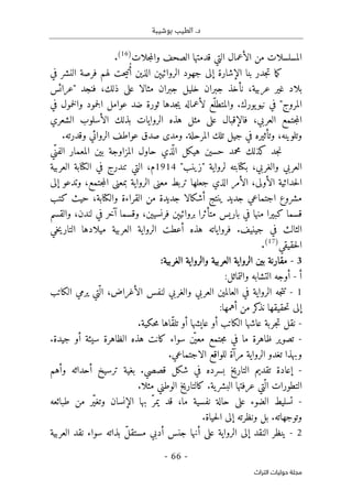 ‫بوشيبة‬ ‫الطيب‬ .‫د‬
-
66
-
‫اﻟﺘﺮاث‬ ‫ﺣﻮﻟﻴﺎت‬ ‫ﻣﺠﻠﺔ‬
‫ال‬ ‫الأعمال‬ ‫من‬ ‫المسلسلات‬
‫جلات‬‫م‬‫وال‬ ‫الصحف‬ ‫قدمتها‬ ‫تي‬
)
16
(
.
‫ا‬ ‫جهود‬ ‫إلى‬ ‫الإشارة‬ ‫بنا‬ ‫جدر‬‫ت‬ ‫ما‬‫ك‬
‫ال‬ ‫لروائيېن‬
‫ذين‬
‫في‬ ‫النشر‬ ‫فرصة‬ ‫لهم‬ ‫حت‬‫ي‬‫ت‬ُ‫أ‬
‫عربية‬ ‫غير‬ ‫بلاد‬
،
‫ذلك‬ ‫على‬ ‫مثالا‬ ‫جبران‬ ‫خليل‬ ‫جبران‬ ‫نأخذ‬
،
‫"عرائس‬ ‫فنجد‬
‫في‬ ‫خمول‬‫ل‬‫وا‬ ‫جمود‬‫ل‬‫ا‬ ‫عوامل‬ ‫ضد‬ ‫ثورة‬ ‫جدها‬‫ي‬ ‫لأعماله‬ ‫ّع‬‫والمتطل‬ .‫يورك‬‫نيو‬ ‫في‬ "‫المروج‬
‫العربي‬ ‫جتمع‬‫م‬‫ال‬
،
‫الشعري‬ ‫الأسلوب‬ ‫بذلك‬ ‫الروايات‬ ‫هذه‬ ‫مثل‬ ‫على‬ ‫فالإقبال‬
‫وتلوينه‬
،
‫جيل‬ ‫في‬ ‫وتأثيره‬
.‫وقدرته‬ ‫الروائي‬ ‫عواطف‬ ‫صدق‬ ‫ومدى‬ .‫المرحلة‬ ‫تلك‬
‫ّي‬‫الفن‬ ‫المعمار‬ ‫بين‬ ‫المزاوجة‬ ‫حاول‬ ‫ذي‬
ّ ‫ال‬ ‫هيكل‬ ‫حسين‬ ‫محمد‬ ‫كذلك‬ ‫جد‬‫ن‬
‫والغربي‬ ‫العربي‬
،
‫لرواية‬ ‫بكتابته‬
"
‫زينب‬
"
1914
‫م‬
،
‫ال‬
‫العربية‬ ‫الكتابة‬ ‫في‬ ‫تندرج‬ ‫تي‬
‫الأولى‬ ‫حداثية‬‫ل‬‫ا‬
،
‫ال‬ ‫الأمر‬
‫جتمع‬‫م‬‫ال‬ ‫بمعنى‬ ‫الرواية‬ ‫معنى‬ ‫تربط‬ ‫جعلها‬ ‫ذي‬
،
‫و‬
‫إلى‬ ‫تدعو‬
‫والكتابة‬ ‫القراءة‬ ‫من‬ ‫جديدة‬ ‫أشكالا‬ ‫ينتج‬ ‫جديد‬ ‫اجتماعي‬ ‫مشروع‬
،
‫كتب‬ ‫حيث‬
‫فرنسيين‬ ‫بروائيېن‬ ‫متأثرا‬ ‫باريس‬ ‫في‬ ‫منها‬ ‫كبيرا‬ ‫قسما‬
،
‫لندن‬ ‫في‬ ‫آخر‬ ‫وقسما‬
،
‫والقسم‬
‫خي‬‫ي‬‫التار‬ ‫ميلادها‬ ‫العربية‬ ‫الرواية‬ ‫أعطت‬ ‫هذه‬ ‫فرواياته‬ .‫جينيف‬ ‫في‬ ‫الثالث‬
‫حقيقي‬‫ل‬‫ا‬
)
17
(
.
3
-
‫مقار‬
‫نة‬
‫ا‬ ‫الرواية‬ ‫بين‬
‫الغربية‬ ‫والرواية‬ ‫لعربية‬
:
‫أ‬
-
‫التشابه‬ ‫أوجه‬
‫و‬
‫التماثل‬
:
1
-
‫والغربي‬ ‫العربي‬ ‫العالمين‬ ‫في‬ ‫الرواية‬ ‫جه‬‫ت‬‫ت‬
‫لنفس‬
‫الأغراض‬
‫ّتي‬ ‫ال‬ ،
‫الكاتب‬ ‫يرمي‬
‫حقيقها‬‫ت‬ ‫إلى‬
‫أهمها‬ ‫من‬ ‫كر‬
‫نذ‬
:
-
‫حكية‬‫م‬ ‫ّاها‬‫ق‬‫تل‬ ‫أو‬ ‫عايشها‬ ‫أو‬ ‫الكاتب‬ ‫عاشها‬ ‫جربة‬‫ت‬ ‫نقل‬
.
-
‫ال‬ ‫هذه‬ ‫كانت‬ ‫سواء‬ ‫ن‬
ّ ‫معي‬ ‫جتمع‬‫م‬ ‫في‬ ‫ما‬ ‫ظاهرة‬ ‫تصوير‬
.‫جيدة‬ ‫أو‬ ‫سيئة‬ ‫ظاهرة‬
‫تغدو‬ ‫وبهذا‬
.‫الاجتماعي‬ ‫للواقع‬ ‫مرآة‬ ‫الرواية‬
-
‫إ‬
‫عا‬
‫وأهم‬ ‫أحداثه‬ ‫ترسيخ‬ ‫بغية‬ .‫قصصي‬ ‫شكل‬ ‫في‬ ‫بسرده‬ ‫التاريخ‬ ‫تقديم‬ ‫دة‬
‫عرفتها‬ ‫ّتي‬ ‫ال‬ ‫التطورات‬
.‫مثلا‬ ‫الوطني‬ ‫كالتاريخ‬ .‫ية‬‫البشر‬
-
‫الإنسان‬ ‫بها‬ ّ‫يمر‬ ‫قد‬ ،‫ما‬ ‫نفسية‬ ‫حالة‬ ‫على‬ ‫الضوء‬ ‫تسليط‬
‫طبائعه‬ ‫من‬ ‫ّر‬‫ي‬‫وتغ‬
‫وتوجهات‬
.‫حياة‬‫ل‬‫ا‬ ‫إلى‬ ‫ونظرته‬ ‫بل‬ .‫ه‬
2
-
‫الرواية‬ ‫إلى‬ ‫النقد‬ ‫ينظر‬
‫م‬ ‫أدبي‬ ‫جنس‬ ‫أنها‬ ‫على‬
ّ‫ل‬‫ستق‬
‫سواء‬ ‫بذاته‬
‫العربية‬ ‫نقد‬
 