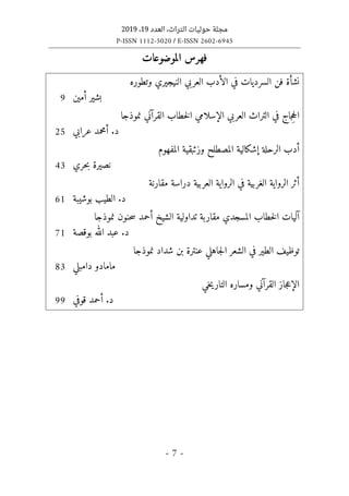 ‫التراث‬ ‫حوليات‬ ‫مجلة‬
،
‫العدد‬
19
،
2019
P-ISSN 1112-5020 / E-ISSN 2602-6945
- 7 -
‫الموضوعات‬ ‫فهرس‬
‫وتطوره‬ ‫النيجيري‬ ‫العربي‬ ‫الأدب‬ ‫في‬ ‫السرديات‬ ‫فن‬ ‫نشأة‬
‫أمين‬ ‫بشير‬
9
‫نموذجا‬ ‫القرآني‬ ‫خطاب‬‫ل‬‫ا‬ ‫الإسلامي‬ ‫العربي‬ ‫التراث‬ ‫في‬ ‫جاج‬ِ‫ح‬‫ال‬
‫عرابي‬ ‫أمحمد‬ .‫د‬
25
‫المفهوم‬ ‫وزئبقية‬ ‫المصطلح‬ ‫إشكالية‬ ‫الرحلة‬ ‫أدب‬
‫حري‬‫ب‬ ‫نصيرة‬
43
‫د‬ ‫العربية‬ ‫الرواية‬ ‫في‬ ‫الغربية‬ ‫الرواية‬ ‫أثر‬
‫مقارنة‬ ‫راسة‬
‫بوشيبة‬ ‫الطيب‬ .‫د‬
61
‫نموذجا‬ ‫حنون‬‫س‬ ‫أحمد‬ ‫الشيخ‬ ‫تداولية‬ ‫مقاربة‬ ‫المسجدي‬ ‫خطاب‬‫ل‬‫ا‬ ‫آليات‬
‫بوقصة‬ ‫الله‬ ‫عبد‬ .‫د‬
71
‫نموذجا‬ ‫شداد‬ ‫بن‬ ‫عنترة‬ ‫جاهلي‬‫ل‬‫ا‬ ‫الشعر‬ ‫في‬ ‫الطير‬ ‫توظيف‬
‫دامبلي‬ ‫مامادو‬
83
‫خي‬‫ي‬‫التار‬ ‫ومساره‬ ‫القرآني‬ ‫جاز‬‫ع‬‫الإ‬
‫قوفي‬ ‫أحمد‬ .‫د‬
99
 