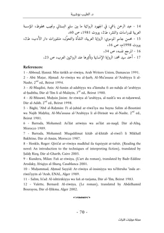 ‫بوشيبة‬ ‫الطيب‬ .‫د‬
-
70
-
‫اﻟﺘﺮاث‬ ‫ﺣﻮﻟﻴﺎت‬ ‫ﻣﺠﻠﺔ‬
14
-
‫ع‬
‫المؤسسة‬ ،‫حفوظ‬‫م‬ ‫جيب‬‫ن‬‫و‬ ‫البستاني‬ ‫سليم‬ ‫بين‬ ‫ما‬ ‫الروائية‬ ‫جهود‬‫ل‬‫ا‬ ‫في‬ :‫باغي‬ ‫الرحمن‬ ‫بد‬
،‫والنشر‬ ‫للدراسات‬ ‫العربية‬
‫ط‬
2
،
‫بيروت‬
1981
‫ص‬ ،
60
.
15
-
‫حس‬‫م‬
‫العربية‬ ‫الرواية‬ :‫الموسوي‬ ‫جاسم‬ ‫ن‬
،
‫ط‬ ،‫الأدب‬ ‫دار‬ ‫منشورات‬ ،‫ّل‬‫و‬‫والتح‬ ‫النشأة‬
2
،
‫بيروت‬
1998
‫ص‬ ،‫م‬
16
.
16
-
‫المرجع‬
‫نفسه‬
‫ص‬ ،
34
.
17
-
‫أحم‬
‫ص‬ ،‫العرب‬ ‫الروائيېن‬ ‫عند‬ ‫وتأثيرها‬ ‫الإنسانية‬ ‫الرواية‬ :‫محمد‬ ‫سيد‬ ‫د‬
23
.
References:
1 - Abboud, Ḥannā: Min tārīkh ar-riwāya, Arab Writers Union, Damascus 1991.
2 - Abū Maṭar, Aḥmad: Ar-riwāya wa al-ḥarb, Al-Mu’assasa al-‘Arabiyya li al-
Nashr, 2
nd
ed., Beirut 1994.
3 - Al-Maqdisī, Anīs: Al-funūn al-adabiyya wa a‘lāmuha fī an-nahḍa al-‘arabiyya
al-ḥadītha, Dār al-‘Ilm li al-Malāyīn, 3
rd
ed., Beirut 1980.
4 - Al-Mūsawī, Muḥsin Jāsim: Ar-riwāya al-‘arabiyya, al-nash’a wa at-taḥawwul,
Dār al-Adāb, 2
nd
ed., Beirut 1998.
5 - Bāghī, ‘Abd al-Raḥmān: Fī al-juhūd ar-riwā’iya ma bayna Salīm al-Boustānī
wa Najīb Maḥfūẓ, Al-Mu’assasa al-‘Arabiyya li al-Dirāsāt wa al-Nashr, 2
nd
ed.,
Beirut 1981.
6 - Barrada, Mohamed: As’ilat ariwāya wa as’ilat an-naqd, Dār al-Afāq,
Morocco 1989.
7 - Barrada, Mohamed: Muqaddimat kitāb al-khitāb al-riwā’ī li Mikhaïl
Bakhtine, Dār al-Amān, Morocco 1987.
8 - Henkle, Roger: Qirā’at ar-riwāya madkhal ila tiqniyyāt at-tafsīr, (Reading the
novel: An introduction to the techniques of interpreting fiction), translated by
Ṣalāḥ Rizq, Dār al-Gharīb, Cairo 2005.
9 - Kundera, Milan: Fan̊ ar-riwāya, (L'art du roman), translated by Badr-Eddine
Arodaky, Ifriqiya al-Sharq, Casablanca 2001.
10 - Muḥammad, Aḥmad Sayyid: Ar-riwāya al-insāniyya wa ta’thīruha ‘inda ar-
riwā’iyyīn al-‘Arab, ENAL, Alger 1989.
11 - Salīm, Is‘ad: Al-ishtirākiyya wa fan̊ at-tarjama, Dār al-‘Ilm, Beirut 1983.
12 - Valette, Bernard: Al-riwāya, (Le roman), translated by Abdelhamid
Bourayou, Dār el-Ḥikma, Alger 2002.
o
 